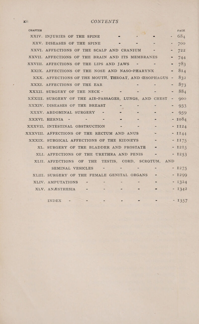 CHAPTER PAGE XXIV. INJURIES OF THE SPINE .... 684 XXV. DISEASES OF THE SPINE - 7OO XXVI. AFFECTIONS OF THE SCALP AND CRANIUM - - 722 XXVII. AFFECTIONS OF THE BRAIN AND ITS MEMBRANES - 744 XXVIII. AFFECTIONS OF THE LIPS AND JAWS - 783 XXIX. AFFECTIONS OF THE NOSE AND NASO-PHARYNX - 814 XXX. AFFECTIONS OF THE MOUTH, THROAT, AND OESOPHAGUS - 832 XXXI. AFFECTIONS OF THE EAR - 873 XXXII. SURGERY OF THE NECK ----- 884 XXXIII. SURGERY OF THE AIR-PASSAGES, LUNGS, AND CHEST - 900 XXXIV. DISEASES OF THE BREAST - 933 XXXV. ABDOMINAL SURGERY ----- 939 XXXVI. HERNIA ------- 1084 XXXVII. INTESTINAL OBSTRUCTION - II24 XXXVIII. AFFECTIONS OF THE RECTUM AND ANUS - - 1144 XXXIX. SURGICAL AFFECTIONS OF THE KIDNEYS - - 1173 XL. SURGERY OF THE BLADDER AND PROSTATE - - 1215 XLI. AFFECTIONS OF THE URETHRA AND PENIS - - I253 XLII. AFFECTIONS OF THE TESTIS, CORD, SCROTUM, AND SEMINAL VESICLES - - - - - I275 XLIII. SURGERY OF THE FEMALE GENITAL ORGANS - - I299 XLIV. AMPUTATIONS ------ 1324 XLV. ANAESTHESIA ------ 1342 INDEX ------- 1357