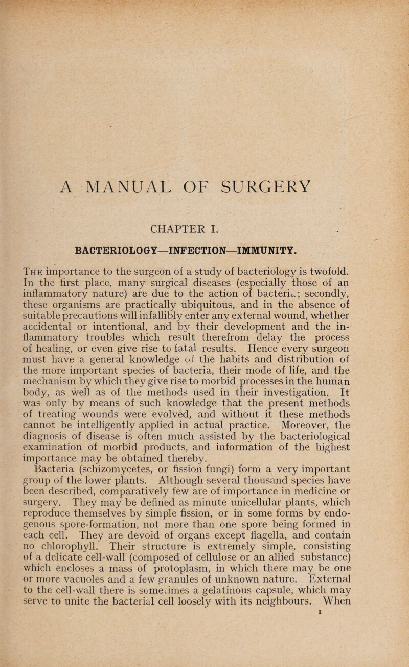 A. MANUAL OF SURGERY CHAPTER I. BACTERIOLOGY—INFECTION—IMMUNITY. The importance to the surgeon of a study of bacteriology is twofold. In the first place, many surgical diseases (especially those of an inflammatory nature) are due to the action of bacteria; secondly, these organisms are practically ubiquitous, and in the absence of suitable precautions will infallibly enter any external wound, whether accidental or intentional, and by their development and the in¬ flammatory troubles which result therefrom delay the process of healing, or even give rise to fatal results. Hence every surgeon must have a general knowledge of the habits and distribution of the more important species of bacteria, their mode of life, and the mechanism by which they give rise to morbid processes in the human body, as well as of the methods used in their investigation. It was only by means of such knowledge that the present methods of treating wounds were evolved, and without it these methods cannot be intelligently applied in actual practice. Moreover, the diagnosis of disease is often much assisted by the bacteriological examination of morbid products, and information of the highest importance may be obtained thereby. Bacteria (schizomycetes, or fission fungi) form a very important group of the lower plants. Although several thousand species have been described, comparatively few are of importance in medicine or surgery. They may be defined as minute unicellular plants, which reproduce themselves by simple fission, or in some forms by endo¬ genous spore-formation, not more than one spore being formed in each cell. They are devoid of organs except flagella, and contain no chlorophyll. Their structure is extremely simple, consisting of a delicate cell-wall (composed of cellulose or an allied substance) which encloses a mass of protoplasm, in which there may be one or more vacuoles and a few granules of unknown nature. External to the cell-wall there is sometimes a gelatinous capsule, which may serve to unite the bacterial cell loosely with its neighbours. When