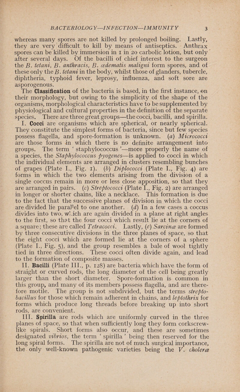 whereas many spores are not killed by prolonged boiling. Lastly, they are very difficult to kill by means of antiseptics. Anthrax spores can be killed by immersion in i in 20 carbolic lotion, but only after several days. Of the bacilli of chief interest to the surgeon the B. tetani, B. anthracis, B. cedematis maligni form spores, and of these only the B. tetani in the body, whilst those of glanders, tubercle, diphtheria, typhoid fever, leprosy, influenza, and soft sore are asporogenous. The Classification of the bacteria is based, in the first instance, on their morphology, but owing to the simplicity of the shape of the organisms, morphological characteristics have to be supplemented by physiological and cultural properties in the definition of the separate species. There are three great groups—the cocci, bacilli, and spirilla. I. Cocci are organisms which are spherical, or nearly spherical. They constitute the simplest forms of bacteria, since but few species possess flagella, and spore-formation is unknown, (a) Micrococci are those forms in which there is no definite arrangement into groups. The term ‘ staphylococcus ’—more properly the name of a species, the Staphylococcus pyogenes—is applied to cocci in which the individual elements are arranged in clusters resembling bunches of grapes (Plate I., Fig. 1). (b) Diplococci (Plate I., Fig. 4) are forms in which the two elements arising from the division of a single coccus remain in more or less close apposition, so that they are arranged in pairs, (c) Streptococci (Plate I., Fig. 2) are arranged in longer or shorter chains, like a necklace. This formation is due to the fact that the successive planes of division in which the cocci are divided lie parahel to one another. (d) In a few cases a coccus divides into two, which are again divided in a plane at right angles to the first, so that the four cocci which result lie at the corners of a square; these are called Tetracocci. Lastly, (e) Sarcince are formed by three consecutive divisions in the three planes of space, so that the eight cocci which are formed lie at the corners of a sphere (Plate I., Fig. 5), and the group resembles a bale of wool tightly tied in three directions. These cocci often divide again, and lead to the formation of composite masses. II. Bacilli (Plate III., p. 128) are bacteria which have the form of straight or curved rods, the long diameter of the cell being greatly larger than the short diameter. Spore-formation is common in this group, and many of its members possess flagella, and are there¬ fore motile. The group is not subdivided, but the terms strepto- bacillus for those which remain adherent in chains, and leptothrix for forms which produce long threads before breaking up into short rods, are convenient. III. Spirilla are rods which are uniformly curved in the three planes of space, so that when sufficiently long they form corkscrew¬ like spirals. Short forms also occur, and these are sometimes designated vibrios, the term ‘ spirilla ’ being then reserved for the long spiral forms. The spirilla are not of much surgical importance, the only well-known pathogenic varieties being the V. cholerce