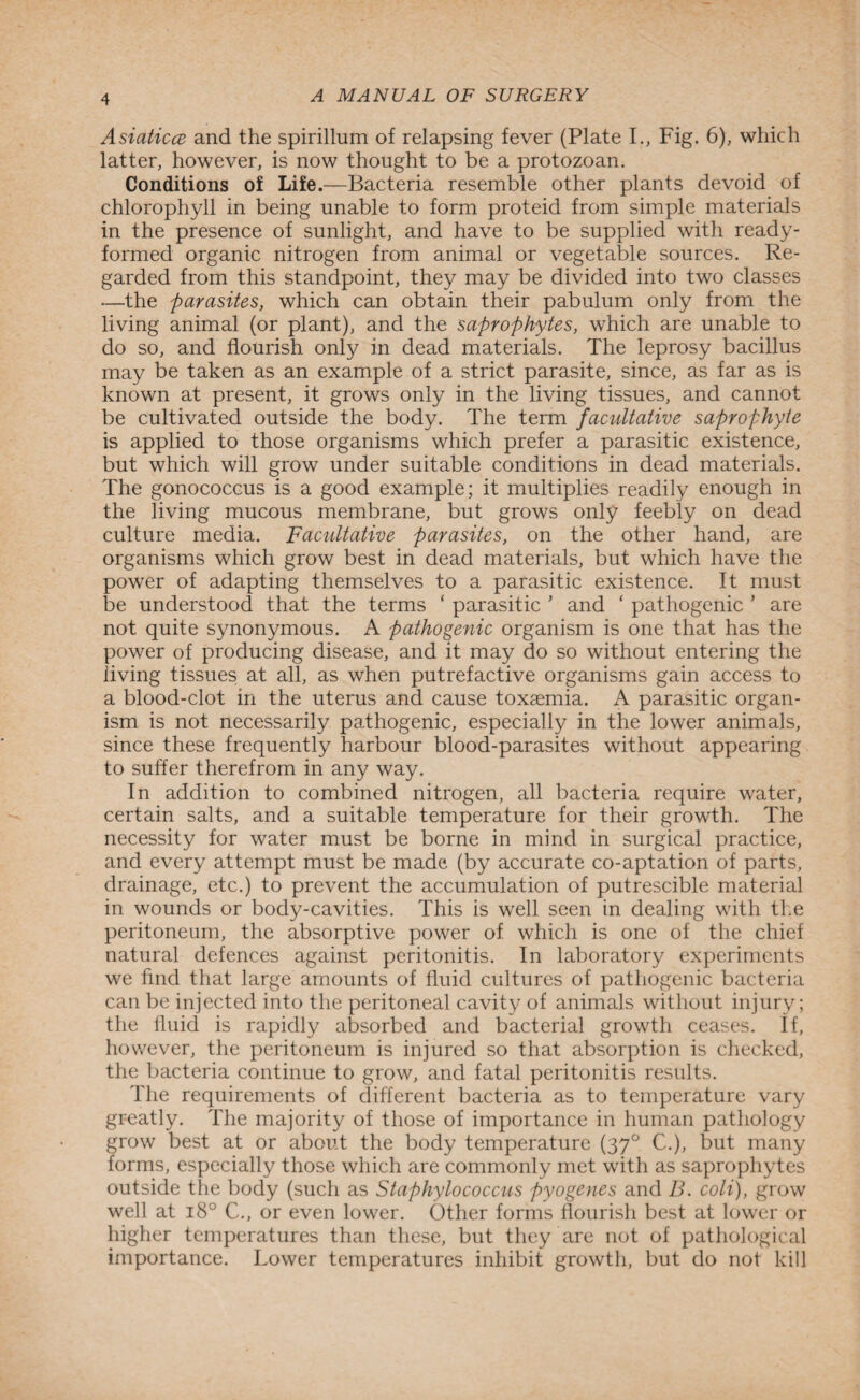 Asiaticce and the spirillum of relapsing fever (Plate I., Fig. 6), which latter, however, is now thought to be a protozoan. Conditions of Life.—Bacteria resemble other plants devoid of chlorophyll in being unable to form proteid from simple materials in the presence of sunlight, and have to be supplied with ready- formed organic nitrogen from animal or vegetable sources. Re¬ garded from this standpoint, they may be divided into two classes —the parasites, which can obtain their pabulum only from the living animal (or plant), and the saprophytes, which are unable to do so, and flourish only in dead materials. The leprosy bacillus may be taken as an example of a strict parasite, since, as far as is known at present, it grows only in the living tissues, and cannot be cultivated outside the body. The term facultative saprophyte is applied to those organisms which prefer a parasitic existence, but which will grow under suitable conditions in dead materials. The gonococcus is a good example; it multiplies readily enough in the living mucous membrane, but grows only feebly on dead culture media. Facultative parasites, on the other hand, are organisms which grow best in dead materials, but which have the power of adapting themselves to a parasitic existence. It must be understood that the terms ‘ parasitic ' and ‘ pathogenic ’ are not quite synonymous. A pathogenic organism is one that has the power of producing disease, and it may do so without entering the living tissues at all, as when putrefactive organisms gain access to a blood-clot in the uterus and cause toxaemia. A parasitic organ¬ ism is not necessarily pathogenic, especially in the lower animals, since these frequently harbour blood-parasites without appearing to suffer therefrom in any way. In addition to combined nitrogen, all bacteria require water, certain salts, and a suitable temperature for their growth. The necessity for water must be borne in mind in surgical practice, and every attempt must be made (by accurate co-aptation of parts, drainage, etc.) to prevent the accumulation of putrescible material in wounds or body-cavities. This is well seen in dealing with the peritoneum, the absorptive power of which is one of the chief natural defences against peritonitis. In laboratory experiments we find that large amounts of fluid cultures of pathogenic bacteria can be injected into the peritoneal cavity of animals without injury; the fluid is rapidly absorbed and bacterial growth ceases. If, however, the peritoneum is injured so that absorption is checked, the bacteria continue to grow, and fatal peritonitis results. The requirements of different bacteria as to temperature vary greatly. The majority of those of importance in human pathology grow best at or about the body temperature (370 C.), but many forms, especially those which are commonly met with as saprophytes outside the body (such as Staphylococcus pyogenes and B. coli), grow well at 180 C., or even lower. Other forms flourish best at lower or higher temperatures than these, but they are not of pathological importance. Lower temperatures inhibit growth, but do not kill