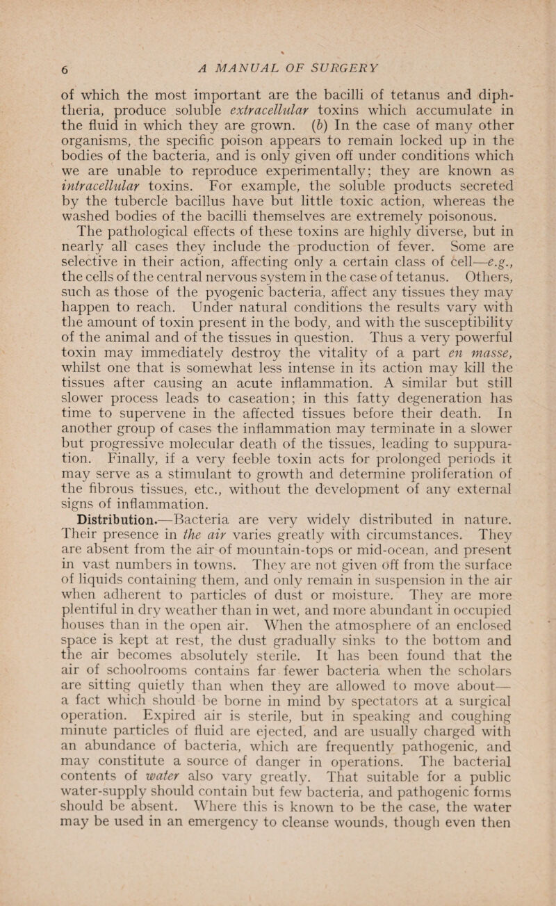 of which the most important are the bacilli of tetanus and diph¬ theria, produce soluble extracellular toxins which accumulate in the fluid in which they are grown. (b) In the case of many other organisms, the specific poison appears to remain locked up in the bodies of the bacteria, and is only given off under conditions which we are unable to reproduce experimentally; they are known as intracellular toxins. For example, the soluble products secreted by the tubercle bacillus have but little toxic action, whereas the washed bodies of the bacilli themselves are extremely poisonous. The pathological effects of these toxins are highly diverse, but in nearly all cases they include the production of fever. Some are selective in their action, affecting only a certain class of cell—e.g., the cells of the central nervous system in the case of tetanus. Others, such as those of the pyogenic bacteria, affect any tissues they may happen to reach. Under natural conditions the results vary with the amount of toxin present in the body, and with the susceptibility of the animal and of the tissues in question. Thus a very powerful toxin may immediately destroy the vitality of a part en masse, whilst one that is somewhat less intense in its action may kill the tissues after causing an acute inflammation. A similar but still slower process leads to caseation; in this fatty degeneration has time to supervene in the affected tissues before their death. In another group of cases the inflammation may terminate in a slower but progressive molecular death of the tissues, leading to suppura¬ tion. Finally, if a very feeble toxin acts for prolonged periods it may serve as a stimulant to growth and determine proliferation of the fibrous tissues, etc., without the development of any external signs of inflammation. Distribution.—Bacteria are very widely distributed in nature. Their presence in the air varies greatly with circumstances. They are absent from the air of mountain-tops or mid-ocean, and present in vast numbers in towns. They are not given off from the surface of liquids containing them, and only remain in suspension in the air when adherent to particles of dust or moisture. They are more plentiful in dry weather than in wet, and more abundant in occupied houses than in the open air. When the atmosphere of an enclosed space is kept at rest, the dust gradually sinks to the bottom and the air becomes absolutely sterile. It has been found that the air of schoolrooms contains far fewer bacteria when the scholars are sitting quietly than when they are allowed to move about— a fact which should be borne in mind by spectators at a surgical operation. Expired air is sterile, but in speaking and coughing minute particles of fluid are ejected, and are usually charged with an abundance of bacteria, which are frequently pathogenic, and may constitute a source of danger in operations. The bacterial contents of water also vary greatly. That suitable for a public water-supply should contain but few bacteria, and pathogenic forms should be absent. Where this is known to be the case, the water may be used in an emergency to cleanse wounds, though even then