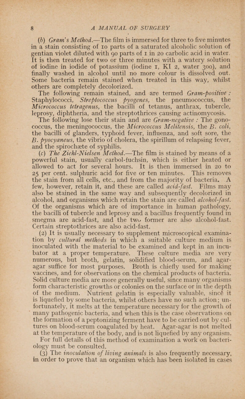 (b) Gram's Method.—The film is immersed for three to five minutes in a stain consisting of io parts of a saturated alcoholic solution of gentian violet diluted with 90 parts of 1 in 20 carbolic acid in water. It is then treated for two or three minutes with a watery solution of iodine in iodide of potassium (iodine 1, KI 2, water 300), and finally washed in alcohol until no more colour is dissolved out. Some bacteria remain stained when treated in this way, whilst others are completely decolorized. The following remain stained, and are termed Gram-positive : Staphylococci, Streptococcus pyogenes, the pneumococcus, the Micrococcus tetragenus, the bacilli of tetanus, anthrax, tubercle, leprosy, diphtheria, and the streptothrices causing actinomycosis. The following lose their stain and are Gram-negative : The gono¬ coccus, the meningococcus, the Micrococcus Melitensis, the B. coli, the bacilli of glanders, typhoid fever, influenza, and soft sore, the B. pyocyaneus, the vibrio of cholera, the spirillum of relapsing fever, and the spirochaete of syphilis. (c) The Ziehl-Nielsen Method.-—The film is stained by means of a powerful stain, usually carbol-fuchsin, which is either heated or allowed to act for several hours. It is then immersed in 20 to 25 per cent, sulphuric acid for five or ten minutes. This removes the stain from all cells, etc., and from the majority of bacteria. A few, however, retain it, and these are called acid-fast. Films may also be stained in the same way and subsequently decolorized in alcohol, and organisms which retain the stain are called alcohol-fast. Of the organisms which are of importance in human pathology, the bacilli of tubercle and leprosy and a bacillus frequently found in smegma are acid-fast, and the tw<^ former are also alcohol-fast. Certain streptothrices are also acid-fast. (2) It is usually necessary to supplement microscopical examina¬ tion by cultural methods in which a suitable culture medium is inoculated with the material to be examined and kept in an incu¬ bator at a proper temperature. These culture media are very numerous, but broth, gelatin, solidified blood-serum, and agar- agar suffice for most purposes. Broth is chiefly used for making vaccines, and for observations on the chemical products of bacteria. Solid culture media are more generally useful, since many organisms form characteristic growths or colonies on the surface or in the depth of the medium. Nutrient gelatin is especially valuable, sinc6 it is liquefied by some bacteria, whilst others have no such action; un¬ fortunately, it melts at the temperature necessary for the growth of many pathogenic bacteria, and when this is the case observations on the formation of a peptonizing ferment have to be carried out by cul¬ tures on blood-serum coagulated by heat. Agar-agar is not melted at the temperature of the body, and is not liquefied by any organism. For full details of this method of examination a work on bacteri¬ ology must be consulted. (3) The inoculation of living animals is also frequently necessary, in order to prove that an organism which has been isolated in ca.ses