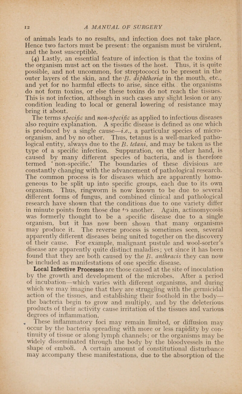 of animals leads to no results, and infection does not take place. Hence two factors must be present: the organism must be virulent, and the host susceptible. (4) Lastly, an essential feature of infection is that the toxins of the organism must act on the tissues of the host. Thus, it is quite possible, and not uncommon, for streptococci to be present in the outer layers of the skin, and the'Zb diphtheria in the mouth, etc., and yet for no harmful effects to arise, since eithe. the organisms do not form toxins, or else these toxins do not reach the tissues. This is not infection, although in such cases any slight lesion or any condition leading to local or general lowering of resistance may bring it about. The terms specific and non-specific as applied to infectious diseases also require explanation. A specific disease is defined as one which is produced by a single cause—i.e., a particular species of micro¬ organism, and by no other. Thus, tetanus is a well-marked patho¬ logical entity, always due to the B. tetani, and may be taken as the type of a specific infection. Suppuration, on the other hand, is caused by many different species of bacteria, and is therefore termed ‘ non-specific/ The boundaries of these divisions are constantly changing with the advancement of pathological research. The common process is for diseases which are apparently homo¬ geneous to be split up into specific groups, each due to its own organism. Thus, ringworm is now known to be due to several different forms of fungus, and combined clinical and pathological research have shown that the conditions due to one variety differ in minute points from those due fo another. Again, actinomycosis was formerly thought to be a specific disease due to a single organism, but it has now been shown that many organisms may produce it. The reverse process is sometimes seen, several apparently different diseases being united together on the discovery of their cause. For example, malignant pustule and wool-sorter’s disease are apparently quite distinct maladies; yet since it has been found that they are both caused by the B. anthracis they can now be included as manifestations of one specific disease. Local Infective Processes are those caused at the site of inoculation by the growth and development of the microbes. After a period of incubation—which varies with different organisms, and during which we may imagine that they are struggling with the germicidal action of the tissues, and establishing their foothold in the body— the bacteria begin to grow and multiply, and by the deleterious products of their activity cause irritation of the tissues and various degrees of inflammation. « These inflammatory foci may remain limited, or diffusion may occur by the bacteria spreading with more or less rapidity by con¬ tinuity of tissue or along lymph channels; or the organisms may be widely disseminated through the body by the bloodvessels in the shape of emboli. A certain amount of constitutional disturbance may accompany these manifestations, due to the absorption of the