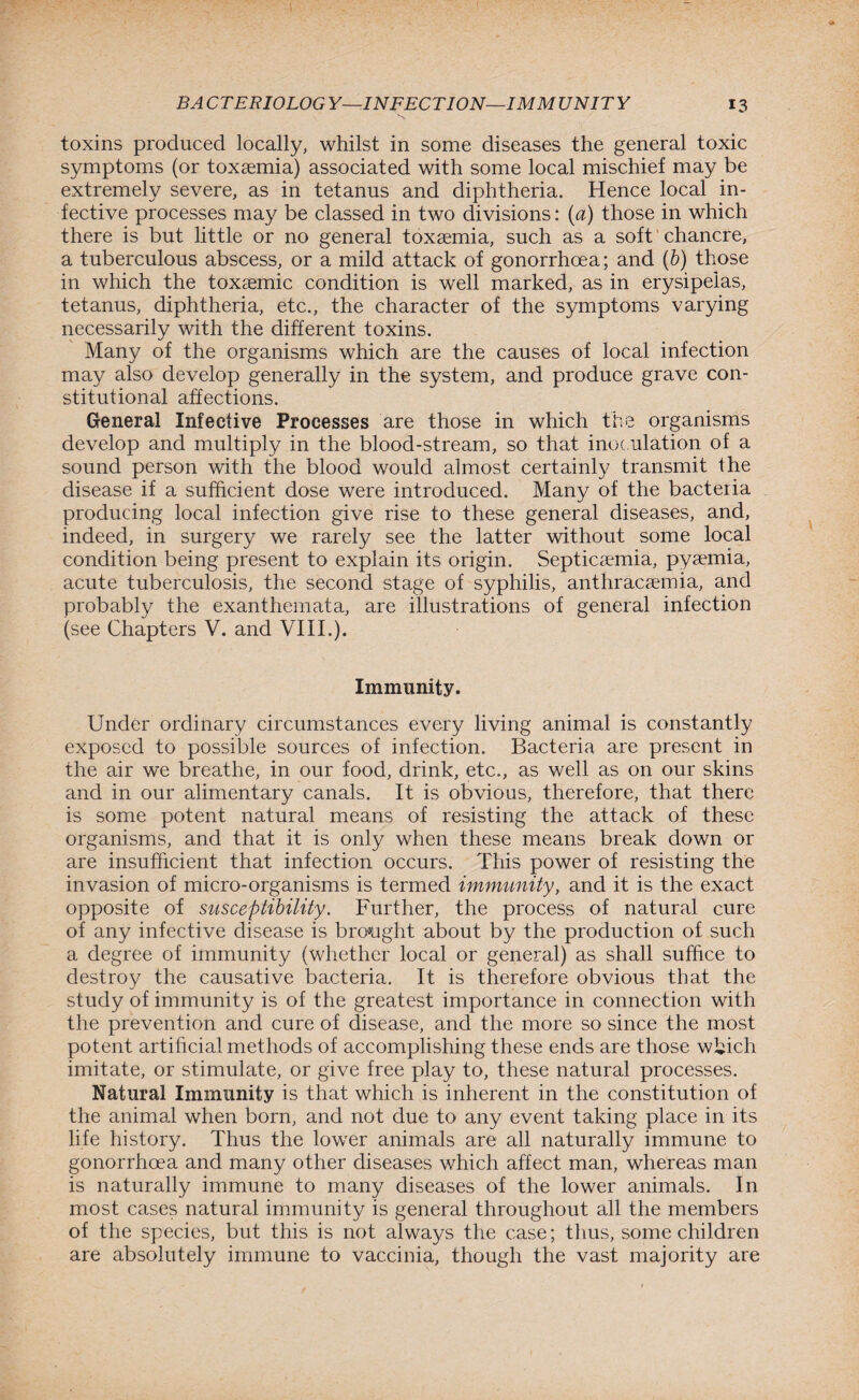 toxins produced locally, whilst in some diseases the general toxic symptoms (or toxsemia) associated with some local mischief may be extremely severe, as in tetanus and diphtheria. Hence local in¬ fective processes may be classed in two divisions: (a) those in which there is but little or no general toxaemia, such as a soft chancre, a tuberculous abscess, or a mild attack of gonorrhoea; and (b) those in which the toxaemic condition is well marked, as in erysipelas, tetanus, diphtheria, etc., the character of the symptoms varying necessarily with the different toxins. Many of the organisms which are the causes of local infection may also develop generally in the system, and produce grave con¬ stitutional affections. General Infective Processes are those in which the organisms develop and multiply in the blood-stream, so that inoc ulation of a sound person with the blood would almost certainly transmit the disease if a sufficient dose were introduced. Many of the bacteria producing local infection give rise to these general diseases, and, indeed, in surgery we rarely see the latter without some local condition being present to explain its origin. Septicaemia, pyaemia, acute tuberculosis, the second stage of syphilis, anthracsemia, and probably the exanthemata, are illustrations of general infection (see Chapters V. and VIII.). Immunity. Under ordinary circumstances every living animal is constantly exposed to possible sources of infection. Bacteria are present in the air we breathe, in our food, drink, etc., as well as on our skins and in our alimentary canals. It is obvious, therefore, that there is some potent natural means of resisting the attack of these organisms, and that it is only when these means break down or are insufficient that infection occurs. This power of resisting the invasion of micro-organisms is termed immunity, and it is the exact opposite of susceptibility. Further, the process of natural cure of any infective disease is brought about by the production of such a degree of immunity (whether local or general) as shall suffice to destroy the causative bacteria. It is therefore obvious that the study of immunity is of the greatest importance in connection with the prevention and cure of disease, and the more so since the most potent artificial methods of accomplishing these ends are those which imitate, or stimulate, or give free play to, these natural processes. Natural Immunity is that which is inherent in the constitution of the animal when born, and not due to any event taking place in its life history. Thus the lower animals are all naturally immune to gonorrhoea and many other diseases which affect man, whereas man is naturally immune to many diseases of the lower animals. In most cases natural immunity is general throughout all the members of the species, but this is not always the case; thus, some children are absolutely immune to vaccinia, though the vast majority are