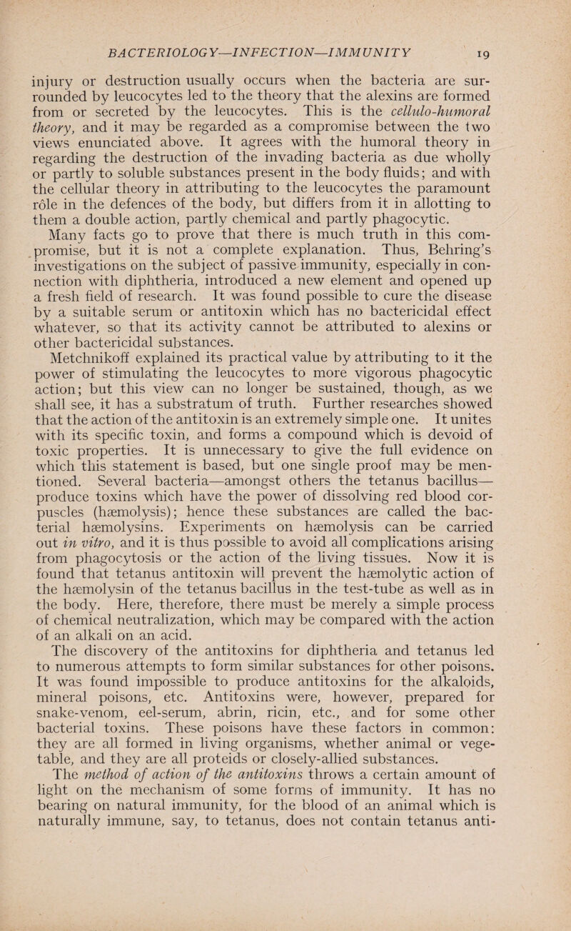 injury or destruction usually occurs when the bacteria are sur¬ rounded by leucocytes led to the theory that the alexins are formed from or secreted by the leucocytes. This is the cellulo-humoral theory, and it may be regarded as a compromise between the two views enunciated above. It agrees with the humoral theory in regarding the destruction of the invading bacteria as due wholly or partly to soluble substances present in the body fluids; and with the cellular theory in attributing to the leucocytes the paramount role in the defences of the body, but differs from it in allotting to them a double action, partly chemical and partly phagocytic. Many facts go to prove that there is much truth in this com¬ promise, but it is not a complete explanation. Thus, Behring’s investigations on the subject of passive immunity, especially in con¬ nection with diphtheria, introduced a new element and opened up a fresh field of research. It was found possible to cure the disease by a suitable serum or antitoxin which has no bactericidal effect whatever, so that its activity cannot be attributed to alexins or other bactericidal substances. Metchnikoff explained its practical value by attributing to it the power of stimulating the leucocytes to more vigorous phagocytic action; but this view can no longer be sustained, though, as we shall see, it has a substratum of truth. Further researches showed that the action of the antitoxin is an extremely simple one. It unites with its specific toxin, and forms a compound which is devoid of toxic properties. It is unnecessary to give the full evidence on which this statement is based, but one single proof may be men¬ tioned. Several bacteria—amongst others the tetanus bacillus— produce toxins which have the power of dissolving red blood cor¬ puscles (haemolysis); hence these substances are called the bac¬ terial haemolysins. Experiments on haemolysis can be carried out in vitro, and it is thus possible to avoid all complications arising from phagocytosis or the action of the living tissues. Now it is found that tetanus antitoxin will prevent the haemolytic action of the haemolysin of the tetanus bacillus in the test-tube as well as in the body. Here, therefore, there must be merely a simple process of chemical neutralization, which may be compared with the action of an alkali on an acid. The discovery of the antitoxins for diphtheria and tetanus led to numerous attempts to form similar substances for other poisons. It was found impossible to produce antitoxins for the alkaloids, mineral poisons, etc. Antitoxins were, however, prepared for snake-venom, eel-serum, abrin, ricin, etc., and for some other bacterial toxins. These poisons have these factors in common: they are all formed in living organisms, whether animal or vege¬ table, and they are all proteids or closely-allied substances. The method of action of the antitoxins throws a certain amount of light on the mechanism of some forms of immunity. It has no bearing on natural immunity, for the blood of an animal which is naturally immune, say, to tetanus, does not contain tetanus anti-