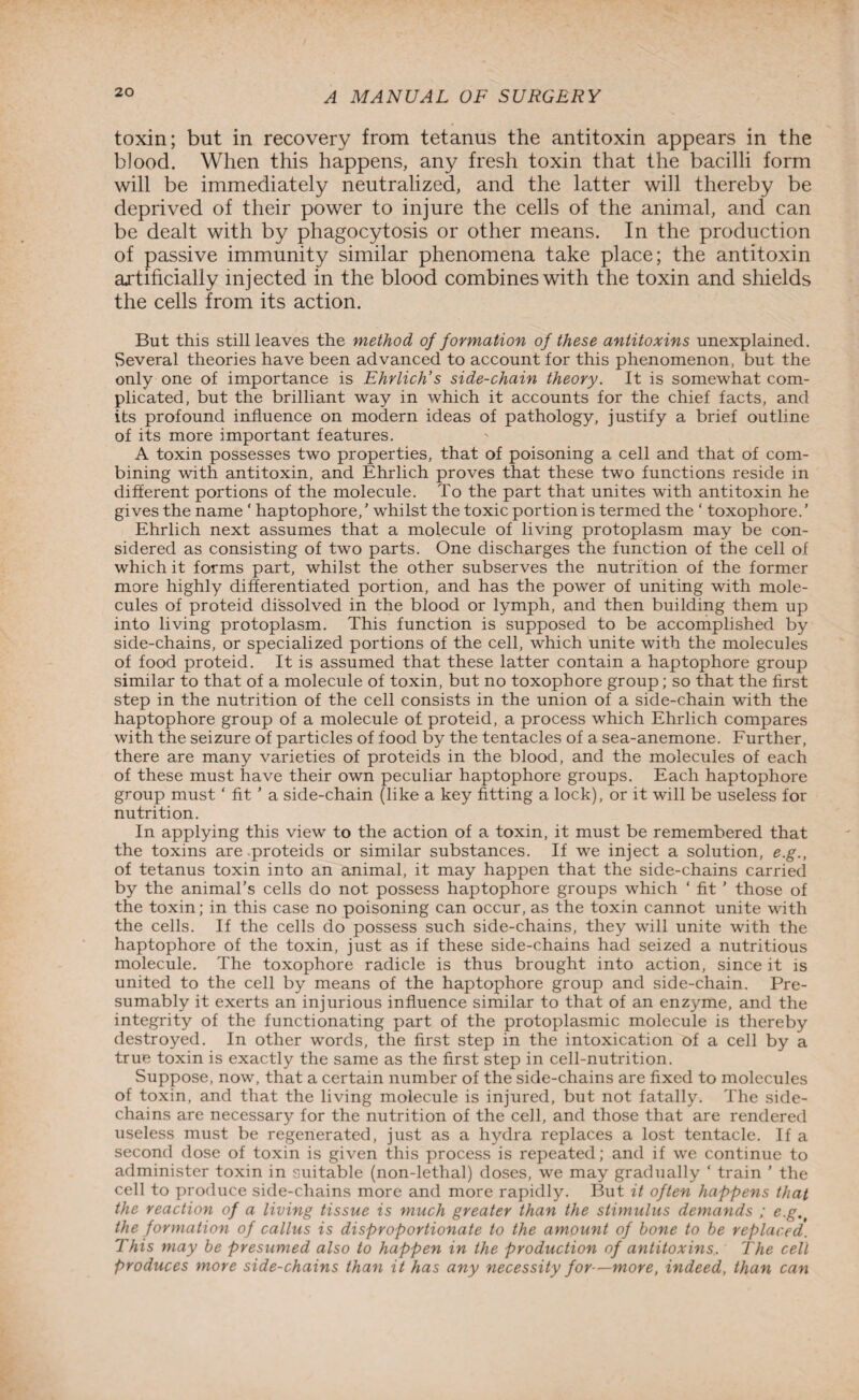 toxin; but in recovery from tetanus the antitoxin appears in the blood. When this happens, any fresh toxin that the bacilli form will be immediately neutralized, and the latter will thereby be deprived of their power to injure the cells of the animal, and can be dealt with by phagocytosis or other means. In the production of passive immunity similar phenomena take place; the antitoxin artificially injected in the blood combines with the toxin and shields the cells from its action. But this still leaves the method of formation of these antitoxins unexplained. Several theories have been advanced to account for this phenomenon, but the only one of importance is Ehrlich’s side-chain theory. It is somewhat com¬ plicated, but the brilliant way in which it accounts for the chief facts, and its profound influence on modern ideas of pathology, justify a brief outline of its more important features. A toxin possesses two properties, that of poisoning a cell and that of com¬ bining with antitoxin, and Ehrlich proves that these two functions reside in different portions of the molecule. To the part that unites with antitoxin he gives the name ' haptophore,’ whilst the toxic portion is termed the ‘ toxophore.’ Ehrlich next assumes that a molecule of living protoplasm may be con¬ sidered as consisting of two parts. One discharges the function of the cell of which it forms part, whilst the other subserves the nutrition of the former more highly differentiated portion, and has the power of uniting with mole¬ cules of proteid dissolved in the blood or lymph, and then building them up into living protoplasm. This function is supposed to be accomplished by side-chains, or specialized portions of the cell, which unite with the molecules of food proteid. It is assumed that these latter contain a haptophore group similar to that of a molecule of toxin, but no toxophore group; so that the first step in the nutrition of the cell consists in the union of a side-chain with the haptophore group of a molecule of proteid, a process which Ehrlich compares with the seizure of particles of food by the tentacles of a sea-anemone. Further, there are many varieties of proteids in the blood, and the molecules of each of these must have their own peculiar haptophore groups. Each haptophore group must ‘ fit ’ a side-chain (like a key fitting a lock), or it will be useless for nutrition. In applying this view to the action of a toxin, it must be remembered that the toxins are proteids or similar substances. If we inject a solution, e.g., of tetanus toxin into an animal, it may happen that the side-chains carried by the animal’s cells do not possess haptophore groups which ‘ fit ’ those of the toxin; in this case no poisoning can occur, as the toxin cannot unite with the cells. If the cells do possess such side-chains, they will unite with the haptophore of the toxin, just as if these side-chains had seized a nutritious molecule. The toxophore radicle is thus brought into action, since it is united to the cell by means of the haptophore group and side-chain. Pre¬ sumably it exerts an injurious influence similar to that of an enzyme, and the integrity of the functionating part of the protoplasmic molecule is thereby destroyed. In other words, the first step in the intoxication of a cell by a true toxin is exactly the same as the first step in cell-nutrition. Suppose, now, that a certain number of the side-chains are fixed to molecules of toxin, and that the living molecule is injured, but not fatally. The side- chains are necessary for the nutrition of the cell, and those that are rendered useless must be regenerated, just as a hydra replaces a lost tentacle. If a second dose of toxin is given this process is repeated; and if we continue to administer toxin in suitable (non-lethal) doses, we may gradually ‘ train ’ the cell to produce side-chains more and more rapidly. But it often happens that the reaction of a living tissue is much greater than the stimulus demands ; e.g. the formation of callus is disproportionate to the amount of hone to he replaced. This may be presumed also to happen in the production of antitoxins. The cell produces more side-chains than it has any necessity for—more, indeed, than can