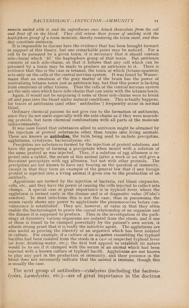 remain united with it, and the superfluous ones detach themselves from the cell and float off in the blood. They still retain their power of uniting with the haptophore group of a toxin molecule, thereby rendering the toxin inert, and thus they constitute antitoxin. It is impossible to discuss here the evidence that has been brought forward in support of this theory, but one remarkable point may be noticed. For a cell to be poisoned by a given toxin, it is necessary that it should contain side-chains which ‘ fit’ the haptophore group of that toxin. But antitoxin consists of such side-chains, so that it follows that any cell which can be poisoned by a toxin may be made to produce an antitoxin to it. There is evidence that this is the case in tetanus, the toxin of which (tetano-spasmin) acts only on the cells of the central nervous system. It was found by Wasser- mann that an emulsion of the gray matter of the brain has the power of neutralizing tetanus toxin just as antitoxin has, but that this power is lacking from emulsions of other tissues. Thus the cells of the central nervous system are the only ones which have side-chains that can unite with the tetanus toxin. Again, it would not be surprising if some of these side-chains were to break off and pass into the blood under natural conditions. This actually happens, for traces of antitoxins (and other ‘ antibodies ') frequently occur in normal blood. Ordinary chemical poisons do not give rise to the formation of antitoxins, since they do not unite especially with the side-chains as if they were nourish¬ ing proteids, but form chemical combinations with all parts of the molecule indiscriminately. It was soon found that substances allied to antitoxin might be obtained by the injection of proteid substances other than toxins into living animals. These are known as antibodies, the term being used to include precipitins, agglutinins, cytolysins, bacteriolysins, etc. Precipitins are substances formed by the injection of proteid solutions, and have the property of forming a precipitate when mixed with a solution of the same proteid as was injected. Thus, if a solution of egg albumen is in¬ jected into a rabbit, the serum of this animal (after a week or so) will give a flocculent precipitate with egg albumen, but not with other proteids. The precipitins are not known to have any bearing on the question of immunity, except in that they form an example of the general law that if any foreign proteid is injected into a living animal it gives rise to the production of an, antibody. Agglutinins are formed by the injection of bacteria, red blood corpuscles, cells, etc., and they have the power of causing the cells injected to collect into clumps. A special case of great importance is in typhoid fever, where the agglutinin is formed early in the disease and is of diagnostic value (Widal’s reaction). In most infections this is not the case; thus in pneumonia the serurn rarely shows any power to agglutinate the pneumococcus before con¬ valescence is established. They are, however, of value in that they often enable the bacteriologist to prove the causal relationship of an organism and the disease it is supposed to produce. Thus in the investigation of the path¬ ology of dysentery various organisms- are isolated from the stools, and if one of these is found to be clumped powerfully by the patient's own serum, it affords strong proof that it is really the infective agent. The agglutinins are also useful as proving the identity of an organism which has been isolated in culture. For example, if a culture of an organism resembling the typhoid bacillus had been isolated from the stools in a case of suspected typhoid fever (or from drinking-water, etc.), the first test applied to establish its nature would be to see if it clumped with the serum of an animal which had been injected with a known culture of typhoid bacilli. Agglutinins are not known to play any part in the production of immunity, and their presence in the blood does not necessarily indicate that the animal is immune, though this is usually the case. The next group of antibodies—cytolysins (including the bacterio¬ lysins, hcemolysins, etc.)—are of great importance in the doctrine