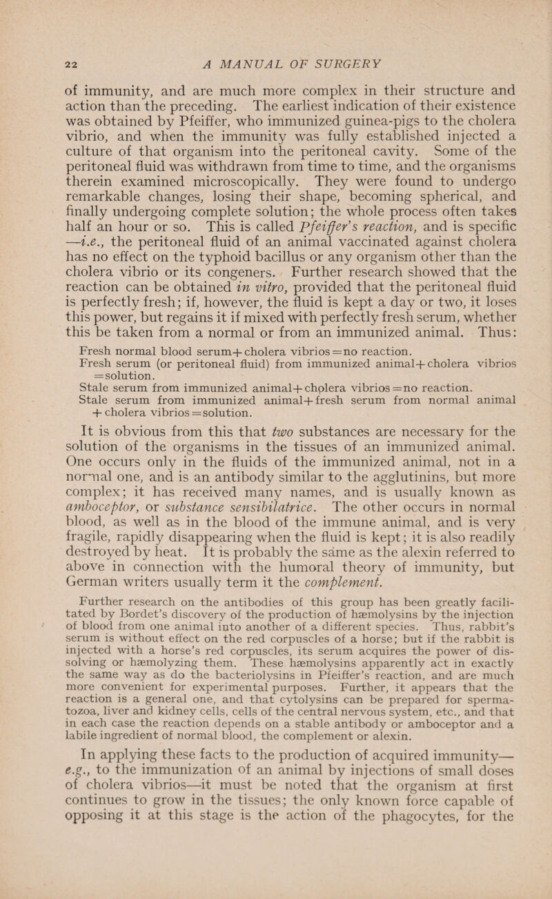 of immunity, and are much more complex in their structure and action than the preceding. The earliest indication of their existence was obtained by Pfeiffer, who immunized guinea-pigs to the cholera vibrio, and when the immunity was fully established injected a culture of that organism into the peritoneal cavity. Some of the peritoneal fluid was withdrawn from time to time, and the organisms therein examined microscopically. They were found to undergo remarkable changes, losing their shape, becoming spherical, and finally undergoing complete solution; the whole process often takes half an hour or so. This is called Pfeiffer's reaction, and is specific —i.e., the peritoneal fluid of an animal vaccinated against cholera has no effect on the typhoid bacillus or any organism other than the cholera vibrio or its congeners. Further research showed that the reaction can be obtained in vitro, provided that the peritoneal fluid is perfectly fresh; if, however, the fluid is kept a day or two, it loses this power, but regains it if mixed with perfectly fresh serum, whether this be taken from a normal or from an immunized animal. Thus: Fresh normal blood serum-f cholera vibrios = no reaction. Fresh serum (or peritoneal fluid) from immunized animal + cholera vibrios = solution. Stale serum from immunized animal + cholera vibrios =no reaction. Stale serum from immunized animal+ fresh serum from normal animal + cholera vibrios = solution. It is obvious from this that two substances are necessary for the solution of the organisms in the tissues of an immunized animal. One occurs only in the fluids of the immunized animal, not in a normal one, and is an antibody similar to the agglutinins, but more complex; it has received many names, and is usually known as amboceptor, or substance sensibilatrice. The other occurs in normal blood, as well as in the blood of the immune animal, and is very fragile, rapidly disappearing when the fluid is kept; it is also readily destroyed by heat. It is probably the same as the alexin referred to above in connection with the humoral theory of immunity, but German writers usually term it the complement. Further research on the antibodies of this group has been greatly facili¬ tated by Bordet’s discovery of the production of haemolysins by the injection of blood from one animal into another of a different species. Thus, rabbit’s serum is without effect on the red corpuscles of a horse; but if the rabbit is injected with a horse’s red corpuscles, its serum acquires the power of dis¬ solving or haemolyzing them. These haemolysins apparently act in exactly the same way as do the bacteriolysins in Pfeiffer’s reaction, and are much more convenient for experimental purposes. Further, it appears that the reaction is a general one, and that cytolysins can be prepared for sperma¬ tozoa, liver and kidney cells, cells of the central nervous system, etc., and that in each case the reaction depends on a stable antibody or amboceptor and a labile ingredient of normal blood, the complement or alexin. In applying these facts to the production of acquired immunity— e.g., to the immunization of an animal by injections of small doses of cholera vibrios—it must be noted that the organism at first continues to grow in the tissues; the only known force capable of opposing it at this stage is the action of the phagocytes, for the