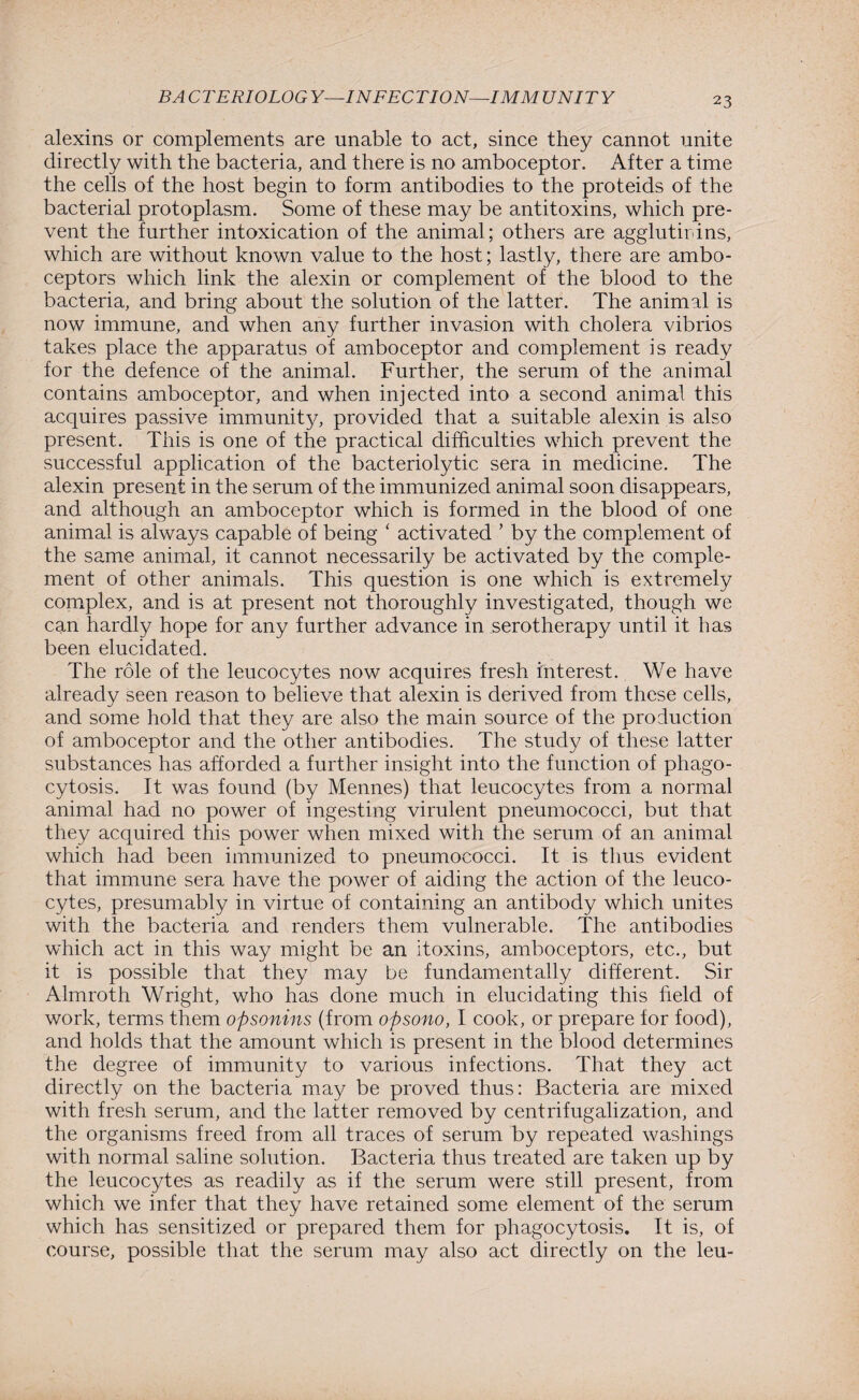 alexins or complements are unable to act, since they cannot unite directly with the bacteria, and there is no amboceptor. After a time the cells of the host begin to form antibodies to the proteids of the bacterial protoplasm. Some of these may be antitoxins, which pre¬ vent the further intoxication of the animal; others are agglutirdns, which are without known value to the host; lastly, there are ambo¬ ceptors which link the alexin or complement of the blood to the bacteria, and bring about the solution of the latter. The animal is now immune, and when any further invasion with cholera vibrios takes place the apparatus of amboceptor and complement is ready for the defence of the animal. Further, the serum of the animal contains amboceptor, and when injected into a second animal this acquires passive immunity, provided that a suitable alexin is also present. This is one of the practical difficulties which prevent the successful application of the bacteriolytic sera in medicine. The alexin present in the serum of the immunized animal soon disappears, and although an amboceptor which is formed in the blood of one animal is always capable of being ‘ activated ’ by the complement of the same animal, it cannot necessarily be activated by the comple¬ ment of other animals. This question is one which is extremely complex, and is at present not thoroughly investigated, though we can hardly hope for any further advance in serotherapy until it has been elucidated. The role of the leucocytes now acquires fresh interest. We have already seen reason to believe that alexin is derived from these cells, and some hold that they are also the main source of the production of amboceptor and the other antibodies. The study of these latter substances has afforded a further insight into the function of phago¬ cytosis. It was found (by Mennes) that leucocytes from a normal animal had no power of ingesting virulent pneumococci, but that they acquired this power when mixed with the serum of an animal which had been immunized to pneumococci. It is thus evident that immune sera have the power of aiding the action of the leuco¬ cytes, presumably in virtue of containing an antibody which unites with the bacteria and renders them vulnerable. The antibodies which act in this way might be an itoxins, amboceptors, etc., but it is possible that they may be fundamentally different. Sir Almroth Wright, who has done much in elucidating this field of work, terms them opsonins (from opsono, I cook, or prepare for food), and holds that the amount which is present in the blood determines the degree of immunity to various infections. That they act directly on the bacteria may be proved thus: Bacteria are mixed with fresh serum, and the latter removed by centrifugalization, and the organisms freed from all traces of serum by repeated washings with normal saline solution. Bacteria thus treated are taken up by the leucocytes as readily as if the serum were still present, from which we infer that they have retained some element of the serum which has sensitized or prepared them for phagocytosis. It is, of course, possible that the serum may also act directly on the leu-