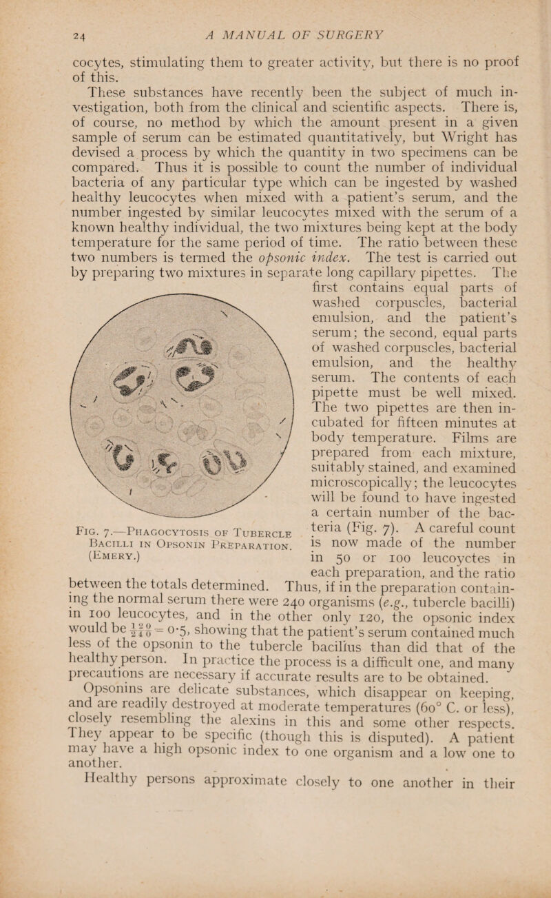 cocytes, stimulating them to greater activity, but there is no proof of this. These substances have recently been the subject of much in¬ vestigation, both from the clinical and scientific aspects. There is, of course, no method by which the amount present in a given sample of serum can be estimated quantitatively, but Wright has devised a process by which the quantity in two specimens can be compared. Thus it is possible to count the number of individual bacteria of any particular type which can be ingested by washed healthy leucocytes when mixed with a patient’s serum, and the number ingested by similar leucocytes mixed with the serum of a known healthy individual, the two mixtures being kept at the body temperature for the same period of time. The ratio between these two numbers is termed the opsonic index. The test is carried out by preparing two mixtures in separate long capillary pipettes. The first contains equal parts of washed corpuscles, bacterial emulsion, and the patient’s serum; the second, equal parts of washed corpuscles, bacterial emulsion, and the healthy serum. The contents of each pipette must be well mixed. The two pipettes are then in¬ cubated for fifteen minutes at body temperature. Films are prepared from each mixture, suitably stained, and examined microscopically; the leucocytes will be found to have ingested a certain number of the bac¬ teria (Fig. 7). A careful count is now made of the number in 50 or 100 leucoyctes in each preparation, and the ratio between the totals determined. Thus, if in the preparation contain¬ ing the normal serum there were 240 organisms (e.g., tubercle bacilli) in 100 leucocytes, and in the other only 120, the opsonic index would be 0*5, showing that the patient’s serum contained much less of the opsonin to the tubercle bacillus than did that of the healthy person. In practice the process is a difficult one, and many precautions are necessary if accurate results are to be obtained. Opsonins are delicate substances, which disappear on keeping, and are readily destroyed at moderate temperatures (6o° C. or less), closely resembling the alexins in this and some other respects. 1 hey appear to be specific (though this is disputed). A patient may have a high opsonic index to one organism and a low one to another. Healthy persons approximate closely to one another in their Fig. 7.—Phagocytosis of Tubercle Bacilli in Opsonin Preparation. (Emery.)