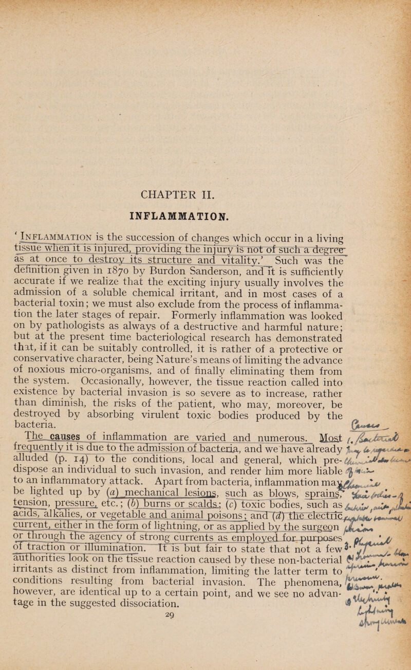 CHAPTER II. INFLAMMATION. * Inflammation is the succession of changes which occur in a living tissue when it is injured, providing the injury is not of such a degree- as at once to destroy its structure and vitality.’ Such was the definition given in 1870 by Rurdon Sanderson, andTt is sufficiently accurate if we realize that the exciting injur}/ usually involves the admission of a soluble chemical irritant, and in most cases of a bacterial toxin; we must also exclude from the process of inflamma¬ tion the later stages of repair. Formerly inflammation was looked on by pathologists as always of a destructive and harmful nature; but at the present time bacteriological research has demonstrated that, if it can be suitably controlled, it is rather of a protective or conservative character, being Nature’s means of limiting the advance of noxious micro-organisms, and of finally eliminating them from the system. Occasionally, however, the tissue reaction called into existence by bacterial invasion is so severe as to increase, rather than diminish, the risks of the patient, who may, moreover, be destroyed by absorbing virulent toxic bodies produced by the bacteria. } *** The causes of inflammation are varied and numerous. Most frequently it is due to the admission of bacteria, and we have already alluded (p. 14) to the conditions, local and general, which pre- dispose an individual to such invasion, and render him more liable 1— to an inflammatory attack. Apart from bacteria, inflammation mav^, be lighted up by (a) mechanical lesions, such as blows, sprains^ /wlL _ 1 tension, pressure^ etc.; (b) burns or scalds.; (c) toxic bodies, such as acids, alkalies, or vegetable and animal poisons; and (d) the ele.ctrir^^^/fT-ITl^ current, either in the form of lightning, or as applied bv the surgeon or through tire agency of strong currents as employed for purposes a/ *// Q* traction or illumination. Itis but fair to state That not a few jf*^**^ /, authorities look on the tissue reaction caused by these non-bacterial ^ irritants as distinct from inflammation, limiting the latter term to ' conditions resulting from bacterial invasion. The phenomena, ^ however, are identical up to a certain point, and we see no advan- ,1 • * tage in the suggested dissociation.