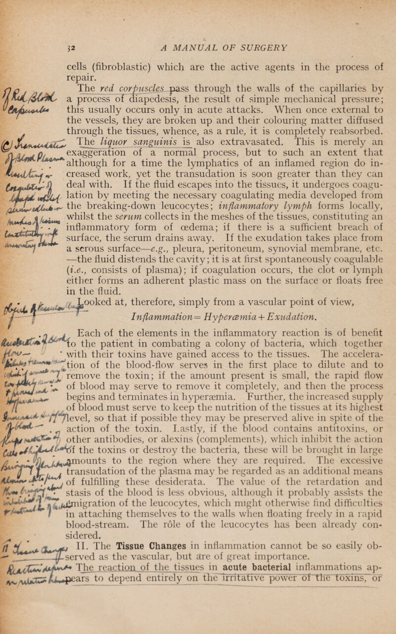 Avmf*0*j rfa**- cells (fibroblastic) which are the active agents in the process of repair. The red corpuscles pass through the walls of the capillaries by a process of diapedesis, the result of simple mechanical pressure; this usually occurs only in acute attacks. When once external to the vessels, they are broken up and their colouring matter diffused through the tissues, whence, as a rule, it is completely reabsorbed. 4aU^ The H(luor sanguinis is^ also extravasated. This is merely an 0/ exaggeration of a normal process, but to such an extent that jWiiLfiA' < although for a time the lymphatics of an inflamed region do in- *Ut4Ad>icreased work, yet the transudation is soon greater than they can d deal with. If the fluid escapes into the tissues, it undergoes coagu- lation by meeting the necessary coagulating media developed from the breaking-down leucocytes; inflammatory lymph forms locally, i whilst the serum collects in the meshes of the tissues, constituting an * inflammatory form of oedema; if there is a sufficient breach of surface, the serum drains away. If the exudation takes place from a serous surface—e.g., pleura, peritoneum, synovial membrane, etc. —the fluid distends the cavity; it is at first spontaneously coagulable (i.e., consists of plasma); if coagulation occurs, the clot or lymph either forms an adherent plastic mass on the surface or floats free in the fluid. Looked at, therefore, simply from a vascular point of view, ■ Inftammation= Hyper cemia + Exudation. ~ j Each of the elements in the inflammatory reaction is of benefit 0 -tpe patient in combating a colony of bacteria, which together with their toxins have gained access to the tissues. The accelera¬ tion of the blood-flow serves in the first place to dilute and to V r JL * remove the toxin; if the amount present is small, the rapid flow of blood may serve to remove it completely, and then the process begins and terminates in hyperaemia. Further, the increased supply ,t of blood must serve to keep the nutrition of the tissues at its highest i ■ *■' * ft j level, so that if possible they may be preserved alive in spite of the action of the toxin. Lastly, if the blood contains antitoxins, or other antibodies, or alexins (complements), which inhibit the action the toxins or destroy the bacteria, these will be brought in large /? - - ^ *Mjjmounts to the region where they are required. The excessive L r i transudation of the plasma may be regarded as an additional means these desiderata. The value of the retardation and stasis of the blood is less obvious, although it probably assists the T’^/tqmigration of the leucocytes, which might otherwise find difficulties in attaching themselves to the walls when floating freely in a rapid blood-stream. The role of the leucocytes has been already con¬ sidered. Hw- AJU+*** JR , fi II. The Tissue Changes in inflammation cannot be so easily ob- 11. l lie iibouc eiiaii&ca in iniicu liinctLiuii ecumeu. -^-served as the vascular, but are of great importance The reaction of the tissues in acute bacterial inflammations ap- ^ uiuC^ /ii rs to depend entirely on tbuTirritative power of the toxins, or