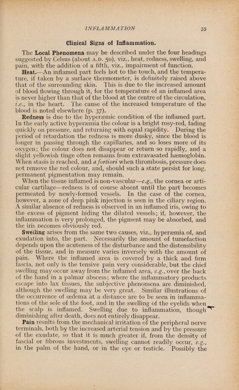 Clinical Signs of Inflammation. The Local Phenomena may be described under the four headings suggested by Celsus (about a.d. 50), viz., heat, redness, swelling, and pain, with the addition of a fifth, viz., impairment of function. Heat.—An inflamed part feels hot to the touch, and the tempera¬ ture, if taken by a surface thermometer, is definitely raised above that of the surrounding skin. This is due to the increased amount of blood flowing through it, for the temperature of an inflamed area is never higher than that of the blood at the centre of the circulation, i.e., in the heart. The cause of the increased temperature of the blood is noted elsewhere (p. 37). Redness is due to the hypersemic condition of the inflamed part. In the early active hyperaemia the colour is a bright rosy-red, fading quickly on pressure, and returning with equal rapidity. During the period of retardation the redness is more dusky, since the blood is longer in passing through the capillaries, and so loses more of its oxygen; the colour does not disappear or return so rapidly, and a slight yellowish tinge often remains from extravasated haemoglobin. When stasis is reached, and a fortiori when thrombosis, pressure does not remove the red colour, and, should such a state persist for long, permanent pigmentation may remain. When the tissue inflamed is non-vascular—e.g., the cornea or arti¬ cular cartilage—redness is of course absent until the part becomes permeated by newly-formed vessels. In the case of the cornea, however, a zone of deep pink injection is seen in the ciliary region. A similar absence of redness is observed in an inflamed iris, owing to the excess of pigment hiding the dilated vessels; if, however, the inflammation is very prolonged, the pigment may be absorbed, and the iris oecomes obviously red. Swelling arises from the same two causes, viz., hyperaemia of, and exudation into, the part. Necessarily the amount of tumefaction depends upon the acuteness of the disturbance and the distensibility of the tissue, and in measure varies inversely with the amount of pain. Where the inflamed area is covered by a thick and firm fascia, not only is the tensive pain very considerable, but the chief swelling may occur away from the inflamed area, e.g., over the back of the hand in a palmar abscess; where the inflammatory products escape into lax tissues, the subjective phenomena are diminished, although the swelling may be very great. Similar illustrations of the occurrence of oedema at a distance are to be seen in inflamma¬ tions of the sole of the foot, and in the swelling of the eyelids when the scalp is inflamed. Swelling due to inflammation, though^ diminishing after death, does not entirely disappear. Pain results from the mechanical irritation of the peripheral nerve terminals, both by the increased arterial tension and by the pressure of the exudate, so that it is much greater if, from the density of fascial or fibrous investments, swelling cannot readily occur, e.g., in the palm of the hand, or in the eye or testicle. Possibly the