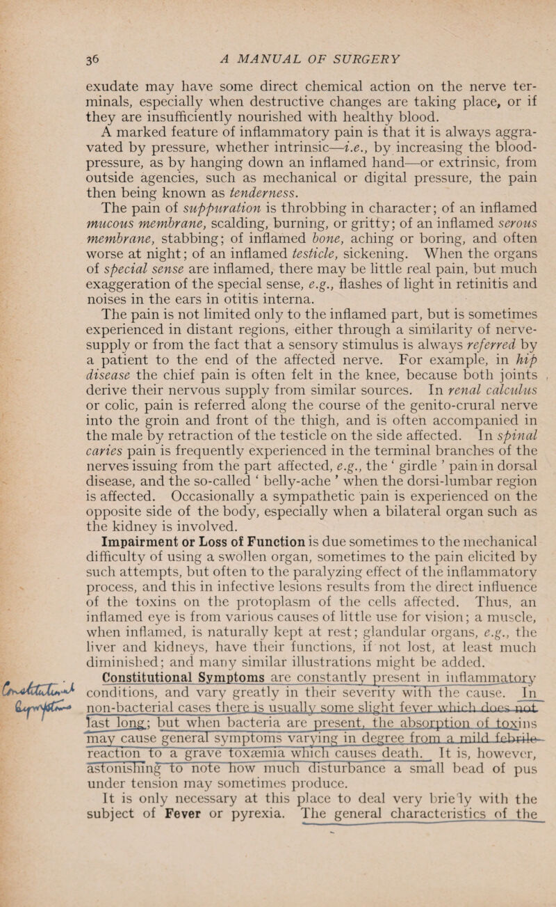 exudate may have some direct chemical action on the nerve ter¬ minals, especially when destructive changes are taking place, or if they are insufficiently nourished with healthy blood. A marked feature of inflammatory pain is that it is always aggra¬ vated by pressure, whether intrinsic—i.e., by increasing the blood- pressure, as by hanging down an inflamed hand—or extrinsic, from outside agencies, such as mechanical or digital pressure, the pain then being known as tenderness. The pain of suppuration is throbbing in character; of an inflamed mucous membrane, scalding, burning, or gritty; of an inflamed serous membrane, stabbing; of inflamed bone, aching or boring, and often worse at night; of an inflamed testicle, sickening. When the organs of special sense are inflamed, there may be little real pain, but much exaggeration of the special sense, e.g., flashes of light in retinitis and noises in the ears in otitis interna. The pain is not limited only to the inflamed part, but is sometimes experienced in distant regions, either through a similarity of nerve- supply or from the fact that a sensory stimulus is always referred by a patient to the end of the affected nerve. For example, in hip disease the chief pain is often felt in the knee, because both joints derive their nervous supply from similar sources. In renal calculus or colic, pain is referred along the course of the genito-crural nerve into the groin and front of the thigh, and is often accompanied in the male by retraction of the testicle on the side affected. In spinal caries pain is frequently experienced in the terminal branches of the nerves issuing from the part affected, e.g., the ‘ girdle ’ pain in dorsal disease, and the so-called ‘ belly-ache ’ when the dorsi-lumbar region is affected. Occasionally a sympathetic pain is experienced on the opposite side of the body, especially when a bilateral organ such as the kidney is involved. Impairment or Loss of Function is due sometimes to the mechanical difficulty of using a swollen organ, sometimes to the pain elicited by such attempts, but often to the paralyzing effect of the inflammatory process, and this in infective lesions results from the direct influence of the toxins on the protoplasm of the cells affected. Thus, an inflamed eye is from various causes of little use for vision; a muscle, when inflamed, is naturally kept at rest; glandular organs, e.g., the liver and kidneys, have their functions, if not lost, at least much diminished; and many similar illustrations might be added. L_r_. Constitutional Symptoms are constantly present in inflammatory conditions, and vary greatly in their severity wTtTTthe causeT In non-bacterial cases there is usually some slight fever whirh rlnp^_nrU last long; but when bacteria are present, the absorption of toxins may cause general symptoms varying in degree from n mild fnLciW reaction toa grave toxaemia which causes death. It is, however, astonishing to note howmuch disturbance a small bead of pus under tension may sometimes produce. It is only necessary at this place to deal very briefly with the subject of Fever or pyrexia. The general characteristics of the