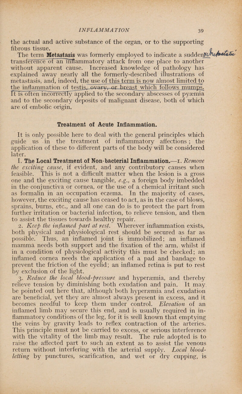 the actual and active substance of the organ, or to the supporting fibrous tissue. / The term Metastasis was formerly employed to indicate a sudden^ transfer^oe~bTf~annnLfIammatory attack from one place to another without apparent cause. Increased knowledge of pathology has explained away nearly all the formerly-described illustrations of metastasis, and, indeed, the use of this term is now almost limited to the inflammation of testis^-ov-ayv. or breast which follows mumps. It is often incorrectly applied to the secondary abscesses of pyaemia and to the secondary deposits of malignant disease, both of which are of embolic origin. Treatment of Acute Inflammation. It is only possible here to deal with the general principles which guide us in the treatment of inflammatory affections ; the application of these to different parts of the body will be considered later. 1. The Local Treatment of Non-bacterial Inflammation.—i. Remove the exciting cause, if evident, and any contributory causes when feasible. This is not a difficult matter when the lesion is a gross one and the exciting cause tangible, e.g., a foreign body imbedded in the conjunctiva or cornea, or the use of a chemical irritant such as formalin in an occupation eczema. In the majority of cases, however, the exciting cause has ceased to act, as in the case of blows, sprains, burns, etc., and all one can do is to protect the part from further irritation or bacterial infection, to relieve tension, and then to assist the tissues towards healthy repair. 2. Keep the inflamed part at rest. Wherever inflammation exists, both physical and physiological rest should be secured as far as possible. Thus, an inflamed joint is immobilized; an inflamed mamma needs both support and the fixation of the arm, whilst if in a condition of physiological activity this must be checked; an inflamed cornea needs the application of a pad and bandage to prevent the friction of the eyelid; an inflamed retina is put to rest by exclusion of the light. 3. Reduce the local blood-pressure and hyperaemia, and thereby relieve tension by diminishing both exudation and pain. It may be pointed out here that, although-both hyperaemia and exudation are beneficial, yet they are almost always present in excess, and it becomes needful to keep them under control. Elevation of an inflamed limb may secure this end, and is usually required in in¬ flammatory conditions of the leg, for it is well known that emptying the veins by gravity leads to reflex contraction of the arteries. This principle must not be carried to excess, or serious interference with the vitality of the limb may result. The rule adopted is to raise the affected part to such an extent as to assist the venous return without interfering with the arterial supply. Local blood¬ letting by punctures, scarification, and wet or dry cupping, is