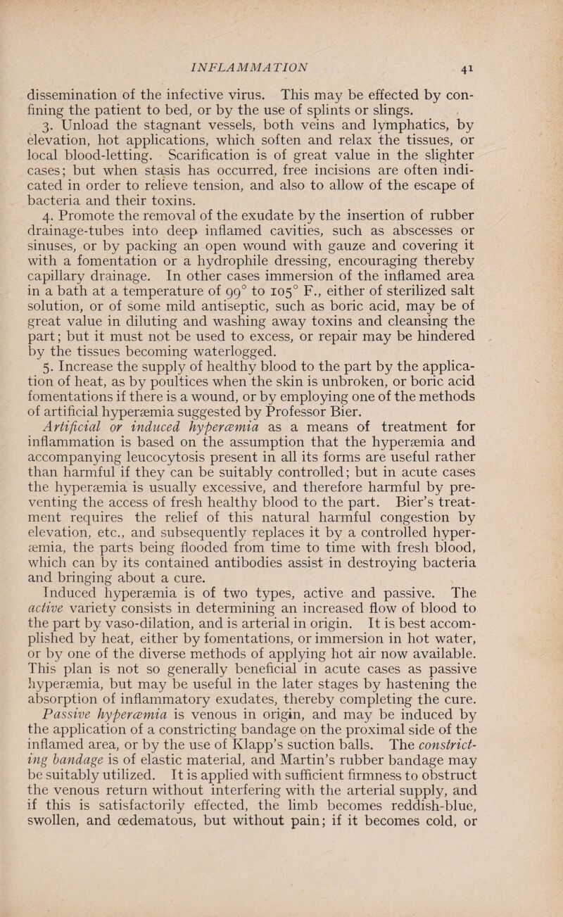 dissemination of the infective virus. This may be effected by con¬ fining the patient to bed, or by the use of splints or slings. 3. Unload the stagnant vessels, both veins and lymphatics, by elevation, hot applications, which soften and relax the tissues, or local blood-letting. Scarification is of great value in the slighter cases; but when stasis has occurred, free incisions are often indi¬ cated in order to relieve tension, and also to allow of the escape of bacteria and their toxins. 4. Promote the removal of the exudate by the insertion of rubber drainage-tubes into deep inflamed cavities, such as abscesses or sinuses, or by packing an open wound with gauze and covering it with a fomentation or a hydrophile dressing, encouraging thereby capillary drainage. In other cases immersion of the inflamed area in a bath at a temperature of gg° to 105° F., either of sterilized salt solution, or of some mild antiseptic, such as boric acid, may be of great value in diluting and washing away toxins and cleansing the part; but it must not be used to excess, or repair may be hindered by the tissues becoming waterlogged. 5. Increase the suppty of healthy blood to the part by the applica¬ tion of heat, as by poultices when the skin is unbroken, or boric acid fomentations if there is a wound, or by employing one of the methods of artificial hypersemia suggested by Professor Bier. Artificial or induced hyper cemia as a means of treatment for inflammation is based on the assumption that the hypersemia and accompanying leucocytosis present in all its forms are useful rather than harmful if they can be suitably controlled; but in acute cases the hypersemia is usually excessive, and therefore harmful by pre¬ venting the access of fresh healthy blood to the part. Bier’s treat¬ ment requires the relief of this natural harmful congestion by elevation, etc., and subsequently replaces it by a controlled hyper- semia, the parts being flooded from time to time with fresh blood, which can by its contained antibodies assist in destroying bacteria and bringing about a cure. Induced hypersemia is of two types, active and passive. The active variety consists in determining an increased flow of blood to the part by vaso-dilation, and is arterial in origin. It is best accom¬ plished by heat, either by fomentations, or immersion in hot water, or by one of the diverse methods of applying hot air now available. This plan is not so generally beneficial in acute cases as passive hypersemia, but may be useful in the later stages by hastening the absorption of inflammatory exudates, thereby completing the cure. Passive hypercemia is venous in origin, and may be induced by the application of a constricting bandage on the proximal side of the inflamed area, or by the use of Klapp’s suction balls. The constrict¬ ing bandage is of elastic material, and Martin’s rubber bandage may be suitably utilized. It is applied with sufficient firmness to obstruct the venous return without interfering with the arterial supply, and if this is satisfactorily effected, the limb becomes reddish-blue, swollen, and oedematous, but without pain; if it becomes cold, or