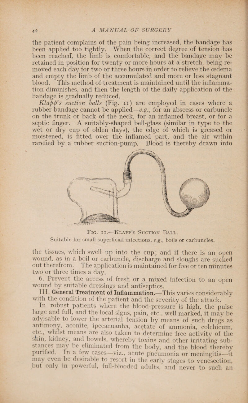 4* the patient complains of the pain being increased, the bandage has been applied too tightly. When the correct degree of tension has been reached’, the limb is comfortable, and the bandage may be retained in position for twenty or more hours at a stretch, being re¬ moved each day for two or three hours in order to relieve the oedema and empty the limb of the accumulated and more or less stagnant blood. This method of treatment is maintained until the inflamma¬ tion diminishes, and then the length of the daily application of the bandage is gradually reduced. Klapft’s suction balls (Fig. n) are employed in cases where a rubber bandage cannot be applied—e.g., for an abscess or carbuncle on the trunk or back of the neck, for an inflamed breast, or for a septic finger. A suitably-shaped bell-glass (similar in type to the wet or dry cup of olden days), the edge of which is greased or moistened, is fitted over the inflamed part, and the air within rarefied by a rubber suction-pump. Blood is thereby drawn into Fig. ii.—Klapp’s Suction Ball. Suitable for small superficial infections, e.g., boils or carbuncles. the tissues, which swell up into the cup; and if there is an open wound, as in a boil or carbuncle, discharge and sloughs are sucked out therefrom. The application is maintained for five or ten minutes two or three times a day. 6. Prevent the access of fresh or a mixed infection to an open wound by suitable dressings and antiseptics. I II. General Treatment of Inflammation.—This varies considerably with the condition of the patient and the severity of the attack. In robust patients where the blood-pressure is high, the pulse large and full, and the local signs, pain, etc., well marked, it may be advisable to lower the arterial tension by means of such drugs as antimony, aconite, ipecacuanha, acetate of ammonia, c.olchicum, etc., whilst means are also taken to determine free activity of the skin, kidney, and bowels, whereby toxins and other irritating sub¬ stances may be eliminated from the body, and the blood thereby purified. In a few cases—viz., acute pneumonia or meningitis—it may even be desirable to resort in the early stages to venesection, but only in poweiful, full-blooded adults, and never to such an
