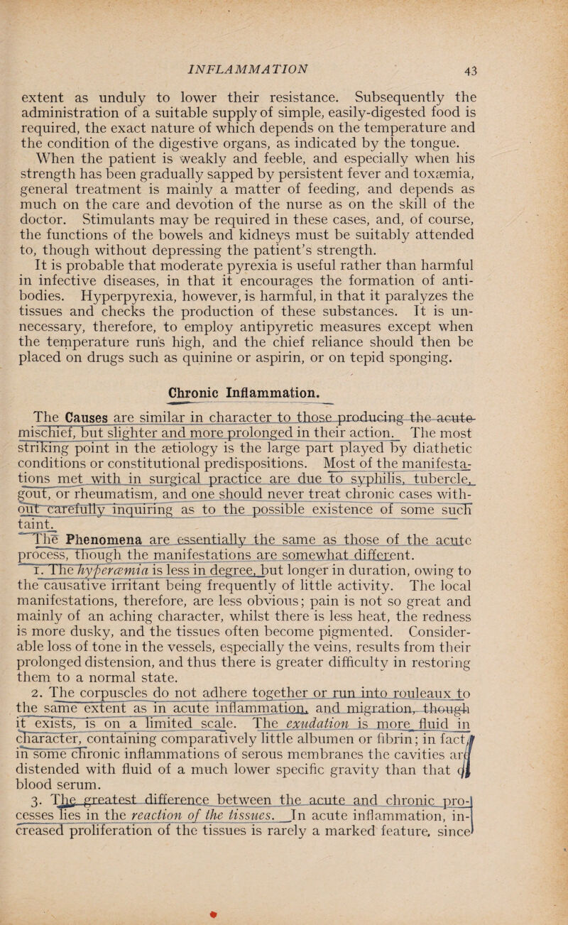 extent as unduly to lower their resistance. Subsequently the administration of a suitable supply of simple, easily-digested food is required, the exact nature of which depends on the temperature and the condition of the digestive organs, as indicated by the tongue. When the patient is weakly and feeble, and especially when his strength has been gradually sapped by persistent fever and toxaemia, general treatment is mainly a matter of feeding, and depends as much on the care and devotion of the nurse as on the skill of the doctor. Stimulants may be required in these cases, and, of course, the functions of the bowels and kidneys must be suitably attended to, though without depressing the patient’s strength. It is probable that moderate pyrexia is useful rather than harmful in infective diseases, in that it encourages the formation of anti¬ bodies. Hyperpyrexia, however, is harmful, in that it paralyzes the tissues and checks the production of these substances. It is un¬ necessary, therefore, to employ antipyretic measures except when the temperature runs high, and the chief reliance should then be placed on drugs such as quinine or aspirin, or on tepid sponging. / r Chronic Inflammation. The Causes are similar in character to those producing the-acute- mischief, but slighter and more prolonged in their action. The most striking point in the aetiology is the large part played by diathetic conditions or constitutional predispositions. Most of the manifesta; tions met with in surgical practice are due to syphilis, tubercle. gout, or rheumatism, and one should never treat chronic cases with¬ out carefully inquiring as to the possible existence of some such tainh The Phenomena, are essentially the same as those of the acute process, though the manifestations are somewhat different. r. t he byfiercemia isless in degree, but longer in duration, owing to the causative irritant being frequently of little activity. The local manifestations, therefore, are less obvious; pain is not so great and mainly of an aching character, whilst there is less heat, the redness is more dusky, and the tissues often become pigmented. Consider¬ able loss of tone in the vessels, especially the veins, results from their prolonged distension, and thus there is greater difficulty in restoring them to a normal state. 2. The corpuscles do not adhere together or run into rouleaux to the same extent as in acute inflammation, and migration,-Though it exists, is on a limited scale. The exudation is more fluid in character, containing comparatively little albumen or fibrin; in factjf irTsbme chronic inflammations of serous membranes the cavities am distended with fluid of a much lower specific gravity than that qfj blood serum. 3. Tlie greatest difference between the acute and chronic pro¬ cesses lies in the reaction of the tissues. In acute inflammation, in¬ creased proliferation of the tissues is rarely a marked feature, since