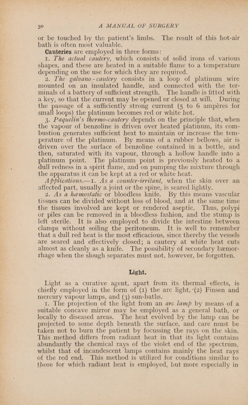 or be touched by the patient’s limbs. The result of this hot-air bath is often most valuable. Cauteries are employed in three forms: 1. The actual cautery, which consists of solid irons of various shapes, and these are heated in a suitable flame to a temperature depending on the use for which they are required. 2. The galvano - cautery consists in a loop of platinum wire mounted on an insulated handle, and connected with the ter¬ minals of a battery of sufficient strength. The handle is fitted with a key, so that the current may be opened or closed at will. During the passage of a sufficiently strong current (5 to 6 amperes for small loops) the platinum becomes red or white hot. 3. Paquelin’s thermo-cautery depends on the principle that, when the vapour of benzoline is driven over heated platinum, its com¬ bustion generates sufficient heat to maintain or increase the tem¬ perature of the platinum. By means of a rubber bellows, air is driven over the surface of benzoline contained in a bottle, and then, saturated with its vapour, through a hollow handle into a platinum point. The platinum point is previously heated to a dull redness in a spirit flame, and on pumping the mixture through the apparatus it can be kept at a red or white heat. Applications.—1. As a counter-irritant, when the skin over an affected part, usually a joint or the spine, is seared lightly. 2. As a hcemostatic or bloodless knife. By this means vascular tissues can be divided without loss of blood, and at the same time the tissues involved are kept or rendered aseptic. Thus, polypi or piles can be removed in a bloodless fashion, and the stump is left sterile. It is also employed to divide the intestine between clamps without soiling the peritoneum. It is well to remember that a dull red heat is the most efficacious, since thereby the vessels are seared and effectively closed; a cautery at white heat cuts almost as cleanly as a knife. The possibility of secondary haemor¬ rhage when the slough separates must not, however, be forgotten. Light. Light as a curative agent, apart from its thermal effects, is chiefly employed in the form of (1) the arc light, *(2) Finsen and mercury vapour lamps, and (3) sun-baths. 1. The projection of the light from an arc lamp by means of a suitable concave mirror may be employed as a general bath, or locally to diseased areas. The heat evolved by the lamp can be projected to some depth beneath the surface, and care must be taken not to burn the patient by focussing the rays on the skin. This method differs from radiant heat in that its light contains abundantly the chemical rays of the violet end of the spectrum, whilst that of incandescent lamps contains mainly the heat rays of the red end. This method is utilized for conditions similar to those for which radiant heat is employed, but more especially in