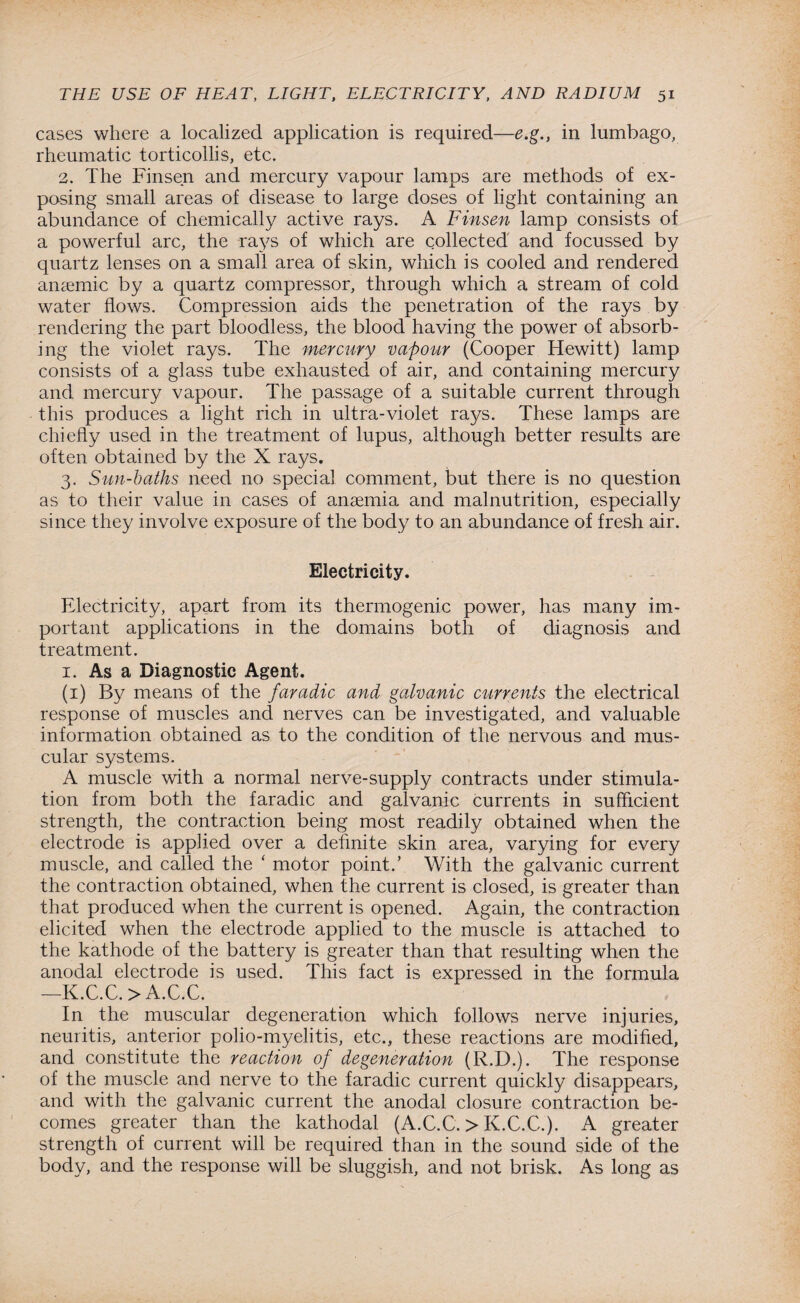 cases where a localized application is required—e.g., in lumbago, rheumatic torticollis, etc. 2. The Finsen and mercury vapour lamps are methods of ex¬ posing small areas of disease to large doses of light containing an abundance of chemically active rays. A Finsen lamp consists of a powerful arc, the rays of which are collected and focussed by quartz lenses on a small area of skin, which is cooled and rendered anaemic by a quartz compressor, through which a stream of cold water flows. Compression aids the penetration of the rays by rendering the part bloodless, the blood having the power of absorb¬ ing the violet rays. The mercury vapour (Cooper Hewitt) lamp consists of a glass tube exhausted of air, and containing mercury and mercury vapour. The passage of a suitable current through this produces a light rich in ultra-violet rays. These lamps are chiefly used in the treatment of lupus, although better results are often obtained by the X rays. 3. Sun-baths need no special comment, but there is no question as to their value in cases of anaemia and malnutrition, especially since they involve exposure of the body to an abundance of fresh air. Electricity. Electricity, apart from its thermogenic power, has many im¬ portant applications in the domains both of diagnosis and treatment. 1. As a Diagnostic Agent. (1) By means of the faradic- and galvanic currents the electrical response of muscles and nerves can be investigated, and valuable information obtained as to the condition of the nervous and mus¬ cular systems. A muscle with a normal nerve-supply contracts under stimula¬ tion from both the faradic and galvanic currents in sufficient strength, the contraction being most readily obtained when the electrode is applied over a definite skin area, varying for every muscle, and called the ‘ motor point.’ With the galvanic current the contraction obtained, when the current is closed, is greater than that produced when the current is opened. Again, the contraction elicited when the electrode applied to the muscle is attached to the kathode of the battery is greater than that resulting when the anodal electrode is used. This fact is expressed in the formula —K.C.C. > A.C.C. In the muscular degeneration which follows nerve injuries, neuritis, anterior polio-myelitis, etc., these reactions are modified, and constitute the reaction of degeneration (R.D.). The response of the muscle and nerve to the faradic current quickly disappears, and with the galvanic current the anodal closure contraction be¬ comes greater than the kathodal (A.C.C. > K.C.C.). A greater strength of current will be required than in the sound side of the body, and the response will be sluggish, and not brisk. As long as