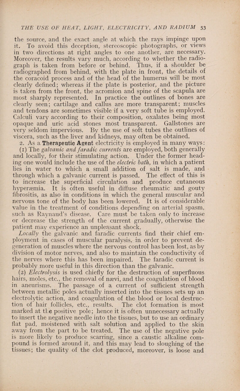 the source, and the exact angle at which the rays impinge upon it. To avoid this deception, stereoscopic photographs, or views in two directions at right angles to one another, are necessary. Moreover, the results vary much, according to whether the radio¬ graph is taken from before or behind. Thus, if a shoulder be radiographed from behind, with the plate in front, the details of the coracoid process and of the head of the humerus will be most clearly defined; whereas if the plate is posterior, and the picture is taken from the front, the acromion and spine of the scapula are most sharply represented. In practice the outlines of bones are clearly seen; cartilage and callus are more transparent; muscles and tendons are sometimes visible if a very soft tube is employed. Calculi vary according to their composition, oxalates being most opaque and uric acid stones most transparent. Gallstones are very seldom impervious. By the use of soft tubes the outlines of viscera, such as the liver and kidneys, may often be obtained. 2. As a Therapeutic Agent electricity is employed in many ways: (1) The galvanic and faradic currents are employed, both generally and locally, for their stimulating action. Under the former head¬ ing one would include the use of the electric bath, in which a patient lies in water to which a small addition of salt is made, and through which a galvanic current is passed. The effect of this is to increase the superficial circulation and produce cutaneous hypersemia. It is often useful in diffuse rheumatic and gouty fibrositis, as also in conditions in which the general muscular and nervous tone of the body has been lowered. It is of considerable value in the treatment of conditions depending on arterial spasm, such as Raynaud’s disease. Care must be taken only to increase or decrease the strength of the current gradually, otherwise the patient may experience an unpleasant shock. Locally the galvanic and faradic currents find their chief em¬ ployment in cases of muscular paralysis, in order to prevent de¬ generation of muscles where the nervous control has been lost, as by division of motor nerves, and also to maintain the conductivity of the nerves where this has been impaired. The faradic current is probably more useful in this direction than the galvanic. (2) Electrolysis is used chiefly for the destruction of superfluous hairs, moles, etc., the removal of nsevi, and the coagulation of blood in aneurisms. The passage of a current of sufficient strength between metallic poles actually inserted into the tissues sets up an electrolytic action, and coagulation of the blood or local destruc¬ tion of hair follicles, etc., results. The clot formation is most marked at the positive pole; hence it is often unnecessary actually to insert the negative needle into the tissues, but to use an ordinary flat pad, moistened with salt solution and applied to the skin away from the part to be treated. The use of the negative pole is more likely to produce scarring, since a caustic alkaline com¬ pound is formed around it, and this may lead to sloughing of the tissues; the quality of the clot produced, moreover, is loose and