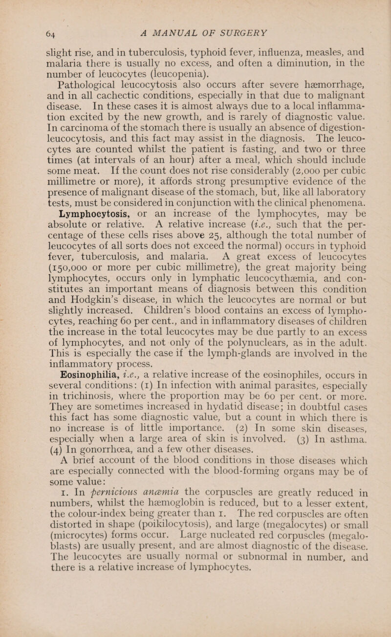 slight rise, and in tuberculosis, typhoid fever, influenza, measles, and malaria there is usually no excess, and often a diminution, in the number of leucocytes (ieucopenia). Pathological leucocytosis also occurs after severe haemorrhage, and in all cachectic conditions, especially in that due to malignant disease. In these cases it is almost always due to a local inflamma¬ tion excited by the new growth, and is rarely of diagnostic value. In carcinoma of the stomach there is usually an absence of digestion- leucocytosis, and this fact may assist in the diagnosis. The leuco¬ cytes are counted whilst the patient is fasting, and two or three times (at intervals of an hour) after a meal, which should include some meat. If the count does not rise considerably (2,000 per cubic millimetre or more), it affords strong presumptive evidence of the presence of malignant disease of the stomach, but, like all laboratory tests, must be considered in conjunction with the clinical phenomena. Lymphocytosis, or an increase of the lymphocytes, may be absolute or relative. A relative increase (i.e., such that the per¬ centage of these cells rises above 25, although the total number of leucocytes of all sorts does not exceed the normal) occurs in typhoid fever, tuberculosis, and malaria. A great excess of leucocytes (150,000 or more per cubic millimetre), the great majority being lymphocytes, occurs only in lymphatic leucocythaemia, and con¬ stitutes an important means of diagnosis between this condition and Hodgkin’s disease, in which the leucocytes are normal or but slightly increased. Children’s blood contains an excess of lympho¬ cytes, reaching 60 per cent., and in inflammatory diseases of children the increase in the total leucocytes may be due partly to an excess of lymphocytes, and not only of the polynuclears, as in the adult. This is especially the case if the lymph-glands are involved in the inflammatory process. Eosinophilia, i.e., a relative increase of the eosinophiles, occurs in several conditions: (1) In infection with animal parasites, especially in trichinosis, where the proportion may be 60 per cent, or more. They are sometimes increased in hydatid disease; in doubtful cases this fact has some diagnostic value, but a count in which there is no increase is of little importance. (2) In some skin diseases, especially when a large area of skin is involved. (3) In asthma. (4) In gonorrhoea, and a few other diseases. A brief account of the blood conditions in those diseases which are especially connected with the blood-forming organs may be of some value: 1. In pernicious ancemia the corpuscles are greatly reduced in numbers, whilst the haemoglobin is reduced, but to a lesser extent, the colour-index being greater than 1. The red corpuscles are often distorted in shape (poikilocytosis), and large (megalocytes) or small (microcytes) forms occur. Large nucleated red corpuscles (megalo- blasts) are usually present, and are almost diagnostic of the disease. The leucocytes are usually normal or subnormal in number, and there is a relative increase of lymphocytes.