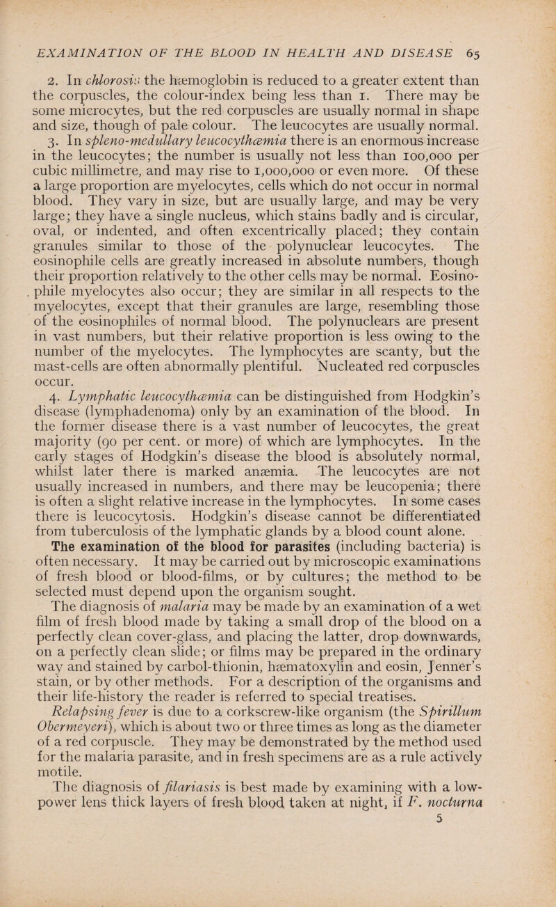 2. In chlorosis the haemoglobin is reduced to a greater extent than the corpuscles, the colour-index being less than 1. There may be some microcytes, but the red corpuscles are usually normal in shape and size, though of pale colour. The leucocytes are usually normal. 3. In spleno-medullary leucocythcemia there is an enormous increase in the leucocytes; the number is usually not less than 100,000 per cubic millimetre, and may rise to 1,000,000 or even more. Of these a large proportion are myelocytes, cells which do not occur in normal blood. They vary in size, but are usually large, and may be very large; they have a single nucleus, which stains badly and is circular, oval, or indented, and often excentrically placed; they contain granules similar to those of the polynuclear leucocytes. The eosinophile cells are greatly increased in absolute numbers, though their proportion relatively to the other cells may be normal. Eosino¬ phile myelocytes also occur; they are similar in all respects to the myelocytes, except that their granules are large, resembling those of the eosinophiles of normal blood. The polynuclears are present in vast numbers, but their relative proportion is less owing to the number of the myelocytes. The lymphocytes are scanty, but the mast-cells are often abnormally plentiful. Nucleated red corpuscles occur. 4. Lymphatic leucocythcemia can be distinguished from Hodgkin’s disease (lymphadenoma) only by an examination of the blood. In the former disease there is a vast number of leucocytes, the great majority (90 per cent, or more) of which are lymphocytes. In the early stages of Hodgkin’s disease the blood is absolutely normal, whilst later there is marked anaemia. The leucocytes are not usually increased in numbers, and there may be leucopenia; there is often a slight relative increase in the lymphocytes. In some cases there is leucocytosis. Hodgkin’s disease cannot be differentiated from tuberculosis of the lymphatic glands by a blood count alone. The examination of the blood for parasites (including bacteria) is often necessary. It may be carried out by microscopic examinations of fresh blood or blood-films, or by cultures; the method to be selected must depend upon the organism sought. The diagnosis of malaria may be made by an examination of a wet him of fresh blood made by taking a small drop of the blood on a perfectly clean cover-glass, and placing the latter, drop downwards, on a perfectly clean slide; or films may be prepared in the ordinary way and stained by carbol-thionin, haematoxylin and eosin, Jenner’s stain, or by other methods. For a description of the organisms and their life-history the reader is referred to special treatises. Relapsing fever is due to a corkscrew-like organism (the Spirillum Obermeyeri), which is about two or three times as long as the diameter of a red corpuscle. They may be demonstrated by the method used for the malaria parasite, and in fresh specimens are as a rule actively motile. The diagnosis of filariasis is best made by examining with a low- power lens thick layers of fresh blood taken at night, if F. nocturna 5