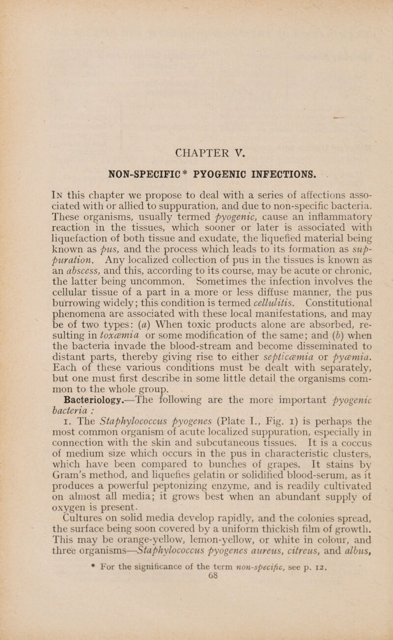 CHAPTER V. NON-SPECIFIC * PYOGENIC INFECTIONS. In this chapter we propose to deal with a series of affections asso¬ ciated with or allied to suppuration, and due to non-specific bacteria. These organisms, usually termed pyogenic, cause an inflammatory reaction in the tissues, which sooner or later is associated with liquefaction of both tissue and exudate, the liquefied material being known as pus, and the process which leads to its formation as sup¬ puration. Any localized collection of pus in the tissues is known as an abscess, and this, according to its course, may be acute or chronic, the latter being uncommon. Sometimes the infection involves the cellular tissue of a part in a more or less diffuse manner, the pus burrowing widely; this condition is termed cellulitis. Constitutional phenomena are associated with these local manifestations, and may be of two types: (a) When toxic products alone are absorbed, re¬ sulting in toxcemia or some modification of the same; and (b) when the bacteria invade the blood-stream and become disseminated to distant parts, thereby giving rise to either septicaemia or pycemia. Each of these various conditions must be dealt with separately, but one must first describe in some little detail the organisms com¬ mon to the whole group. Bacteriology.—The following are the more important pyogenic bacteria : i. The Staphylococcus pyogenes (Plate I., Fig. i) is perhaps the most common organism of acute localized suppuration, especially in connection with the skin and subcutaneous tissues. It is a coccus of medium size which occurs in the pus in characteristic clusters, which have been compared to bunches of grapes. It stains by Gram’s method, and liquefies gelatin or solidified blood-serum, as it produces a powerful peptonizing enzyme, and is readily cultivated on almost all media; it grows best when an abundant supply of oxygen is present. Cultures on solid media develop rapidly, and the colonies spread, the surface being soon covered by a uniform thickish film of growth. This may be orange-yellow, lemon-yellow, or white in colour, and three organisms—Staphylococcus pyogenes aureus, citreus, and albus, * For the significance of the term non-specific, see p. 12.