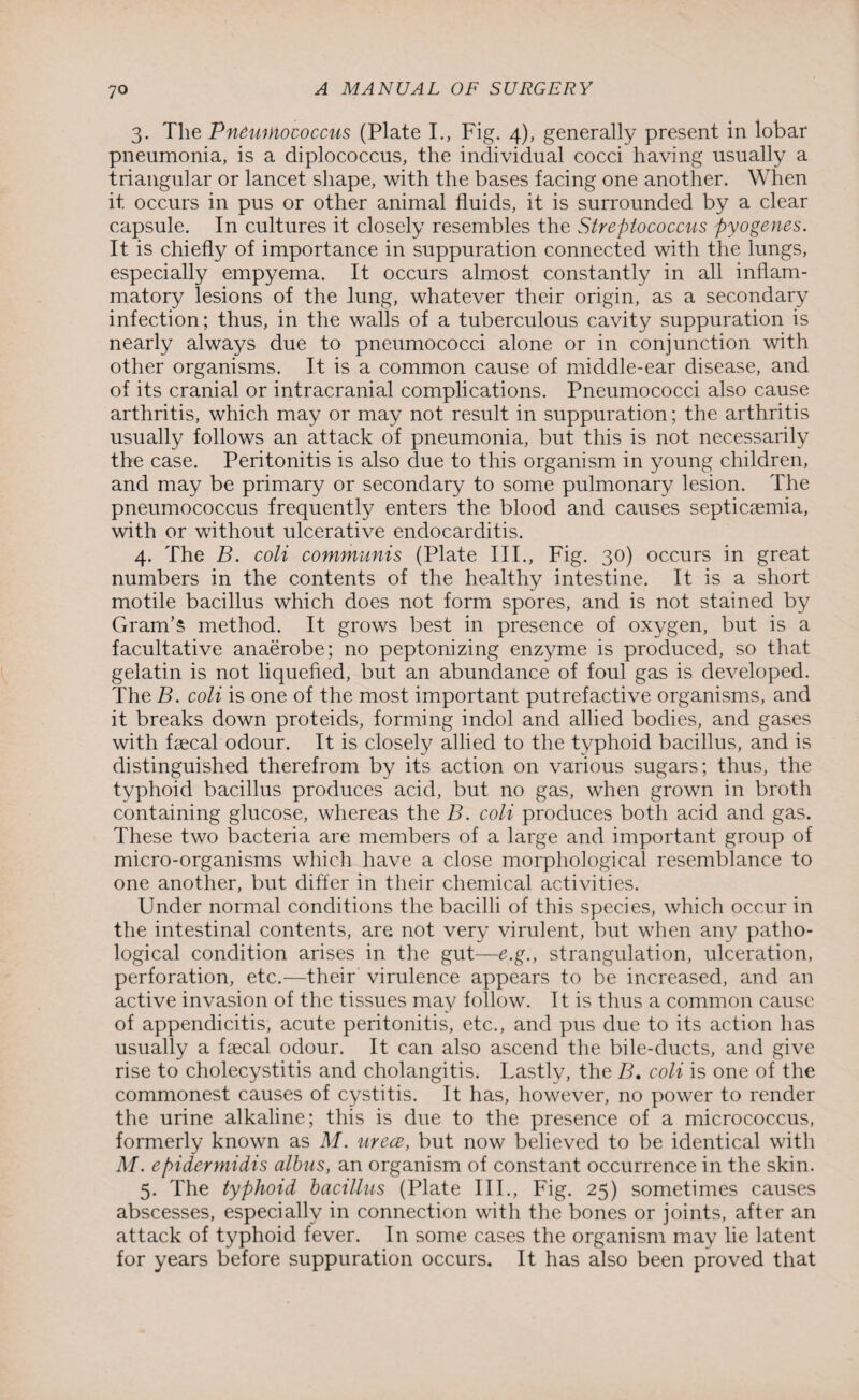 3. The Pneumococcus (Plate I., Fig. 4), generally present in lobar pneumonia, is a diplococcus, the individual cocci having usually a triangular or lancet shape, with the bases facing one another. When it occurs in pus or other animal fluids, it is surrounded by a clear capsule. In cultures it closely resembles the Streptococcus pyogenes. It is chiefly of importance in suppuration connected with the lungs, especially empyema. It occurs almost constantly in all inflam¬ matory lesions of the lung, whatever their origin, as a secondary infection; thus, in the walls of a tuberculous cavity suppuration is nearly always due to pneumococci alone or in conjunction with other organisms. It is a common cause of middle-ear disease, and of its cranial or intracranial complications. Pneumococci also cause arthritis, which may or may not result in suppuration; the arthritis usually follows an attack of pneumonia, but this is not necessarily the case. Peritonitis is also due to this organism in young children, and may be primary or secondary to some pulmonary lesion. The pneumococcus frequently enters the blood and causes septicaemia, with or without ulcerative endocarditis. 4. The B. coli communis (Plate III., Fig. 30) occurs in great numbers in the contents of the healthy intestine. It is a short motile bacillus which does not form spores, and is not stained by Gram’s method. It grows best in presence of oxygen, but is a facultative anaerobe; no peptonizing enzyme is produced, so that gelatin is not liquefied, but an abundance of foul gas is developed. The B. coli is one of the most important putrefactive organisms, and it breaks down proteids, forming indol and allied bodies, and gases with faecal odour. It is closely allied to the typhoid bacillus, and is distinguished therefrom by its action on various sugars; thus, the typhoid bacillus produces acid, but no gas, when grown in broth containing glucose, whereas the B. coli produces both acid and gas. These two bacteria are members of a large and important group of micro-organisms which have a close morphological resemblance to one another, but differ in their chemical activities. Under normal conditions the bacilli of this species, which occur in the intestinal contents, are not very virulent, but when any patho¬ logical condition arises in the gut—e.g., strangulation, ulceration, perforation, etc.—their virulence appears to be increased, and an active invasion of the tissues may follow. It is thus a common cause of appendicitis, acute peritonitis, etc., and pus due to its action has usually a faecal odour. It can also ascend the bile-ducts, and give rise to cholecystitis and cholangitis. Lastly, the B. coli is one of the commonest causes of cystitis. It has, however, no power to render the urine alkaline; this is due to the presence of a micrococcus, formerly known as M. urece, but now believed to be identical with M. epidermidis albus, an organism of constant occurrence in the skin. 5. The typhoid bacillus (Plate III., Fig. 25) sometimes causes abscesses, especially in connection with the bones or joints, after an attack of typhoid fever. In some cases the organism may lie latent for years before suppuration occurs. It has also been proved that