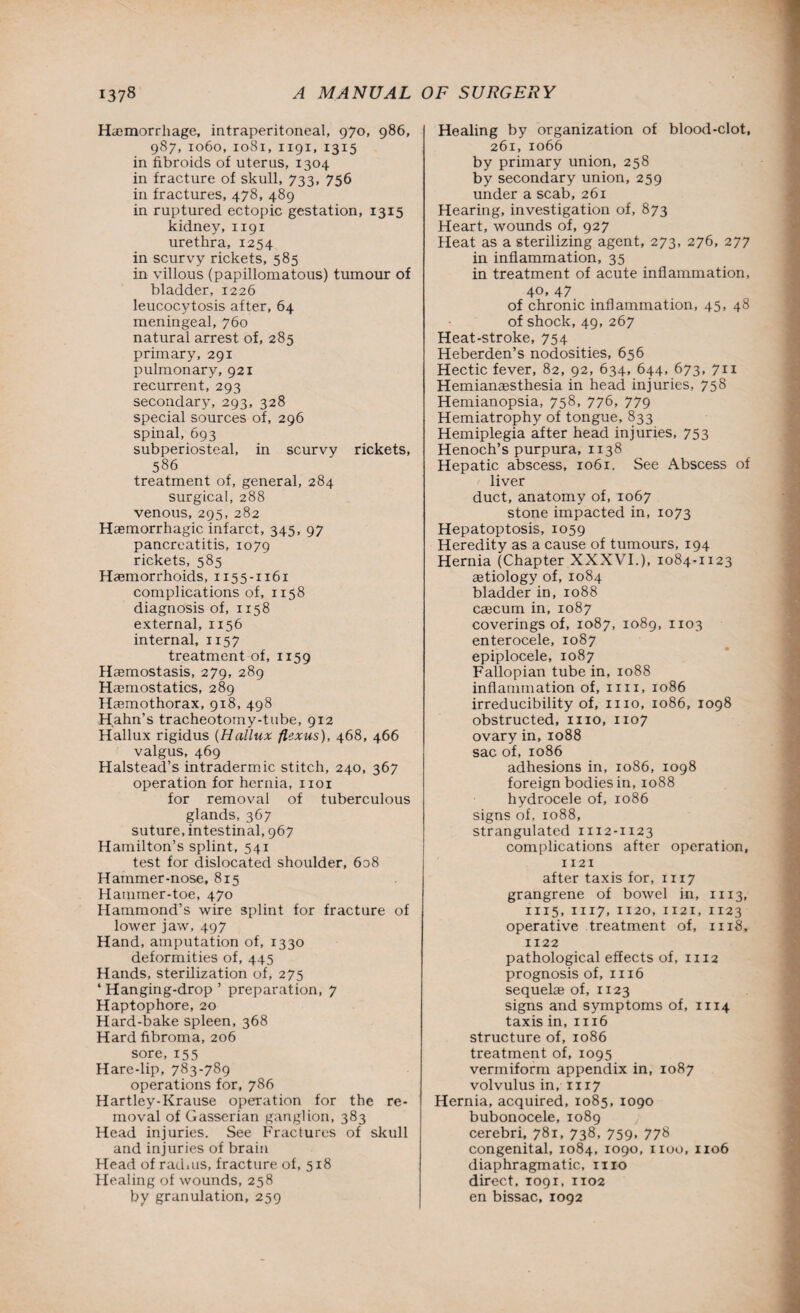 Haemorrhage, intraperitoneal, 970, 986, 987, 1060, 1081, 1191, 1315 in fibroids of uterus, 1304 in fracture of skull, 733, 756 in fractures, 478, 489 in ruptured ectopic gestation, 1315 kidney, 1191 urethra, 1254 in scurvy rickets, 585 in villous (papillomatous) tumour of bladder, 1226 leucocytosis after, 64 meningeal, 760 natural arrest of, 285 primary, 291 pulmonary, 921 recurrent, 293 secondary, 293, 328 special sources of, 296 spinal, 693 subperiosteal, in scurvy rickets, 586 treatment of, general, 284 surgical, 288 venous, 295, 282 Haemorrhagic infarct, 345, 97 pancreatitis, 1079 rickets, 585 Haemorrhoids, 1155-1161 complications of, 1158 diagnosis of, 1158 external, 1156 internal, 1x57 treatment of, 1159 Haemostasis, 279, 289 Haemostatics, 289 Haemothorax, 918, 498 Hahn’s tracheotomy-tube, 912 Hallux rigidus (Hallux flexus), 468, 466 valgus, 469 Halstead’s intraderm ic stitch, 240, 367 operation for hernia, xioi for removal of tuberculous glands, 367 suture, intestinal, 967 Hamilton’s splint, 541 test for dislocated shoulder, 608 Hammer-nose, 815 Hammer-toe, 470 Hammond’s wire splint for fracture of lower jaw, 497 Hand, amputation of, 1330 deformities of, 445 Hands, sterilization of, 275 4 Hanging-drop ’ preparation, 7 Haptophore, 20 Hard-bake spleen, 368 Hard fibroma, 206 sore, 155 Hare-lip, 783-789 operations for, 786 Hartley-Krause operation for the re¬ moval of Gasserian ganglion, 383 Head injuries. See Fractures of skull and injuries of brain Head of radms, fracture of, 518 Healing of wounds, 258 by granulation, 259 Healing by organization of blood-clot, 261, 1066 by primary union, 258 by secondary union, 259 under a scab, 261 Hearing, investigation of, 873 Heart, wounds of, 927 Heat as a sterilizing agent, 273, 276, 277 in inflammation, 35 in treatment of acute inflammation, 40, 47 of chronic inflammation, 45, 48 of shock, 49, 267 Heat-stroke, 754 Heberden’s nodosities, 656 Hectic fever, 82, 92, 634, 644, 673, 711 Hemianaesthesia in head injuries, 758 Hemianopsia, 758, 776, 779 Hemiatrophy of tongue, 833 Hemiplegia after head injuries, 753 Henoch’s purpura, 1138 Hepatic abscess, 1061. See Abscess of liver duct, anatomy of, 1067 stone impacted in, 1073 Hepatoptosis, 1059 Heredity as a cause of tumours, 194 Hernia (Chapter XXXVI.), 1084-1123 aetiology of, 1084 bladder in, 1088 caecum in, 1087 coverings of, 1087, 1089, 1103 enterocele, 1087 epiplocele, 1087 Fallopian tube in, 1088 inflammation of, 1111, 1086 irreducibility of, 1110, 1086, 1098 obstructed, 1110, 1107 ovary in,1088 sac of, 1086 adhesions in, 1086, 1098 foreign bodies in, 1088 hydrocele of, 1086 signs of, 1088, strangulated 1112-1123 complications after operation, 1121 after taxis for, 1117 grangrene of bowel in, 1113, 1115,1117,1120,1121,1123 operative treatment of, 1118, 1122 pathological effects of, 1112 prognosis of, 1116 sequelae of, 1123 signs and symptoms of, 1114 taxis in, 1116 structure of, 1086 treatment of, 1095 vermiform appendix in, 1087 volvulus in, 1117 Hernia, acquired, 1085, 1090 bubonocele, 1089 cerebri, 781, 738, 759, 778 congenital, 1084, 1090, 1100, 1106 diaphragmatic, 1110 direct, 1091, 1102 en bissac, 1092