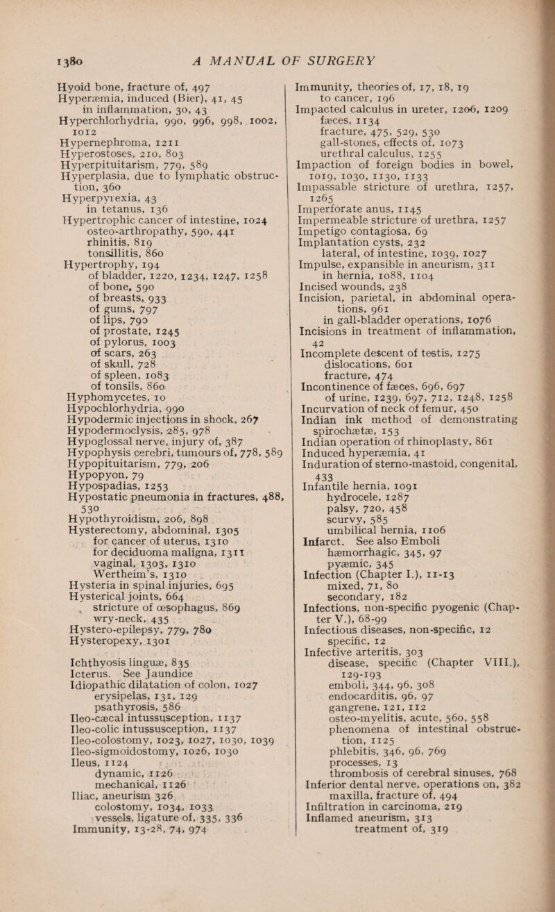 Hyoid bone, fracture of, 497 Hyperemia, induced (Bier), 41, 45 in inflammation, 30, 43 Hyperchlorhydria, 990, 996, 998, . 1002, 1012 Hypernephroma, 1211 Hyperostoses, 210, 803 Hyperpituitarism, 779, 589 Hyperplasia, due to lymphatic obstruc¬ tion, 360 Hyperpyrexia, 43 in tetanus, 136 Hypertrophic cancer of intestine, 1024 osteo-arthropathy, 590, 441 rhinitis, 819 tonsillitis, 860 Hypertrophy, 194 of bladder, 1220, 1234, 1247, 1258 of bone, 590 of breasts, 933 of gums, 797 of lips, 790 of prostate, 1245 of pylorus, 1003 of scars, 263 of skull, 728 of spleen, 1083 of tonsils, 860 Hyphomycetes, 10 Hypochlorhydria, 990 Hypodermic injections in shock, 267 Hypodermoclysis, 285, 978 Hypoglossal nerve, injury of, 387 Hypophysis cerebri, tumours of, 778, 589 Hypopituitarism, 779, 206 Hypopyon, 79 Hypospadias, 1253 Hypostatic pneumonia in fractures, 488, 530 Hypothyroidism, 206, 898 Hysterectomy, abdominal, 1305 for cancer of uterus, 1310 for deciduoma maligna, 1311 vaginal, 1303, 1310 Wertheim’s, 1310 Hysteria in spinal injuries, 695 Hysterical joints, 664 , stricture of oesophagus, 869 wry-neck, 435 Hystero-epilepsy, 779, 780 Hysteropexy, 1301 Ichthyosis linguae, 835 Icterus. See Jaundice Idiopathic dilatation of colon, 1027 erysipelas, 131, 129 psathyrosis, 586 Ileo-caecal intussusception, 1137 Ileo-colic intussusception, 1137 Ileo-colostomy, 1023, 1027, 1030, 1039 Ileo-sigmoidostomy, 1026, 1030 Ileus, 1124 dynamic, 1126 mechanical, 1126 Iliac, aneurism 326 colostomy, 1034, 1033 vessels, ligature of, 335, 336 Immunity, 13-28, 74, 974 Immunity, theories of, 17, 18, 19 to cancer, 196 Impacted calculus in ureter, 1206, 1209 faeces, 1134 fracture, 475, 529, 530 gall-stones, effects of, 1073 urethral calculus, 1255 Impaction of foreign bodies in bowel, 1019, 1030, 1130,1133 Impassable stricture of urethra, 1257, 1265 Imperforate anus, 1145 Impermeable stricture of urethra, 1257 Impetigo contagiosa, 69 Implantation cysts, 232 lateral, of intestine, 1039, 1027 Impulse, expansible in aneurism, 311 in hernia, 1088, 1104 Incised wounds, 238 Incision, parietal, in abdominal opera¬ tions, 961 in gall-bladder operations, 1076 Incisions in treatment of inflammation, 42 Incomplete descent of testis, 1275 dislocations, 601 fracture, 474 Incontinence of faeces, 696, 697 of urine, 1239, 697, 712, 1248, 1258 Incurvation of neck of femur, 450 Indian ink method of demonstrating spirochaet®, 153 Indian operation of rhinoplasty, 861 Induced hyperaemia, 41 Induration of sterno-mastoid, congenital, 433 Infantile hernia, 1091 hydrocele, 1287 palsy, 720, 458 scurvy, 585 umbilical hernia, 1106 Infarct. See also Emboli haemorrhagic, 345, 97 pyaemic, 345 Infection (Chapter I.), 11-13 mixed, 71, 80 secondary, 182 Infections, non-specific pyogenic (Chap¬ ter V.), 68-99 Infectious diseases, non-specific, 12 specific, 12 Infective arteritis, 303 disease, specific (Chapter VIII.), 129-193 emboli, 344, 96, 308 endocarditis, 96, 97 gangrene, 121, 112 osteo-myelitis, acute, 560, 558 phenomena of intestinal obstruc¬ tion, 1125 phlebitis, 346, 96, 769 processes, 13 thrombosis of cerebral sinuses, 768 Inferior dental nerve, operations on, 382 maxilla, fracture of, 494 Infiltration in carcinoma, 219 Inflamed aneurism, 313 treatment of, 319
