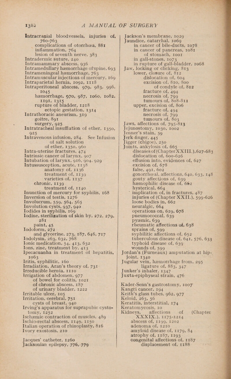 Intracranial bloodvessels, injuries of, 760-763 complications of otorrhoea, 881 inflammation, 764 lesion of seventh nerve, 383 Intradermic suture, 240 Intramammary abscess, 936 Intramedullary hemorrhage ofspine, 693 Intrameningeal haemorrhage, 763 Intramuscular injections of mercury, 169 Intraparietal hernia, 1092, 1118 Intraperitoneal abscess, 979, 983, 996, 1045 haemorrhage, 970, 987, 1060, 1082, 1191, 1315 ' rupture of bladder, 1218 ectopic gestation, 1314 Intrathoracic aneurism, 319 goitre, 891 surgery, 925 Intratracheal insufflation of ether, 1350, 925 Intravenous infusion, 284. See Infusion of salt solution of ether, 1350, 960 Intra-uterine fractures, 474 Intrinsic cancer of larynx, 907 Intubation of larynx, 916, 904, 929 Intussusception, acute, 1138 anatomy of, 1136 treatment of, 1139 varieties of, 1137 chronic, 1139 treatment of, 1140 Inunction of mercury for syphilis, 168 Inversion of testis, 1276 Involucrum, 559, 564, 565 Involution cysts, 937, 940 Iodides in syphilis, 169 Iodine, sterilization of skin by, 272, 279, 281 paint, 45 Iodoform, 272 and glycerine, 273, 187, 646, 717 Iodolysin, 263, 632, 768 Ionic medication, 54, 413, 632 Ions, zinc, treatment by, 413 Ipecacuanha in treatment of hepatitis, 1063 Iritis, syphilitic, 160 Irradiation, Aran’s theory of, 731 Irreducible hernia, 1110 Irrigation of abdomen, 977 of bowel for colitis, 1021 of chronic abscess, 187 of urinary bladder, 1222 Irritable ulcer, 105 Irritation, cerebral, 751 cysts of breast, 940 Irving’s apparatus for suprapubic cysto¬ tomy, 1252 Ischaemic contraction of muscles, 489 Ischio-rectal abscess, 1149, 1150 Italian operation of rhinoplasty, 816 Ivory exostosis, 210 Jacques’ catheter, 1260 Jacksonian epilepsy, 776, 779 Jackson’s membrane, 1029 Jaundice, catarrhal, 1069 in cancer of bile-ducts, 1078 in cancer of pancreas, 1081 of stomach, 1001 in gall-stones, 1073 in rupture of gall-bladder, 1068 Jaw, locking or clicking, 813 lower, closure of, 812 dislocation of, 604 excision of, 810, 800 of condyle of, 812 fracture of, 494 necrosis of, 799 tumours of, 808-811 upper, excision of, 806 fracture of, 494 necrosis of, 799 tumours of, 803 Jaws, affections of, 795-813 Jej unostomy, 1030, 1002 Jenner’s stain, 59 Jerk-finger, 445 Jigger (chigoe), 250 Joints, ankylosis of, 665 diseases of (Chapter XX III.), 627-683 dislocation of, 600-626 effusion into, evidences of, 627 excision of, 678 false, 491, 602 gonorrhoeal, affections, 640, 633, 148 gouty affections of, 639 hemophilic disease of, 662 hysterical, 664 implication of, in fractures, 487 injuries of (Chapter XXII.), 599-626 loose bodies in, 662 neuralgic, 664 operations on, 629, 678 pneumococcal, 639 pyemic, 639 rheumatic affections of, 638 sprains of, 599 syphilitic affections of, 652 tuberculous disease of, 641, 576, 633 typhoid disease of, 639 wounds of, 599 Jordan’s (Furneaux) amputation at hip- joint, 1340 Jugular vein, hemorrhage from, 295 ligature of, 883, 347 Junker’s inhaler, 1347 Juxta-epiphyseal strain, 476 Kader-Senn’s gastrostomy, 1007 Kangri cancer, 194 Keith’s glass tubes, 962, 977 Keloid, 263, 56 Keratitis, interstitial, 174 Keratomycosis, 10 Kidneys, affections of (Chapter XXXIX.), 1175-1214 abscess of, 1199, 1202 adenoma of, 1210 amyloid disease of, 1179, 84 atrophy of, 1187, 1193 congenital affections of, 1187 displacement of, 1188