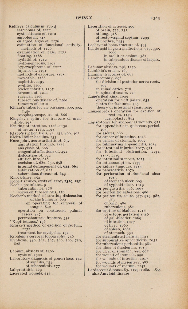 Kidneys, calculus in, 1203! carcinoma of, 1211 cystic disease of, 1210 embolus in, 345 enlarged, signs of, 1176 estimation of functional activity, methods of, 1177 examination of, 1176, 1177 floating, 1188 hydatid of, 1212 hydronephrosis, 1193 hypernephroma of, 1211 injuries of, 1191 methods of exposure, 1175 moveable, 1188 nephritis, 1195 pyelitis, 1196 pyelonephritis, 1197 sarcoma of, 12x1 surgical, 1196 tuberculous disease of, 1200 tumours of, 1210 Killian’s tubes for air-passages, 900, 902, 1350 oesophagoecope, use of, 866 Kingsley’s splint for fracture of man¬ dible, 497 Kinking of intestine, 1126, 1130 of ureter, 1189, 1193 Klapp’s suction balls, 42, 252, 400, 401 Klebs-Loffler bacillus, 133 Knee-joint, acute arthritis of, 637 amputation through, 1337 ankylosis of, 666 congenital affections of, 451 dislocation of, 622 effusion into, 628 excision of, 682, 650, 658 internal derangement of, 622, 664 subluxation of, 622 tuberculous disease of, 649 Knock-knee, 452 Kobelt’s tubes, cysts of, 1291, 1319, 231 Koch’s postulates, 9 tuberculin, 15, 178 views on tuberculosis, 176 Kocher’s method of treating dislocation of the humerus, 609 of operating for removal of tongue, 842 operation on contracted palmar fascia, 447 pertrochanteric fracture, 537 ‘ Kopf-tetanus,’ 136 Kraske’s method of excision of rectum, 1171 treatment for erysipelas, 132 Kronlein’s cerebral topography, 746 Kyphosis, 440, 582, 587, 589, 590, 719, 828 Labium, abscess of, 1300 cysts of, 1300 Laboratory diagnosis of gonorrhoea, 142 of syphilis, 153 of tuberculosis, 177 Labyrinthitis, 879 Lacerated wounds, 242 Laceration of arteries, 299 of brain, 755, 751 of lung, 918 of recto-vaginal septum, 1299 of urethra, 1254 Lachrymal bone, fracture of, 494 Lactic acid in gastric affections, 989, 990, 1000 in mollities ossium, 587 in tuberculous disease of larynx, 906 Lacunar abscess, 146, 1270 Lambkin’s cream, 169 Laminae, fractures of, 687 Laminectomy, 698 for division of posterior nerve-roots, 398 in spinal caries, 718 in spinal diseases, 720 Lane’s ileal kink, 1029 operation for cleft palate, 852 plates for fractures, 485 theory of intestinal stasis, 1029 Langenbeck’s operation for excision of rectum, 1170 uranoplasty, 854 Laparotomy for abdominal wounds, 971 for appendicitis in quiescent period, 1053 for ascites, 986 for cancer of intestine, 1026 for cancer of stomach, 1002 for fulminating appendicitis, 1054 for intestinal injuries, 1017, 971 for intestinal obstruction, 1131, ii35. ii39 for intestinal stenosis, 1023 for intussusception, 1139 for kidney tumours, 1213 for pancreatitis, 1079 for perforation of duodenal ulcer 1013 of stomach ulcer, 995 of typhoid ulcer, 1019 for perigastritis, 996, 1003 for peritonitic adhesions, 980 for peritonitis, acute, 977, 979, 982, 983 chronic, 980 tuberculous, 981 for rupture of bladder, 1218 of ectopic gestation,1316 of gall-bladder, 1069 of intestine, 1017 of liver, 1060 of spleen, 1082 of stomach, 990 for strangulated hernia, 1123 for suppurative appendicitis, 1057 for tuberculous peritonitis, 981 for ulcer of duodenum, 1013 for ulcer of stomach, 994, 997 for wound of stomach, 990 for wounds of intestine, 1017 for wounds of mesentery, 987 for wounds of rectum, 1147 Lardaceous disease, 83, 1179, 1082. See also Amyloid disease