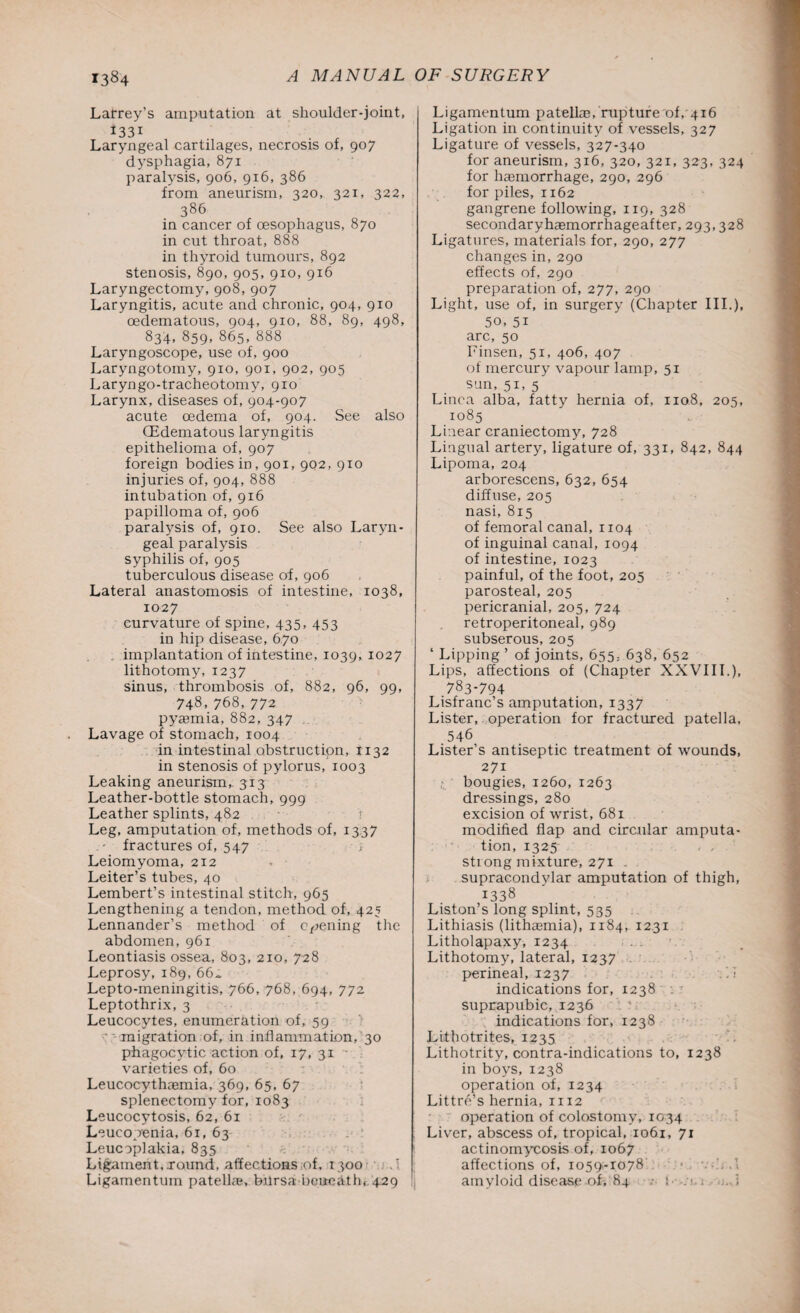 Lafrey’s amputation at shoulder-joint, J33i . Laryngeal cartilages, necrosis of, 907 dysphagia, 871 paralysis, 906, 916, 386 from aneurism, 320, 321, 322, 386 in cancer of oesophagus, 870 in cut throat, 888 in thyroid tumours, 892 stenosis, 890, 905, 910, 916 Laryngectomy, 908, 907 Laryngitis, acute and chronic, 904, 910 oedematous, 904, 910, 88, 89, 498, 834, 859, 865, 888 Laryngoscope, use of, 900 Laryngotomy, 910, 901, 902, 905 Laryngo-tracheotomy, 910 Larynx, diseases of, 904-907 acute oedema of, 904. See also (Edematous laryngitis epithelioma of, 907 foreign bodies in, 901, 902, 910 injuries of, 904, 888 intubation of, 916 papilloma of, 906 paralysis of, 910. See also Laryn¬ geal paralysis syphilis of, 905 tuberculous disease of, 906 Lateral anastomosis of intestine, 1038, 1027 curvature of spine, 435, 453 in hip disease, 670 implantation of intestine, 1039, 1027 lithotomy, 1237 sinus, thrombosis of, 882, 96, 99, 748,768,772 pyaemia, 882, 347 Lavage of stomach, 1004 in intestinal obstruction, 1132 in stenosis of pylorus, 1003 Leaking aneurism,. 313 Leather-bottle stomach, 999 Leather splints, 482 Leg, amputation of, methods of, 1337 fractures of, 547 j Leiomyoma, 212 Leiter’s tubes, 40 Lembert’s intestinal stitch, 965 Lengthening a tendon, method of, 425 Lennander’s method of opening the abdomen, 961 Leontiasis ossea, 803, 210, 728 Leprosy, 189,66^ Lepto-meningitis, 766, 768, 694, 772 Leptothrix, 3 Leucocytes, enumeration of, 59  migration of, in inflammation, 30 phagocytic action of, 17, 31 varieties of, 60 Leucocythaemia, 369, 65, 67 splenectomy for, 1083 Leucocytosis, 62, 61 Leucopenia, 61, 63 Leucoplakia, 835 Ligament, round, affections of, 1300 .' Ligamentum patellae, bursa beneath, 429 Ligamentum patella?, rupture of, 416 Ligation in continuity of vessels, 327 Ligature of vessels, 327-340 for aneurism, 316, 320, 321, 323, 324 for haemorrhage, 290, 296 for piles, 1162 gangrene following, 119, 328 secondaryhaemorrhageafter, 293,328 Ligatures, materials for, 290, 277 changes in, 290 effects of, 290 preparation of, 277, 290 Light, use of, in surgery (Chapter III.), 50, 51 arc, 50 Finsen, 51, 406, 407 of mercury vapour lamp, 51 sun, 51, 5 Linca alba, fatty hernia of, 1108, 205, 1085 Linear craniectomy, 728 Lingual artery, ligature of, 331, 842, 844 Lipoma, 204 arborescens, 632, 654 diffuse, 205 nasi, 815 of femoral canal, 1104 of inguinal canal, 1094 of intestine, 1023 painful, of the foot, 205 parosteal, 205 pericranial, 205, 724 retroperitoneal, 989 subserous, 205 ‘ Lipping ’ of joints, 655, 638, 652 Lips, affections of (Chapter XXVIII.), 783-794 Lisfranc’s amputation, 1337 Lister, operation for fractured patella, 546 Lister’s antiseptic treatment of wounds, 271 bougies, 1260, 1263 dressings, 280 excision of wrist, 681 modified flap and circular amputa¬ tion, 1325 strong mixture, 271 . supracondylar amputation of thigh, 1338 Liston’s long splint, 535 Lithiasis (lithasmia), 1184, 1231 Litholapaxy, 1234 Lithotomy, lateral, 1237 perineal, 1237 .1 indications for, 1238 . suprapubic, 1236 indications for, 1238 Lithotrites, 1235 Lithotrity, contra-indications to, 1238 in boys, 1238 operation of, 1234 Littre’s hernia, 1112 operation of colostomy, 1034 Liver, abscess of, tropical, 1061, 71 actinomycosis of, 1067 affections of, 1059-1078 ... amyloid disease of, 84 • 1 ■ ;