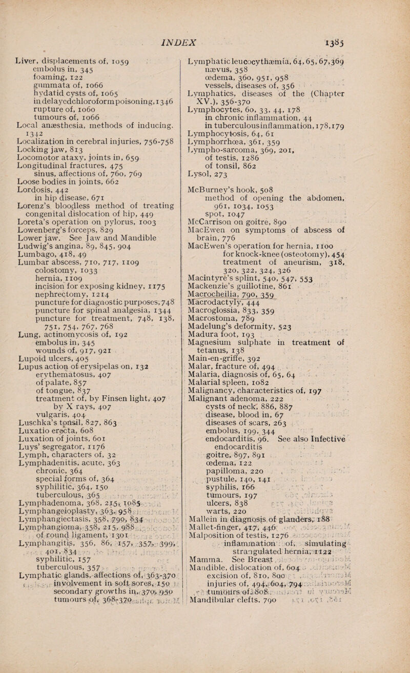 Liver, displacements of, 1059 embolus in, 345 foaming, 122 gummata of, 1066 hydatid cysts of, 1065 in delayedchloroformpoisoning, 1346 rupture of, 1060 tumours of, 1066 Local anaesthesia, methods of inducing. 1342 Localization in cerebral injuries, 756-758 Locking jaw, 813 Locomotor ataxy, joints in, 659 Longitudinal fractures, 475 sinus, affections of, 760, 769 Loose bodies in joints, 662 Lordosis, 442 in hip disease, 671 Lorenz’s bloodless method of treating congenital dislocation of hip, 449 Loreta’s operation on pylorus, 1003 Lowenberg’s forceps, 829 Lower jaw. See Jaw and Mandible Ludwig’s angina, 89, 845, 904 Lumbago, 418, 49 Lumbar abscess, 710, 717, 1109 colostomy, 1033 hernia, 1109 incision for exposing kidney, 1175 nephrectomy, 1214 puncture for diagnostic purposes, 748 puncture for spinal analgesia, 1344 puncture for treatment, 748, 138, 75I> 754. 767. 768 Lung, actinomycosis of, 192 embolus in, 345 wounds of, 917, 921 Lupoid ulcers, 405 Lupus action of erysipelas on, 132 erythematosus, 407 of palate, 857 of tongue, 837 treatment of, by Finsen light, 407 by X rays, 407 vulgaris, 404 Luschka’s tonsil, 827, 863 Luxatio erecta, 608 Luxation of joints, 601 Luys’ segregator, 1176 Lymph, characters of, 32 Lymphadenitis, acute, 363 chronic, 364 special forms of, 364 syphilitic, 364, 150 X- : tuberculous, 365 - Lymphadenoma, 368, 215*. 1085 Lymphangeioplasty, 363. 958 , Lymphangiectasis, 358, 790, 834 Lymphangioma;, 358, 215, 988 { of round jigamenL 1301 Lymphangitis, 356, 86, 157, 357. 390* 401, 834 . syphilitic, 157 ; : tuberculous, 357. •. ... r; , : Lymphatic glands, affections of, 363-370 ( , involvement in soft sores, 150 : secondary growths in,, 3-701, >950 tumours -of,- 3.68?379-.;nbn. k,” t: Lymphaticleucocythasmia, 64,65, 67,369 na>vus, 358 oedema, 360, 951, 958 vessels, diseases of, 356 Lymphatics, diseases of the (Chapter XV.), 356-370 Lymphocytes, 60, 33, 44, 178 in chronic inflammation, 44 in tuberculous inflammation, 178,179 Lymphocytosis, 64, 61 Lymphorrhoea, 361, 359 Lympho-sarcoma, 369, 201, of testis, 1286 of tonsil, 862 Lysol, 273 McBurney’s hook, 508 method of opening the abdomen, 961, 1034, 1053 spot, 1047 McCarrison on goitre, 890 MacEwen on symptoms of abscess of brain, 776 MacEwen’s operation for hernia, 1100 for knock-knee (osteotomy), 454 treatment of aneurism, 318, 320,322,324,326 Macintyre’s splint, 540, 547, 553 Mackenzie’s guillotine, 861 Macrocheilia, 790, 359 Macrodactyly, 444 Macroglossia, 833, 359 Macrostoma, 789 Madelung’s deformity, 523 Madura foot, 193 Magnesium sulphate in treatment of tetanus, 138 Main-en-griffe, 392 Malar, fracture of, 494 Malaria, diagnosis of, 65, 64 Malarial spleen, 1082 Malignancy, characteristics of, 197 Malignant adenoma, 222 cysts of neck, 886, 887 disease, blood in, 67 diseases of scars, 263 embolus, 199, 344 endocarditis, 96. See also Infective endocarditis goitre, 897, 891 . oedema, 122 papilloma, 220 pustule, 140, 141 1 syphilis, 166 r; , ‘ tumours, 197 ; .. i ulcers, 838 - ; . ; 2 warts, 220 . . 7: ;dcr 2 Mallein in diagnosis of glanders,' 188 Mallet-finger, 417, 446 ■ 1 4 . .. Malposition of testis, 1276 : inflammation of, simulating strangulated hernia, 1122 Mamma. See Breast Mandible, dislocation of, 604 m .Cvi excision of, 810, 8ao , n i4 injuries of, 494,-604, 794 EdvinAnM : ,-tumours of,..808 . • . ' id yiutrtrcK Mandibular clefts, 790 1. \i