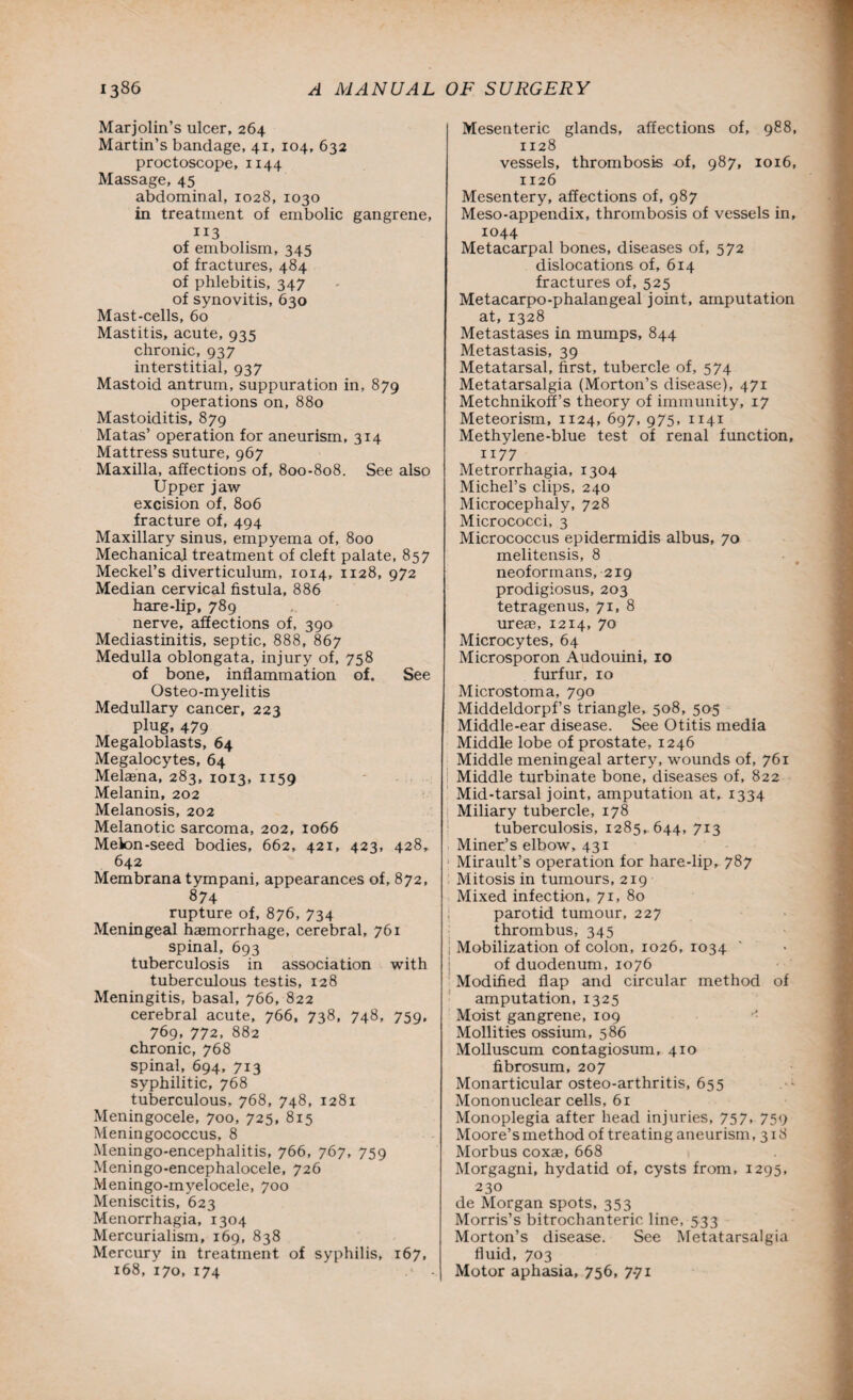 Marjolin’s ulcer, 264 Martin’s bandage, 41, 104, 632 proctoscope, 1144 Massage, 45 abdominal, 1028, 1030 in treatment of embolic gangrene, of embolism, 345 of fractures, 484 of phlebitis, 347 of synovitis, 630 Mast-cells, 60 Mastitis, acute, 935 chronic, 937 interstitial, 937 Mastoid antrum, suppuration in, 879 operations on, 880 Mastoiditis, 879 Matas’ operation for aneurism, 314 Mattress suture, 967 Maxilla, affections of, 800-808. See also Upper jaw excision of, 806 fracture of, 494 Maxillary sinus, empyema of, 800 Mechanical treatment of cleft palate, 857 Meckel’s diverticulum, 1014, 1128, 972 Median cervical fistula, 886 hare-lip, 789 nerve, affections of, 390 Mediastinitis, septic, 888, 867 Medulla oblongata, injury of, 758 of bone, inflammation of. See Osteo-myelitis Medullary cancer, 223 plug, 479 Megaloblasts, 64 Megalocytes, 64 Melaena, 283, 1013, 1159 Melanin, 202 Melanosis, 202 Melanotic sarcoma, 202, 1066 Melon-seed bodies, 662, 421, 423, 428, 642 Membrana tympani, appearances of, 872, 874 rupture of, 876, 734 Meningeal haemorrhage, cerebral, 761 spinal, 693 tuberculosis in association with tuberculous testis, 128 Meningitis, basal, 766, 822 cerebral acute, 766, 738, 748, 759. 769, 772, 882 chronic, 768 spinal, 694, 713 syphilitic, 768 tuberculous, 768, 748, 1281 Meningocele, 700, 725, 815 Meningococcus, 8 Meningo-encephalitis, 766, 767, 759 Meningo-encephalocele, 726 Meningo-myelocele, 700 Meniscitis, 623 Menorrhagia, 1304 Mercurialism, 169, 838 Mercury in treatment of syphilis, 167, 168, 170, 174 Mesenteric glands, affections of, 988, 1128 vessels, thrombosis of, 987, 1016, 1126 Mesentery, affections of, 987 Meso-appendix, thrombosis of vessels in, 1044 Metacarpal bones, diseases of, 572 dislocations of, 614 fractures of, 525 Metacarpo-phalangeal joint, amputation at, 1328 Metastases in mumps, 844 Metastasis, 39 Metatarsal, first, tubercle of, 574 Metatarsalgia (Morton’s disease), 471 Metchnikoff’s theory of immunity, 17 Meteorism, 1124, 697, 975, 1141 Methylene-blue test of renal function, 1177 Metrorrhagia, 1304 Michel’s clips, 240 Microcephaly, 728 Micrococci, 3 Micrococcus epidermidis albus, 70 melitensis, 8 neoformans, 219 prodigiosus, 203 tetragenus, 71, 8 ureae, 1214, 70 Microcytes, 64 Microsporon Audouini, 10 furfur, 10 Microstoma, 790 Middeldorpf’s triangle, 508, 505 Middle-ear disease. See Otitis media Middle lobe of prostate, 1246 Middle meningeal artery, wounds of, 761 Middle turbinate bone, diseases of, 822 Mid-tarsal joint, amputation at, 1334 Miliary tubercle, 178 tuberculosis, 1285, 644, 713 Miner’s elbow, 431 Mirault’s operation for hare-lip, 787 Mitosis in tumours, 219 Mixed infection, 71, 80 parotid tumour, 227 thrombus, 345 j Mobilization of colon, 1026, 1034 of duodenum, 1076 Modified flap and circular method of amputation, 1325 Moist gangrene, 109 Mollities ossium, 586 Molluscum contagiosum, 410 fibrosum, 207 Monarticular osteo-arthritis, 655 Mononuclear cells, 61 Monoplegia after head injuries, 757. 759 Moore’s method of treating aneurism, 318 Morbus coxae, 668 Morgagni, hydatid of, cysts from, 1295, 230 de Morgan spots, 353 Morris’s bitrochanteric line, 533 Morton’s disease. See Metatarsalgia fluid, 703 Motor aphasia, 756, 7-71