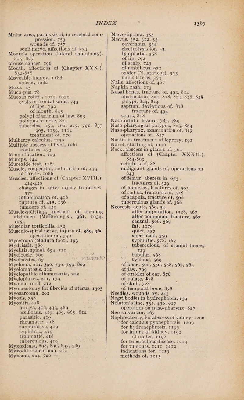 Motor area, paralysis of, in cerebral com¬ pression, 753 wounds of, 757 oculi nerve, affections of, 379 Moure’s operation (lateral rhinotomy), 805, 827 Mouse cancer, 196 1 Mouth, affections of (Chapter XXX.), 832-858 Moveable kidney, 1188 spleen, 1082 Moxa 45 Muco-pus, 78 Mucous colitis, 1020, 1051 cysts of frontal sinus, 743 of lips, 792 of mouth, 845 polypi of antrum of jaw, 803 polypus of nose, 824 tubercles, 159, 160, 217- 791* 837 905, 1159, 1164 treatment of, 170 Mulberry calculus, 1230 Multiple abscess of liver, 1061 fractures, 473 Mummification, 109 Mumps, 844 Murexide test, 1184 Muscle, congenital, induration of, 433 of Treitz, 1086 Muscles, affections of (Chapter XVIII.), 414-420 changes in, after injury to nerves, 372 inflammation of, 418 rupture of, 415, 136 tumours of, 420 Muscle-splitting, method of opening abdomen (McBurney’s), 961, 1034, 1053 Muscular torticollis, 432 Musculo-spiral nerve, injury of, 389, 960 operation on, 390 Mycetoma (Madura foot), 193 Mydriasis, 380 Myelitis, spinal, 694, 711 Myelocele, 700 V'J Myelocytes, 65 V rctfcmtloi Myeloma, 211, 59°- 73°- 799> 809 Myelomatosis, 212 Myelopathic albumosuria, 212 Myeloplaxes, 211, 179 Myoma, 1028, 212 Myomeetomy for fibroids of uterus, 1305 Myosarcoma, 202 Myosis, 758 Myositis, 418 fibrosa, 418, 433, 489 ossificans, 419, 489, 665, 812 parasitic, 419 rheumatic, 418 suppurative, 419 syphilitic, 419 traumatic, 418 tuberculous, 419 ' ;iI Myxoedema, 898, 890, 897, 5S9 Myxo-fibro-neuroma, 214 Myxoma, 204, 720 v Nievo-lipoma, 355 Nffivus, 352, 312, 53 cavernous, 354 electrolysis for, 53 lymphatic, 358 of lip, 792 of scalp, 723 of umbilicus, 972 spider (N. araneus), 353 unius later is, 353 Nails, affections of, 407 Napkin rash, 173 Nasal bones, fracture of, 493, 814 obstruction, 804, 818, 824, 826, 828 polypi, 824, 814 septum, deviations of, 818 fracture of, 494 spurs, 818 Naso-orbital fissure, 785, 789 Naso-pharyngeal polypus, 825, 864 Naso-pharynx, examination of, 817 operations on, 827 Nastin in treatment of leprosy, 191 Navel, starting of, 1106 Neck, abscess in glands of, 364 affections of (Chapter XXXII.), 884-899 cellulitis of, 88 malignant glands of, operations on, 843 of femur, abscess in, 673 fractures of, 529 of humerus, fractures of, 503 of radius, fractures of, 518 of scapula, fracture of, 502 tuberculous glands of, 366 Necrosis, acute, 560, 34 after amputation, 1328, 567 after compound fracture, 567 central, 568, 569 fat, 1079 quiet, 557 superficial, 559 syphilitic, 578, 163 tuberculous, of cranial bones, 729 tubular, 568 typhoid, 569 of bone, 560, 556, 558, 562, 565 of jaw, 799 of ossicles of ear, 878 of palate, *58 of skull, 728 of temporal bone, 878 Needles, wounds by, 245 Negri bodies in hydrophobia, 139 Nelaton’s line, 532, 450, 617 operation on naso-pharynx, 827 Neo-salvarsan, 167 Nephrectomy, for abscess of kidney, 1200 for calculus pyonephrosis, 1209 for hydronephrosis, 1195 for injury of kidney, 1192 of ureter, 1192 for tuberculous disease, 1203 for tumours, 1211, 1212 indications for, 1213 methods of, 1213