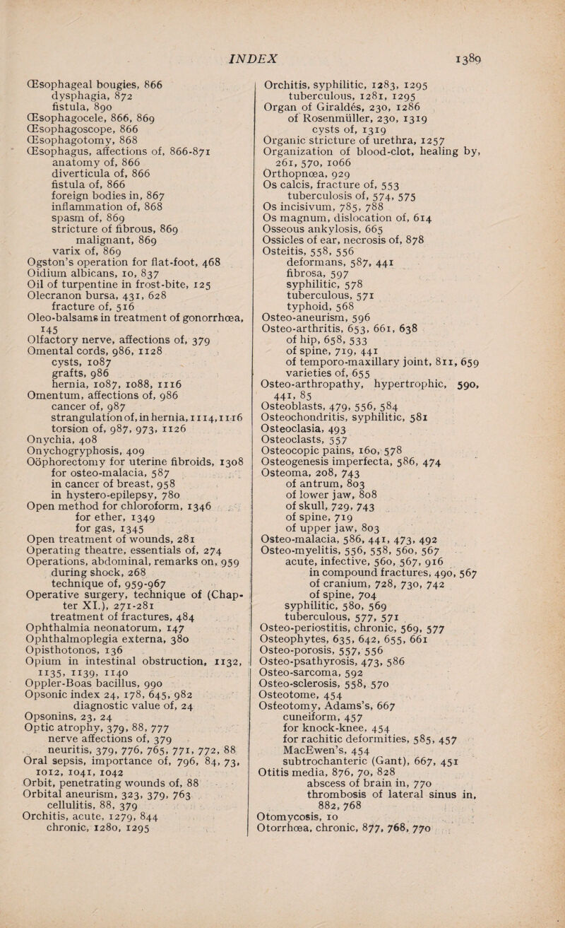 (Esophageal bougies, 866 dysphagia, 872 fistula, 890 (Esophagocele, 866, 869 (Esophagoscope, 866 (Esophagotomy, 868 (Esophagus, affections of, 866-871 anatomy of, 866 diverticula of, 866 fistula of, 866 foreign bodies in, 867 inflammation of, 868 spasm of, 869 stricture of fibrous, 869 malignant, 869 varix of, 869 Ogston’s operation for flat-foot, 468 Oidium albicans, 10, 837 Oil of turpentine in frost-bite, 125 Olecranon bursa, 431, 628 fracture of, 516 Oleo-balsams in treatment of gonorrhoea, 145 Olfactory nerve, affections of, 379 Omental cords, 986, 1128 cysts, 1087 grafts, 986 hernia, 1087, 1088, 1116 Omentum, affections of, 986 cancer of, 987 strangulation of, in hernia, 1114,1116 torsion of, 987, 973, 1126 Onychia, 408 Onychogryphosis, 409 Oophorectomy for uterine fibroids, 1308 for osteo-malacia, 587 in cancer of breast, 958 in hystero-epilepsy, 780 Open method for chloroform, 1346 for ether, 1349 for gas, 1345 Open treatment of wounds, 281 Operating theatre, essentials of, 274 Operations, abdominal, remarks on, 959 during shock, 268 technique of, 959-967 Operative surgery, technique of (Chap¬ ter XI.), 271-281 treatment of fractures, 484 Ophthalmia neonatorum, r47 Ophthalmoplegia externa, 380 Opisthotonos, 136 Opium in intestinal obstruction, 1132, 1135, 1139, 1140 Oppler-Boas bacillus, 990 Opsonic index 24, 178, 645, 982 diagnostic value of, 24 Opsonins, 23, 24 Optic atrophy, 379, 88, 777 nerve affections of, 379 neuritis, 379, 776, 765, 771, 772, 88 Oral sepsis, importance of, 796, 84, 73, 10T2, 1041,1042 Orbit, penetrating wounds of, 88 Orbital aneurism, 323, 379, 763 cellulitis, 88, 379 Orchitis, acute, 1279, §44 chronic, 1280, 1295 Orchitis, syphilitic, 1283, 1295 tuberculous, 1281, 1295 Organ of Giraldes, 230, 1286 of Rosenmiiller, 230, 1319 cysts of, 1319 Organic stricture of urethra, 1257 Organization of blood-clot, healing by, 261, 570, 1066 Orthopnoea, 929 Os calcis, fracture of, 553 tuberculosis of, 574, 575 Os incisivum, 785, 788 Os magnum, dislocation of, 614 Osseous ankylosis, 665 Ossicles of ear, necrosis of, 878 Osteitis, 558, 556 deformans, 587, 441 fibrosa, 597 syphilitic, 578 tuberculous, 571 typhoid, 568 Osteo-aneurism, 596 Osteo-arthritis, 653, 661, 638 of hip, 658, 533 of spine, 719, 441 of temporo-maxillary joint, 811, 659 varieties of, 655 Osteo-arthropathy, hypertrophic, 590, 44i. 85 Osteoblasts, 479, 556, 584 Osteochondritis, syphilitic, 581 Osteoclasia, 493 Osteoclasts, 557 Osteocopic pains, 160, 578 Osteogenesis imperfecta, 586, 474 Osteoma, 208, 743 of antrum, 803 of lower jaw, 808 of skull, 729, 743 of spine, 719 of upper jaw, 803 Osteo-malacia, 586, 441, 473, 492 Osteo-myelitis, 556, 558, 560, 567 acute, infective, 560, 567, 916 in compound fractures, 490, 567 of cranium, 728, 730, 742 of spine, 704 syphilitic, 580, 569 tuberculous, 577, 571 Osteo-periostitis, chronic, 569, 577 Osteophytes, 635, 642, 655, 661 Osteo-porosis, 557, 556 Osteo-psathyrosis, 473, 586 Osteo-sarcoma, 592 Osteo-sclerosis, 558, 570 Osteotome, 454 Osteotomy, Adams’s, 667 cuneiform, 457 for knock-knee, 454 for rachitic deformities, 585, 457 MacEwen’s, 454 subtrochanteric (Gant), 667, 451 Otitis media, 876, 70, 828 abscess of brain in, 770 thrombosis of lateral sinus in, 882,768 Otomycosis, 10 Otorrhoea, chronic, 877, 768, 770