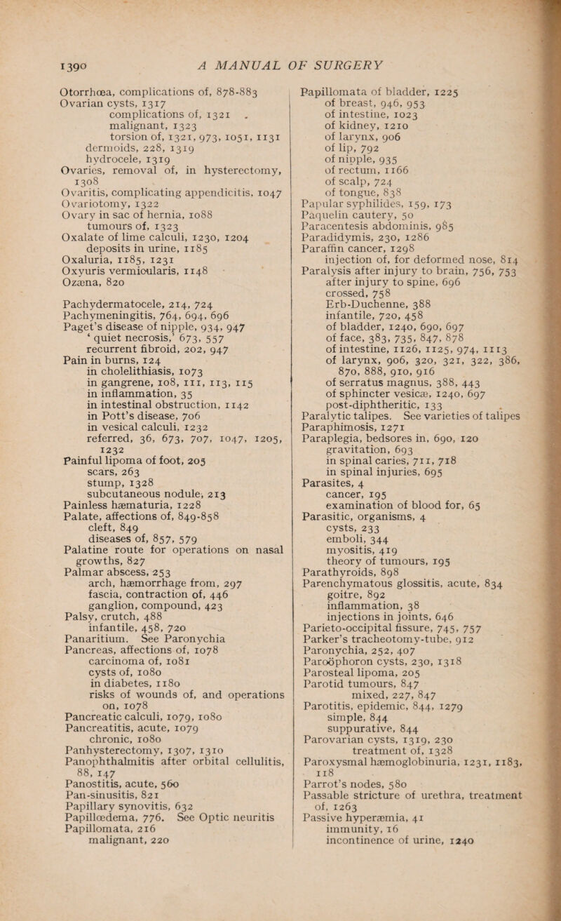 Otorrhoea, complications of, 878-883 Ovarian cysts, 1317 complications of, 1321 malignant, 1323 torsion of, 1321, 973, 1051, 1131 dermoids, 228, 1319 hydrocele, 1319 Ovaries, removal of, in hysterectomy, 1308 Ovaritis, complicating appendicitis, 1047 Ovariotomy, 1322 Ovary in sac of hernia, 1088 tumours of, 1323 Oxalate of lime calculi, 1230, 1204 deposits in urine, 1185 Oxaluria, 1185, 1231 Oxyuris vermioularis, 1148 Ozasna, 820 Pachydermatocele, 214, 724 Pachymeningitis, 764, 694, 696 Paget’s disease of nipple, 934, 947 ‘ quiet necrosis,’ 673, 557 recurrent fibroid, 202, 947 Pain in burns, 124 in cholelithiasis, 1073 in gangrene, 108, in, 113, 115 in inflammation, 35 in intestinal obstruction, 1142 in Pott’s disease, 706 in vesical calculi, 1232 referred, 36, 673, 707, 1047, 1205, 1232 Painful lipoma of foot, 203 scars, 263 stump, 1328 subcutaneous nodule, 213 Painless haematuria, 1228 Palate, affections of, 849-858 cleft, 849 diseases of, 857, 579 Palatine route for operations on nasal growths, 827 Palmar abscess, 253 arch, haemorrhage from, 297 fascia, contraction of, 446 ganglion, compound, 423 Palsy, crutch, 488 infantile, 458, 720 Panaritium. See Paronychia Pancreas, affections of, 1078 carcinoma of, 1081 cysts of, 1080 in diabetes, 1180 risks of wounds of, and operations on,1078 Pancreatic calculi, 1079, 1080 Pancreatitis, acute, 1079 chronic, 1080 Panhysterectomy, 1307, 1310 Panophthalmitis after orbital cellulitis, 88, 147 Panostitis, acute, 560 Pan-sinusitis, 821 Papillary synovitis, 632 Papilloedema, 776. See Optic neuritis Papillomata, 216 malignant, 220 Papillomata of bladder, 1225 of breast, 946, 953 of intestine, 1023 of kidney, 1210 of larynx, 906 of lip, 792 of nipple, 935 of rectum, 1166 of scalp, 724 of tongue, 838 Papular syphilides, 159, 173 Paquelin cautery, 50 Paracentesis abdominis, 985 Paradidymis, 230, 1286 Paraffin cancer, 1298 injection of, for deformed nose, 814 Paralysis after injury to brain, 756, 753 after injury to spine, 696 crossed, 758 Erb-Duchenne, 388 infantile, 720, 458 of bladder, 1240, 690, 697 of face, 383, 735, 847, 878 of intestine, 1126, 1125,974, 1113 of larynx, 906, 320, 321, 322, 386, 870, 888, 910,916 of serratus magnus, 388, 443 of sphincter vesica, 1240, 697 post-diphtheritic, 133 Paralytic talipes. See varieties of talipes Paraphimosis, 1271 Paraplegia, bedsores in, 690, 120 gravitation, 693 in spinal caries, 711, 718 in spinal injuries, 695 Parasites, 4 cancer, 195 examination of blood for, 65 Parasitic, organisms, 4 cysts, 233 emboli, 344 myositis, 419 theory of tumours, 195 Parathyroids, 898 Parenchymatous glossitis, acute, 834 goitre, 892 inflammation, 38 injections in joints, 646 Parieto-occipital fissure, 745, 757 Parker’s tracheotomy-tube, 912 Paronychia, 252, 407 Paroophoron cysts, 230, 1318 Parosteal lipoma, 205 Parotid tumours, 847 mixed, 227, 847 Parotitis, epidemic, 844, 1279 simple, 844 suppurative, 844 Parovarian cysts, 1319, 230 treatment of, 1328 Paroxysmal haemoglobinuria, 1231, 1183, 118 Parrot’s nodes, 580 Passable stricture of urethra, treatment of, 1263 Passive hyperaemia, 41 immunity, 16 incontinence of urine, 1240
