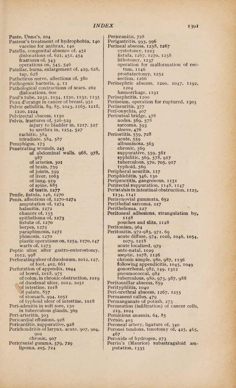 Paste, Unna’s, 104 Pasteur’s treatment of hydrophobia, 140 vaccine for anthrax, 140 Patella, congenital absence of, 451 dislocations of, 621, 451, 454 fractures of, 543 operations on, 545, 546 Patellar, bursa, enlargement of, 429, 628, tap, 628 Patheticus nerve, affections of, 380 Pathogenic bacteria, 4, n Pathological contractions of scars, 262 dislocations, 600 Paul’s tube, 1031, 1034, 1120, 1132, 1135 Peau d’orange in cancer of breast, 951 Pelvic cellulitis, 89, 85, 1023, ii65> 1218, 1220,1224 Pelvirectal abscess, 1150 Pelvis, fractures of, 526-529 injury to bladder in, 1217, 527 to urethra in, 1254, 527 rachitic, 584 triradiate, 584, 587 Pemphigus, 173 Penetrating wounds, 245 of abdominal walls, 968, 978, 987 of arteries, 301 of brain, 759 of joints, 599 of liver, 1063 of lung, 919 of spine, 685 of testis, 1277 Penile, fistula, 146, 1270 Penis, affections of, 1270-1274 amputation of, 1274 balanitis, 1272 chancre of, 155 epithelioma of, 1273 fistulae of, 1270 herpes, 1272 paraphimosis, 1271 phimosis, 1270 plastic operations on, 1254,1270,147 warts of, 1273 Peptic ulcer after gastro-enterostomy, 1012,998 Perforating ulcer of duodenum, 1012,127, of foot, 402, 661 Perforation of appendix, 1044 of bowel, 1018, 975 of colon, in chronic obstruction, 1019 of duodenal ulcer, 1012, 1051 pf intestine, 1018 of palate, 857 of stomach, 994, 1051 of typhoid ulcer of intestine, 1018 Peri-adenitis in soft sore, 150 in tuberculous glands, 369 Peri-arteritis, 303 Pericardial effusions, 928 Pericarditis, suppurative, 928 Perichondritis of larynx, acute, 907, 904, 902 chronic, 907 Pericranial gumma, 579, 729 lipoma, 205, 724 Pericranitis, 728 Perigastritis, 993, 996 Perineal abscess, 1258, 1267 cystotomy, 1223 fistula, 1267, 1270, 1258 lithotomy, 1237 operation for malformation of rec¬ tum, 1146 prostatectomy, 1252 section, 1266 Perinephric abscess, 1200, 1047, 1192, 1204 haemorrhage, 1191 Perinephritis, 1200 Perineum, operation for ruptured, 1303 Perineuritis, 377 Peri-onychia, 4.07 Periosteal bridge, 478 nodes, 569, 578 sarcoma, 593 sleeve, 476 Periostitis, 559, 728 acute, 559 albuminosa, 563 chronic, 569 suppurative, 559, 561 syphilitic, 569, 578, 917 tuberculous, 570, 705, 917 typhoid, 569 Peripheral neuritis, 117 Periphlebitis, 346, 130 Periproctitis, gangrenous, 1151 Perirectal suppuration, 1148, 1147 Peristalsis in intestinal obstruction, 1125, 1134,1141 Perisynovial gummata, 652 Perithelial sarcoma, 227 Perithelioma, 227 Peritoneal adhesions, strangulation by, 1128 pouches and slits, 1128 Peritonism, 964 Peritonitis, 972-983, 971, 69 acute diffuse, 974, 1016, 1046, 1054, 1079,1218 acute localized, 979 ante-natal, 1029 aseptic, 1078, 1126 chronic simple, 980, 987, 1136 following appendicitis, 1045, 1049 gonorrhoeal, 982, 149, 1312 pneumococcal, 982 tuberculous, 980, 973, 987, 988 Peritonsillar abscess, 859 Perityphlitis, 1040 Peri-urethral abscess, 1267, 1255 Permanent callus, 479 Permanganate of potash, 273 . Permeation (infiltration) of cancer cells, 219, 1024 Pernicious anaemia, 64, 85 Pernio, 403 Peroneal artery, ligature of, 340 Peronei tendons, tenotomy of, 425, 465, 467 Peroxide of hydrogen, 273 Perrin’s (Maurice) subastragaloid am¬ putation, 1335