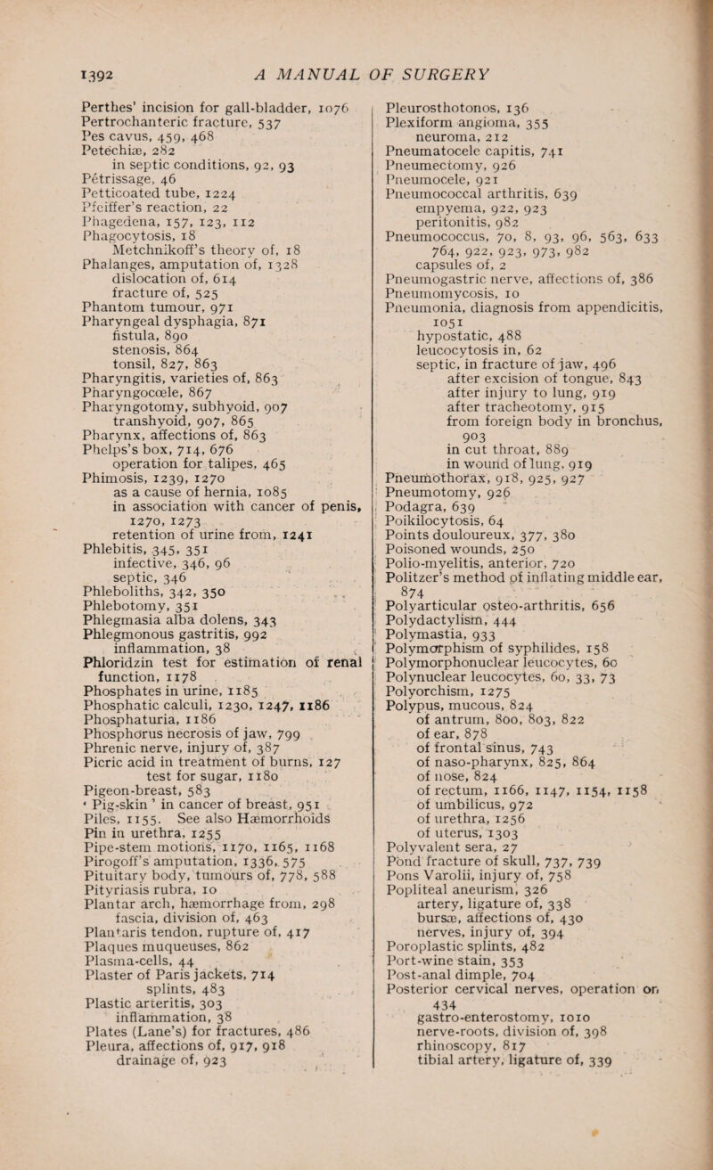 Perthes’ incision for gall-bladder, 1076 Pertrochanteric fracture, 537 Pes cavus, 459, 468 Petechise, 282 in septic conditions, 92, 93 Petrissage, 46 Petticoated tube, 1224 Pfeiffer’s reaction, 22 Phagedena, 157, 123, 112 Phagocytosis, 18 Metchnikoff’s theory of, 18 Phalanges, amputation of, 1328 dislocation of, 614 fracture of, 525 Phantom tumour, 971 Pharyngeal dysphagia, 871 fistula, 890 stenosis, 864 tonsil, 827, 863 Pharyngitis, varieties of, 863 Pharyngoccele, 867 Pharyngotomy, subhyoid, 907 transhyoid, 907, 865 Pharynx, affections of, 863 Phelps’s box, 714, 676 operation for talipes, 465 Phimosis, 1239, I27° as a cause of hernia, 1085 in association with cancer of penis, 1270,1273 retention of urine from, 1241 Phlebitis, 345, 351 infective, 346, 96 septic, 346 Phleboliths, 342, 350 Phlebotomy, 351 Phlegmasia alba dolens, 343 Phlegmonous gastritis, 992 inflammation, 38 Phloridzin test for estimation of renal function, 1178 Phosphates in urine, 1185 Phosphatic calculi, 1230, 1247, 1186 Phosphaturia, 1186 Phosphorus necrosis of jaw, 799 Phrenic nerve, injury of, 387 Picric acid in treatment of burns, 127 test for sugar, 1180 Pigeon-breast, 583 ‘ Pig-skin ’ in cancer of breast, 951 Piles, 1155. See also Hasmorrhoids Pin in urethra, 1255 Pipe-stem motions, 1170, 1165, 1168 Pirogoff’s amputation, 1336, 575 Pituitary body, tumours of, 778, 588 Pityriasis rubra, 10 Plantar arch, haemorrhage from, 298 fascia, division of, 463 Plantaris tendon, rupture of, 417 Plaques muqueuses, 862 Plasma-cells, 44 Plaster of Paris jackets, 714 splints, 483 Plastic arteritis, 303 inflammation, 38 Plates (Lane’s) for fractures, 486 Pleura, affections of, 917, 918 drainage of, 923 Pleurosthotonos, 136 Plexiform angioma, 355 neuroma, 212 Pneumatocele capitis, 741 Pneumectomy, 926 Pneumocele, 921 Pneumococcal arthritis, 639 empyema, 922, 923 peritonitis, 982 Pneumococcus, 70, 8, 93, 96, 563, 633 764, 922, 923, 973. 982 capsules of, 2 Pneumogastric nerve, affections of, 386 Pneumomycosis, 10 Pneumonia, diagnosis from appendicitis, 1051 hypostatic, 488 leucocytosis in, 62 septic, in fracture of jaw, 496 after excision of tongue, 843 after injury to lung, 919 after tracheotomy, 915 from foreign body in bronchus, 903 in cut throat, 889 in wound of lung, 919 Pneumothorax, 918, 925, 927 Pneumotomy, 926 ; Podagra, 639 Poilcilocytosis, 64 Points douloureux, 377, 380 Poisoned wounds, 250 Polio-myelitis, anterior, 720 j Politzer’s method of inflating middle ear, 874 Polyarticular osteo-arthritis, 656 > Polydactylism, 444 1 Polymastia, 933 Polymorphism of syphilides, 158 Polymorphonuclear leucocytes, 60 Polynuclear leucocytes, 60, 33, 73 Polyorchism, 1275 Polypus, mucous, 824 of antrum, 800, 803, 822 of ear, 878 of frontal sinus, 743 of naso-pharynx, 825, 864 of nose, 824 of rectum, 1166, 1147, 1154, 1158 of umbilicus, 972 of urethra, 1256 of uterus, 1303 Polyvalent sera, 27 Pond fracture of skull, 737, 739 Pons Varolii, injury of, 758 Popliteal aneurism, 326 artery, ligature of, 338 bursaj, affections of, 430 nerves, injury of, 394 Poroplastic splints, 482 Port-wine stain, 353 Post-anal dimple, 704 Posterior cervical nerves, operation on 434 gastro-enterostomy, 1010 nerve-roots, division of, 398 rhinoscopy, 8x7 tibial artery, ligature of, 339