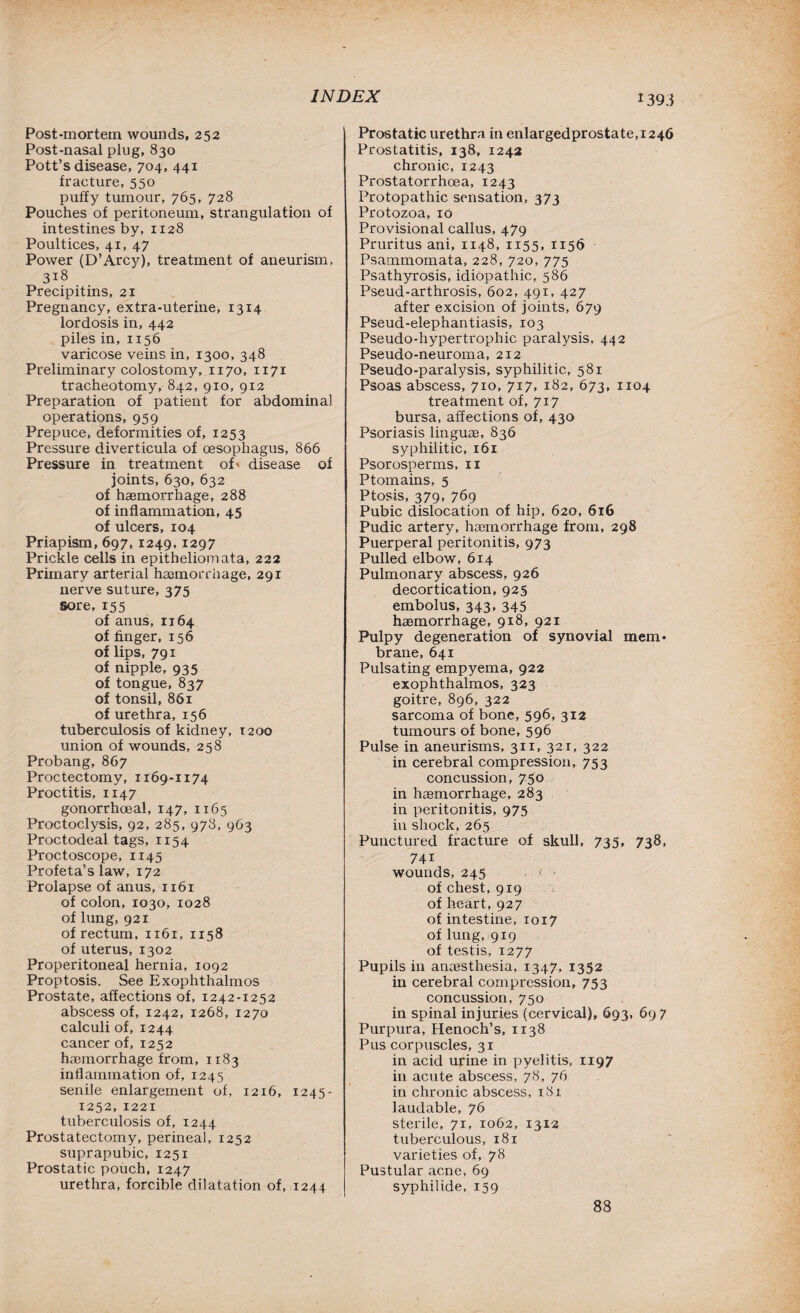 Post-mortem wounds, 252 Post-nasal plug, 830 Pott’s disease, 704, 441 fracture, 550 puffy tumour, 765, 728 Pouches of peritoneum, strangulation of intestines by, 1128 Poultices, 41, 47 Power (D’Arcy), treatment of aneurism, 318 Precipitins, 21 Pregnancy, extra-uterine, 1314 lordosis in, 442 piles in, 1156 varicose veins in, 1300, 348 Preliminary colostomy, 1170, 1171 tracheotomy, 842, 910, 912 Preparation of patient for abdominal operations, 959 Prepuce, deformities of, 1253 Pressure diverticula of oesophagus, 866 Pressure in treatment of' disease of joints, 630, 632 of haemorrhage, 288 of inflammation, 45 of ulcers, 104 Priapism, 697, 1249,1297 Prickle cells in epitheliomata, 222 Primary arterial haemorrhage, 291 nerve suture, 375 sore, 155 of anus, 1164 of finger, 156 of lips, 791 of nipple, 935 of tongue, 837 of tonsil, 861 of urethra, 156 tuberculosis of kidney, 1200 union of wounds, 258 Probang, 867 Proctectomy, 1169-1174 Proctitis, 1147 gonorrhoeal, 147, 11 65 Proctoclysis, 92, 285, 978, 963 Proctodeal tags, 1154 Proctoscope, 1145 Profeta’s law, 172 Prolapse of anus, 1161 of colon, 1030, 1028 of lung, 921 of rectum, 1161, 1158 of uterus, 1302 Properitoneal hernia, 1092 Proptosis. See Exophthalmos Prostate, affections of, 1242-1252 abscess of, 1242, 1268, 1270 calculi of, 1244 cancer of, 1252 haemorrhage from, 1183 inflammation of, 1245 senile enlargement of, 1216, 1245- 1252,1221 tuberculosis of, 1244 Prostatectomy, perineal, 1252 suprapubic, 1251 Prostatic pouch, 1247 urethra, forcible dilatation of, 1244 Prostatic urethra in enlargedprostate,i246 Prostatitis, 138, 1242 chronic, 1243 Prostatorrhcea, 1243 Protopathic sensation, 373 Protozoa, 16 Provisional callus, 479 Pruritus ani, 1148, 1155, 1156 Psammomata, 228, 720, 775 Psathyrosis, idiopathic, 586 Pseud-arthrosis, 602, 491, 427 after excision of joints, 679 Pseud-elephantiasis, 103 Pseudo-hypertrophic paralysis, 442 Pseudo-neuroma, 212 Pseudo-paralysis, syphilitic, 581 Psoas abscess, 710, 717, 182, 673, 1104 treatment of, 717 bursa, affections of, 430 Psoriasis linguae, 836 syphilitic, 161 Psorosperms, n Ptomains, 5 Ptosis, 379, 769 Pubic dislocation of hip, 620, 616 Pudic artery, haemorrhage from, 298 Puerperal peritonitis, 973 Pulled elbow, 614 Pulmonary abscess, 926 decortication, 925 embolus, 343, 345 haemorrhage, 918, 921 Pulpy degeneration of synovial mem* brane, 641 Pulsating empyema, 922 exophthalmos, 323 goitre, 896, 322 sarcoma of bone, 596, 312 tumours of bone, 596 Pulse in aneurisms, 311, 321, 322 in cerebral compression, 753 concussion, 750 in haemorrhage, 283 in peritonitis, 975 in shock, 265 Punctured fracture of skull, 735, 738, 741 wounds, 245 . ( > of chest, 919 of heart, 927 of intestine, 1017 of lung, 919 of testis, 1277 Pupils in anaesthesia, 1347, 1352 in cerebral compression, 753 concussion, 750 in spinal injuries (cervical), 693, 697 Purpura, Henoch’s, 1138 Pus corpuscles, 31 in acid urine in pyelitis, 1197 in acute abscess, 78, 76 in chronic abscess, 18 r laudable, 76 sterile, 71, 1062, 1312 tuberculous, 181 varieties of, 78 Pustular acne, 69 syphilide, 159 88