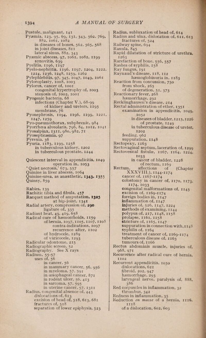 Pustule, malignant, 141 Pyaemia, 123, 95, 69, 131, 343, 562, 769, 882, 1061, 1082 in diseases of hones, 562, 565, 568 in joint diseases, 811 lateral sinus, 882, 343 Pyaemic abscess, 97, 1061, 1082, 1199 synovitis, 639 Pyelitis, 1196, 1197 Pyelo-nephritis, 1196, 1197, 1204, 1222, 1224, 1236, 1248, 1259, 1262 Pylephlebitis, 97, 345, 1047, 1049, 1061 Pyloroplasty, 1008, 1003 Pylorus, cancer of, 1001 congenital hypertrophy of, 1003 stenosis of, 1002, 1001 Pyogenic bacteria, 68 infections (Chapter V.), 68-99 of kidney and ureters, 1195 membrane, 76 Pyonephrosis, 1194, 1196, 1199, 1221, 1247.1259 Pyo-pneumothorax, subphrenic, 984 Pyorrhoea alveolaris, 796, 84, 1012, 1041 Pyosalpinx, 1311, 980, 982, 71 Pyosepticaemia, 97 Pyrexia, 36 Pyuria, 1183, 1199, 1258 in tuberculous kidney, 1202 in tuberculous prostate, 1244 Quiescent interval in appendicitis, 1049 operation in, 1053 * Quiet necrosis,’ 673, 557 Quinine in liver abscess, 1064 Quinine-urea, as anaesthetic, 1343, 1355 Quinsy, 859 Rabies, 139 Rachitic tibia and fibula, 457 Racquet method of amputation, 1325 at hip-joint, 1341 Radial artery, compression of, 290 ligature of, 335 Radiant heat, 49, 419, 658 Radical cure of haemorrhoids, 1159 of hernia, 1097,1105,1107,1108 contra-indications, 1097 recurrence after, 1102 of hydrocele, 1289 of varicocele, 1293 Radicular odontome, 215 Radiographic screen, 52 Radiography. See X rays Radium, 55*57 uses of, 56 in cancer, 56 in mammary cancer, 56, 956 in myeloma, 57, 591 in oesophageal cancer, 871 in rodent ulcer, 56, 413 in sarcoma, 57, 595 in uterine cancer, 57, 13n Radius, congenital absence of, 443 dislocations of, 613 excision of head of, 518, 613, 681 fractures of, 518 separation of lower epiphysis, 523 Radius, subluxation of head of, 614 Radius and ulna, dislocation of, 611, 613 fractures of, 524 Railway spine, 694 Ranula, 845 Rapid dilatation of stricture of urethra, 1263 Rarefaction of bone, 556, 557 Rashes of syphilis, 158 Ray fungus, 191 Raynaud’s disease, 118, 112 haemoglobinuria in, 1183 Reaction from concussion, 750 from shock, 265 of degeneration, 51, 373 Reactionary fever, 268 haemorrhage, 292 Recklinghausen’s disease, 214 Rectal administration of ether, 1351 examination in appendicitis, 1049, 1052 in diseases of bladder, 1215,1226 of prostate, 1249 in tuberculous disease of ureter, 1202 feeding, 962 suppuration, 1148 Rectopexy, 1163 Rectovaginal septum, laceration of, 1299 Rectovesical fistulae, 1167, 1164, 1224, 1033 in cancer of bladder, 1228 of rectum, 1169 Rectum, affections of (Chapter XXXVIII.), 1144-1174 cancer of, 1167-1174 colostomy in cancer of, 1170, 1173, 1174. 1033 congenital malformations of, 1145 excision of, 1169-1174 foreign bodies in, 1147 inflammation of, 1147 injuries of, 526, 1147, 1224 methods of examining, 1144 polypus of, 217, 1148, 1158 prolapse, 1161, 1158 stricture of, 1165, 1147 suppuration in connection with, 114S syphilis of, 1164 treatment of cancer of, 1169-1174 tuberculous disease of, 1163 tumours of, 1166 Rectus abdominis muscle, injuries of, 968, 971 Recurrence after radical cure of hernia, 1102 Recurrent appendicitis, 1050 dislocations, 621 fibroid, 202, 947 haemorrhage, 293 laryngeal nerve, paralysis of, 888, 386 Red corpuscles in inflammation, 32 thrombus, 342 Redness in inflammation, 35 Reduction en masse of a hernia, 1x16, 1118 of a dislocation, 602, 603