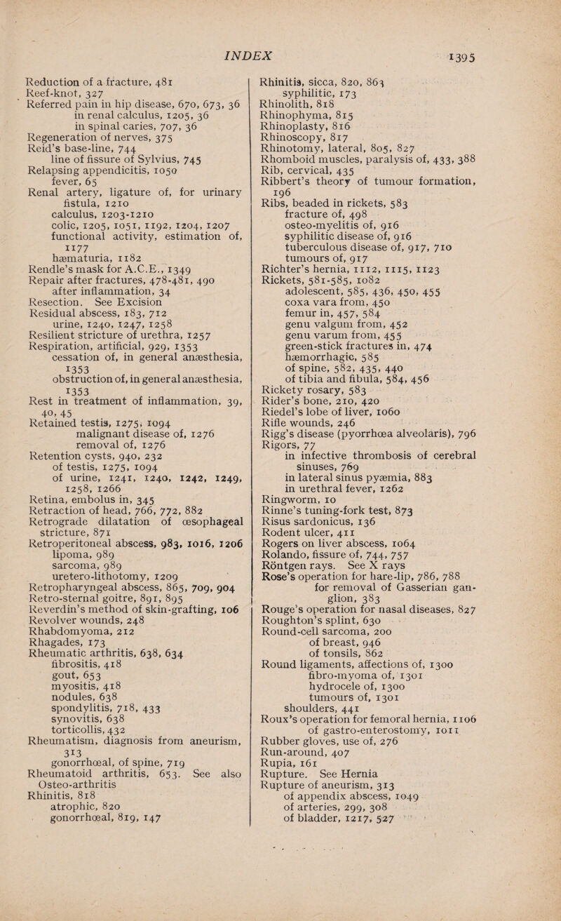 Reduction of a fracture, 481 Reef-knot, 327 Referred pain in hip disease, 670, 673, 36 in renal calculus, 1205, 36 in spinal caries, 707, 36 Regeneration of nerves, 375 Reid’s base-line, 744 line of fissure of Sylvius, 745 Relapsing appendicitis, 1050 fever, 65 Renal artery, ligature of, for urinary fistula, 1210 calculus, 1203-1210 colic, 1205, 1051, 1192, 1204, 1207 functional activity, estimation of, 1177 hcematuria, 1182 Rendle’s mask for A.C.E., 1349 Repair after fractures, 478-481, 490 after inflammation, 34 Resection. See Excision Residual abscess, 183, 712 urine, 1240, 1247, 1258 Resilient stricture of urethra, 1257 Respiration, artificial, 929, 1353 cessation of, in general ansesthesia, 1353 obstruction of, in general anesthesia, 1353 Rest in treatment of inflammation, 39, 40, 45 Retained testis, 1275. 1094 malignant disease of, 1276 removal of, 1276 Retention cysts, 940, 232 of testis, 1275, 1094 of urine, 1241, 1240, 1242, 1249, 1258, 1266 Retina, embolus in, 345 Retraction of head, 766, 772, 882 Retrograde dilatation of oesophageal stricture, 871 Retroperitoneal abscess, 983, 1016, 1206 lipoma, 989 sarcoma, 989 uretero-lithotomy, 1209 Retropharyngeal abscess, 865, 709, 904 Retro-sternal goitre, 891, 895 Reverdin’s method of skin-grafting, 106 Revolver wounds, 248 Rhabdomyoma, 212 Rhagades, 173 Rheumatic arthritis, 638, 634 fibrositis, 418 gout, 653 myositis, 418 nodules, 638 spondylitis, 718, 433 synovitis, 638 torticollis, 432 Rheumatism, diagnosis from aneurism, 3i3 gonorrhoeal, of spine, 719 Rheumatoid arthritis, 653. See also Osteo-arthritis Rhinitis, 818 atrophic, 820 gonorrhoeal, 819, 147 Rhinitis, sicca, 820, 863 syphilitic, 173 Rhinolith, 81S Rhinophyma, 815 Rhinoplasty, 816 Rhinoscopy, 817 Rhinotomy, lateral, 805, 827 Rhomboid muscles, paralysis of, 433, 388 Rib, cervical, 435 Ribbert’s theory of tumour formation, 196 Ribs, beaded in rickets, 583 fracture of, 498 osteo-myelitis of, 916 syphilitic disease of, 916 tuberculous disease of, 917, 710 tumours of, 917 Richter’s hernia, 1112, 1115, 1123 Rickets, 581-585, 1082 adolescent, 585, 436, 450, 455 coxa vara from, 450 femur in, 457, 584 genu valgum from, 452 genu varum from, 455 green-stick fractures in, 474 haemorrhagic, 585 of spine, 582, 435, 440 of tibia and fibula, 584, 456 Rickety rosary, 583 Rider’s bone, 210, 420 Riedel’s lobe of liver, 1060 Rifle wounds, 246 Rigg’s disease (pyorrhoea alveolaris), 796 Rigors, 77 in infective thrombosis of cerebral sinuses, 769 in lateral sinus pyaemia, 883 in urethral fever, 1262 Ringworm, 10 Rinne’s tuning-fork test, 873 Risus sardonicus, 136 Rodent ulcer, 411 Rogers on liver abscess, 1064 Rolando, fissure of, 744, 757 Rontgen rays. See X rays Rose’s operation for hare-lip, 786, 788 for removal of Gasserian gan¬ glion, 383 Rouge’s operation for nasal diseases, 827 Roughton’s splint, 630 Round-cell sarcoma, 200 of breast, 946 of tonsils, 862 Round ligaments, affections of, 1300 fibro-myoma of, 1301 hydrocele of, 1300 tumours of, 1301 shoulders, 441 Roux’s operation for femoral hernia, 1106 of gastro-enterostomy, 1011 Rubber gloves, use of, 276 Run-around, 407 Rupia, 161 Rupture. See Hernia Rupture of aneurism, 313 of appendix abscess, 1049 of arteries, 299, 308 of bladder, 1217, 527