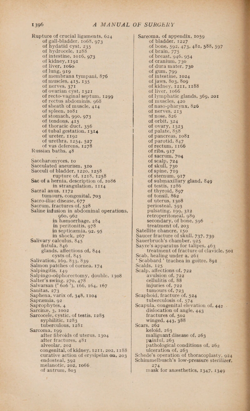 Rupture of crucial ligaments, 624 of gall-bladder, 1068, 973 of hydatid cyst, 235 of hydrocele, 128S of intestine, 1016, 973 of kidney, 1191 of liver, 1060 of lung, 919 of membrana tympani, 876 of muscles, 415, 135 of nerves, 371 of ovarian cyst, 1321 of recto-vaginal septum, 1299 of rectus abdominis, 968 of sheath of muscle, 414 of spleen, 1081 of stomach, 990, 973 of tendons, 415 of thoracic duct, 356 of tubal gestation, 1314 of ureter, 1192 of urethra, 1254, 527 of vas deferens, 1278 Russian baths, 48 Saccharoinyces, 10 Sacculated aneurism, 310 Sacculi of bladder, 1220, 1258 rupture of, 1218, 1258 Sac of a hernia, description of, 1086 in strangulation, 1114 Sacral anus, 1172 tumours, congenital, 703 Sacro-iliac disease, 677 Sacrum, fractures of, 528 Saline infusion in abdominal operations, 960,962 in haemorrhage, 284 in peritonitis, 978 in septicaemia, 92, 95 in shock, 267 Salivary calculus, 845 fistula, 846 glands, affections of, 844 cysts of, 845 Salivation, 169, 833, 839 Salmon patches of cornea, 174 Salpingitis, 149 Salpingo-oophorectomy, double, 1308 Salter’s swing, 270, 478 Salvarsan (‘ 606 ’), 166, 164, 167 Sanitas, 273 Saphena, varix of, 348, 1104 Sapraemia, 92 Saprophytes, 4 Sarcinae, 3, 1002 Sarcocele, cystic, of testis, 1285 syphilitic, 1283 tuberculous, 1281 Sarcoma, 199 after fibroids of uterus, 1304 after fractures, 481 alveolar, 202 congenital, of kidney, 1211, 202,1188 curative action of erysipelas on, 203 endosteal, 592 melanotic, 202, 1066 of antrum, 803 Sarcoma, of appendix, 1059 of bladder, 1227 of bone, 592, 473, 481, 588, 597 of brain, 775 of breast, 946, 954 of cranium, 730 of dura mater, 730 of gum, 799 of intestine, 1024 of jaws, 803, 809 of kidney, 12x1, 1188 of liver, 1066 of lymphatic glands, 369, 201 of muscles, 420 of naso-pharynx, 826 of nerves, 213 of nose, 826 of orbit, 324 of ovary, 1323 of palate, 858 of pancreas, 1081 of parotid, 847 of rectum, 1166 of ribs, 917 of sacrum, 704 of scalp, 724 of skull, 730 of spine, 719 of sternum, 917 of submaxillary gland, 849 of testis, 1286 of thyroid, 897 of tonsil, 862 of uterus, 1308 periosteal, 593 pulsating, 199, 312 retroperitoneal, 989 secondary, of bone, 596 treatment of, 203 Satellite chancre, 150 Saucer fracture of skull, 737, 739 Sauerbruch’s chamber, 925 Sayre’s apparatus for talipes, 463 treatment of fracture of clavicle, 501 Scab, healing under a, 261 * Scabbard ’ trachea in goitre, 891 Scalds, 125 Scalp, affections of, 722 avulsion of, 722 cellulitis of, 88 injuries of, 722 tumours of, 723 Scaphoid, fracture of, 524 tuberculosis of, 574 Scapula, congenital elevation of, 442 • dislocation of angle, 443 fractures of, 502 winged, 443, 388 Scars, 262 keloid, 263 malignant disease of, 263 painful, 263 pathological conditions of, 262 ulceration of, 263 Schede’s operation of thoracoplasty, 924 Schiinmelbusch’s low-pressure sterilizer, 274 mask for anaesthetics, 1347, 1349