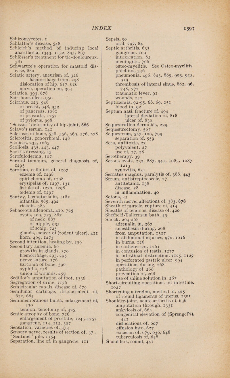 Schizomycetes, 1 Schlatter’s disease, 548 Schleich’s method of inducing local anaesthesia, 1343, 1132, 895, 897 Schlosser’s treatment for tic-douloureux, 381 Schwartze’s operation for mastoid dis¬ ease, 880 Sciatic artery, aneurism of, 326 haemorrhage from, 298 dislocation of hip, 617, 616 nerve, operation on, 394 Sciatica, 393, 678 Scirrhous ulcer, 950 Scirrhus, 223, 948 of breast, 948, 952 of pancreas, 1081 of prostate, 1252 of pylorus, 998 ‘ Scissor ’ deformity of hip-joint, 666 Sclavo’s serum, 141 Sclerosis of bone, 558, 556, 569, 576, 578 Sclerotitis, gonorrhoeal, 148 Scolices, 233, 1065 Scoliosis, 435, 443, 447 Scott’s dressing, 45 Scrofuloderma, 107 Scrotal tumours, general diagnosis of, 1295 Scrotum, cellulitis of, 1297 eczema of, 1298 epithelioma of, 1298 erysipelas of, 1297, 131 fistulae of, 1270, 1298 oedema of, 1297 Scurvy, hasmaturia in, 1182 infantile, 585, 492 rickets, 585 Sebaceous adenoma, 410, 725 cysts, 409, 725, 887 of neck,887 of nipple, 935 of scalp, 725 glands, cancer of (rodent ulcer), 411 horn, 409, 1273 Second intention, healing by, 259 Secondary anaemia, 66 growths in glands, 370 haemorrhage, 293, 295 nerve suture, 376 sarcoma of bone, 596 syphilis, 158 union of wounds, 259 Sedillot’s amputation of foot, 1336 Segregation of urine, 1176 Semicircular canals, disease of, 879 Semilunar cartilage, displacement of, 622, 664 Semimembranous bursa, enlargement of, 430 tendon, tenotomy of, 425 Senile atrophy of bone, 726 enlargement of prostate, 1245-1252 gangrene, 114, 112, 307 Sensation, varieties of, 373 Sensory nerve, results of section of, 37 ; ‘ Sentinel ’ pile, 1154 Separation, line of, in gangrene, in Sepsis, 90 oral, 797, 84 Septic arthritis, 633 gangrene, 109 intoxication, 82 meningitis, 766 osteo-myelitis. See Osteo-myelitis phlebitis, 346 pneumonia, 496, 843, 889, 903, 915, 919 thrombosis of lateral sinus, 882, 96, 748, 772 traumatic fever, 91 wounds, 242 Septicaemia, 92-95, 68, 69, 252 blood in, 92 Septum nasi, fracture of, 494 lateral deviation of, 818 ulcer of, 830 Sequestration dermoids, 229 Sequestrectomy, 567 Sequestrum, 557, 109, 799 separation of, 559 Sera, antitoxic, 27 polyvalent, 27 use of, 27, 28 Serotherapy, 39 Serous cysts, 232, 887, 941, 1083, 1087, 1213 synovitis, 631 Serratus magnus, paralysis of, 388, 443 Serum, antistreptococcic, 27 antitetanic, 138 disease, 28 in inflammation, 40 Setons, 45 Seventh nerve, affections of, 383, 878 Sheath of muscle, rupture of, 414 Sheaths of tendons, disease of, 420 Sheffield-Tallerman bath, 49 Shock, 264-268 adrenalin in, 267 anaesthesia during, 268 from amputation, 1327 in abdominal injuries, 970, 1016 in burns, 126 in catheterism, 1261 in contusion of testis, 1277 in intestinal obstruction, 1125, 1127 in perforated gastric ulcer, 994 operations during, 268 pathology of, 266 prevention of, 268 use of saline solution in, 267 Short-circuiting operations on intestine, 1027 Shortening a tendon, method of, 425 of round ligaments of uterus, 1301 Shoulder-joint, acute arthritis of, 636 amputation through, 1331 ankylosis of, 665 congenital elevation of (Sprengel’s), 442 dislocations of, 607 effusion into, 627 excision of, 679, 636, 648 tuberculosis of, 648 Shoulders, round, 441