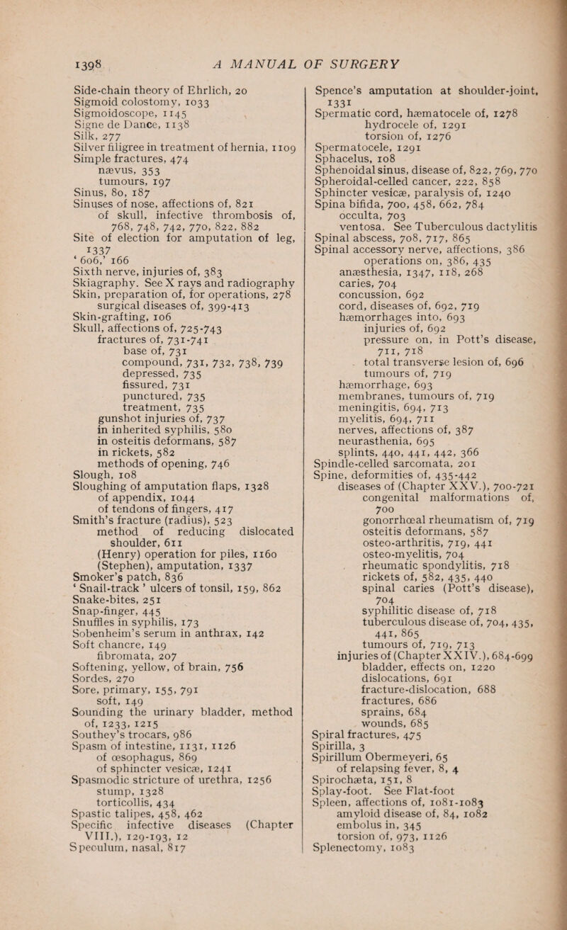 Side-chain theory of Ehrlich, 20 Sigmoid colostomy, 1033 Sigmoidoscope, 1145 Signe de Dance, 1138 Silk, 277 Silver filigree in treatment of hernia, 1109 Simple fractures, 474 naevus, 353 tumours, 197 Sinus, 80, 187 Sinuses of nose, affections of, 821 of skull, infective thrombosis of, 768, 748, 742, 770, 822, 882 Site of election for amputation of leg, I337 ‘606,’ 166 Sixth nerve, injuries of, 383 Skiagraphy. See X rays and radiography Skin, preparation of, for operations, 278 surgical diseases of, 399-413 Skin-grafting, 106 Skull, affections of, 725-743 fractures of, 731-741 base of, 731 compound, 731, 732, 738, 739 depressed, 735 fissured, 731 punctured, 735 treatment, 735 gunshot injuries of, 737 in inherited syphilis, 580 in osteitis deformans, 587 in rickets, 582 methods of opening, 746 Slough, 108 Sloughing of amputation flaps, 1328 of appendix, 1044 of tendons of fingers, 417 Smith’s fracture (radius), 523 method of reducing dislocated shoulder, 611 (Henry) operation for piles, 1160 (Stephen), amputation, 1337 Smoker’s patch, 836 ‘ Snail-track ’ ulcers of tonsil, 159, 862 Snake-bites, 251 Snap-finger, 445 Snuffles in syphilis, 173 Sobenheim’s serum in anthrax, 142 Soft chancre, 149 fibromata, 207 Softening, yellow, of brain, 756 Sordes, 270 Sore, primary, 155, 791 soft, 149 Sounding the urinary bladder, method of, 1233, 1215 Southey’s trocars, 986 Spasm of intestine, 1131, 1126 of oesophagus, 869 of sphincter vesicae, 1241 Spasmodic stricture of urethra, 1256 stump, 1328 torticollis, 434 Spastic talipes, 458, 462 Specific infective diseases (Chapter VIII.), 129-193, 12 Speculum, nasal, 817 Spence’s amputation at shoulder-joint, 1331 Spermatic cord, haematocele of, 1278 hydrocele of, 1291 torsion of, 1276 Spermatocele, 1291 Sphacelus, 108 Sphenoidal sinus, disease of, 822, 769, 770 Spheroidal-celled cancer, 222, 858 Sphincter vesicae, paralysis of, 1240 Spina bifida, 700, 458, 662, 784 occulta, 703 ventosa. See Tuberculous dactylitis Spinal abscess, 708, 717, 865 Spinal accessory nerve, affections, 386 operations on, 386, 435 anaesthesia, 1347, 118, 268 caries, 704 concussion, 692 cord, diseases of, 692, 719 haemorrhages into, 693 injuries of, 692 pressure on, in Pott’s disease, 711, 718 ^ total transverse lesion of, 696 tumours of, 719 haemorrhage, 693 membranes, tumours of, 719 meningitis, 694, 713 myelitis, 694, 711 nerves, affections of, 387 neurasthenia, 695 splints, 440, 441, 442, 366 Spindle-celled sarcomata, 201 Spine, deformities of, 435-442 diseases of (Chapter XXV.), 700-721 congenital malformations of, 700 gonorrhoeal rheumatism of, 719 osteitis deformans, 587 osteo-arthritis, 719, 441 osteo-myelitis, 704 rheumatic spondylitis, 718 rickets of, 582, 435, 440 spinal caries (Pott’s disease), 704 syphilitic disease of, 718 tuberculous disease of, 704, 435, 441,865 tumours of, 719, 713 injuries of (Chapter XXIV.), 684-699 bladder, effects on, 1220 dislocations, 691 fracture-dislocation, 688 fractures, 686 sprains, 684 wounds, 685 Spiral fractures, 4,75 Spirilla, 3 Spirillum Obermeyeri, 65 of relapsing fever, 8, 4 Spirochaeta, 151, 8 Splay-foot. See Flat-foot Spleen, affections of, 1081-1083 amyloid disease of, 84, 1082 embolus in, 345 torsion of, 973, 1126 Splenectomy, 1083