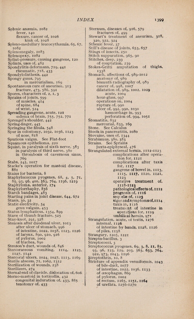 Splenic anaemia, 1082 fever, 140 flexure, cancer of, 1026 kink of, 1028 Spleno-medullary leucocythaemia, 65, 67, 1082 Splenomegaly, 1083 Splenopexy, 1082 Splint-pressure, causing gangrene, 120 Splints, uses of, 482 Spondylitis deformans, 719, 441 rheumatic, 718, 433 Spondylolisthesis, 442 Spongy gums, 795 in mercurialism, 169 Spontaneous cure of aneurism, 313 fracture, 473, 586, 591 Spores, characters of, 2, 1, 3 Sprains of joints, 599 of muscles, 414 of spine, 684 of wrist, 524 Spreading gangrene, acute, 121 oedema of brain, 755, 752, 771 Sprengel’s shoulder, 442 Spring-finger, 445 Springing the fibula, 548 Spur in colostomy, 1032, 1036, 1123 of nose, 818 Spurious valgus. See Flat-foot Squamous epithelioma, 220 Squint, in paralysis of sixth nerve, 383 in paralysis of third nerve, 380 in thrombosis of cavernous sinus, 769 Stabs, 245, 1017 Stacke’s operation for mastoid disease, 881 Stains for bacteria, 8 Staphylococcus pyogenes, 68, 4, 5, 71, 85. 93* 96. 400. 563. 764. 1196. 1219 Staphyloma, anterior, 174 Staphylorrhaphy, 856 Starch bandages, 483 Starting pains in joint disease, 644, 672 Stasis, 30, 32 Static electricity, 54 genu valgum, 453 Status lymphaticus, 1354, 899 Stave of thumb fracture, 525 Stay-knot, 291, 328 Stenosis after duodenal ulcer, 1013 after ulcer of stomach, 996 of intestine, 1022, 1038, 1123, 1126 of larynx, 890, 910, 916 of pylorus, 1002 of trachea, 890 Stenson’s duct, wounds of, 846 Stercoraceous vomiting, 1114, 1125, 1127, 1142 Stercoral ulcers, 1024, 1027, 1113, 1169 Sterile abscess, 71, 1062, 13x2 Sterilization of wounds, 238 Sterilizers, 274 Sternal end of clavicle, dislocation of, 606 Sterno-mastoid in torticollis, 432 congenital induration of, 433, 885 tenotomy of, 433 Sternum, diseases of, 916, 579 fractures of, 499 Stewart’s treatment of aneurism, 318, 320, 322, 324 Sthenic fever, 37 Still’s disease of joints, 653, 657 Stings of insects, 250 Stitch suppuration, 965, 90 Stitches, deep, 239 of coaptation, 239 Stokes-Gritti amputation of thighs, 1338 Stomach, affections of, 989-1012 anatomy of, 989 bismuth radiography of, 9S9 cancer of, 998, 1007 dilatation of, 989, 1002, 1029 acute, 1004 hour-glass, 997 operations on, 1004 rupture of, 990 ulcer of, 992, 990, 1030 haemorrhage in, 993 perforation of, 994, 1051 Stomatitis, 832 mercurial, 833, 169 Stone. See Calculus Stools in pancreatitis, 1080 Stovaine, uses of, 1344 Strabismus, 380, 383 Strains. See Sprains juxta-epiphyseal, 476 Strangulated external hernia, 1112-1123 complications after opera¬ tion for, 1121 complications after taxis for, 1117 gangrene of bowel in, 1113, 1115, III7* 1120, 1121, 1123 operative treatment of, 1118-1123 pathological effects of, 1112 prognosis of, 1116 seqi el® of, 1123 sign? andsymptomsof,i 114 taxis in, it 16 treatment of intestine in operations for, 1119 umbilical hernia, 971 Strangulation, acute, of testis, 1276 internal, 1126 of intestine by bands, 1128, 1126 of piles, 1158 Strangury, 1205, 1221 Strepto-bacillus, 3 Streptococci, 3 Streptococcus pyogenes, 69, 3, 8, 11, 85, 93, 96, 123, 129, 203, 563, 633, 764, 922,973,1043,1196 Streptothrix, 10, 8 Stricture of appendix vermiformis, 1043 of bile-duct, 1077 of intestine, 1022, 1036, 1133 of oesophagus, 869 of pylorus, 1002 of rectum, 1165, 1151, 1164 of urethra, 1256-1270