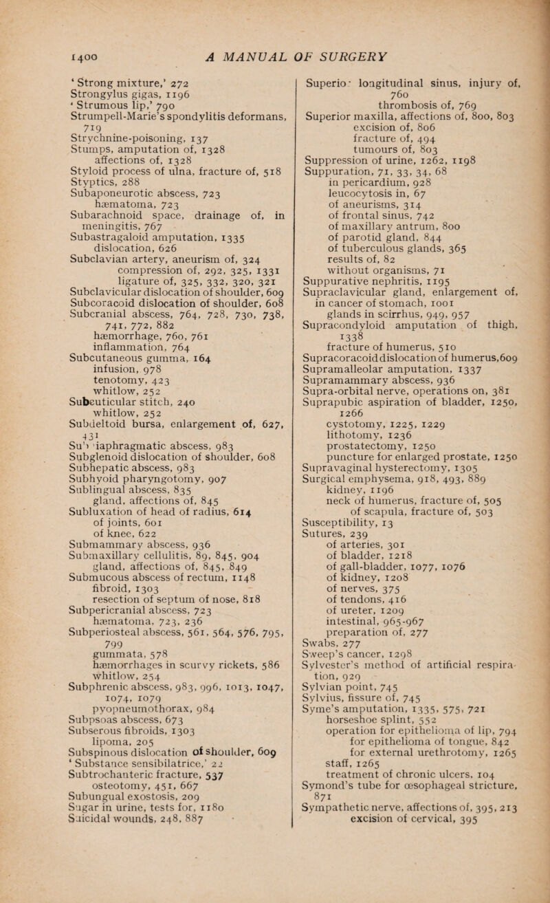 4 Strong mixture,’ 272 Strongylus gigas, 1196 * Strumous lip,’ 790 Strumpell-Marie’s spondylitis deformans, 719 Strychnine-poisoning, 137 Stumps, amputation of, 1328 affections of, 1328 Styloid process of ulna, fracture of, 518 Styptics, 288 Subaponeurotic abscess, 723 haematoma, 723 Subarachnoid space, drainage of, in meningitis, 767 Subastragaloid amputation, 1335 dislocation, 626 Subclavian artery, aneurism of, 324 compression of, 292, 325, 1331 ligature of, 325, 332, 320, 321 Subclavicular dislocation of shoulder, 609 Subcoracoid dislocation of shoulder, 608 Subcranial abscess, 764, 728, 730, 738, 741, 772, 882 haemorrhage, 760, 761 inflammation, 764 Subcutaneous gumma, 164 infusion, 978 tenotomy, 423 whitlow, 252 Subcuticular stitch, 240 whitlow, 252 Subdeltoid bursa, enlargement of, 627, 431 Sub 'iaphragmatic abscess, 983 Subglenoid dislocation of shoulder, 608 Subhepatic abscess, 983 Subhyoid pharyngotomy, 907 Sublingual abscess, 835 gland, affections of, 845 Subluxation of head of radius, 614 of joints, 601 of knee, 622 Submammary abscess, 936 Submaxillary cellulitis, 89, 845, 904 gland, affections of, 845, 849 Submucous abscess of rectum, 1148 fibroid, 1303 resection of septum of nose, 818 Subpericranial abscess, 723 hcematoma, 723, 236 Subperiosteal abscess, 561, 564, 576, 795, 799 gummata, 578 hasmorrhages in scurvy rickets, 586 whitlow, 254 Subphrenic abscess, 983, 996, 1013, 1047, 1074, io79 pyopneumothorax, 984 Subpsoas abscess, 673 Subserous fibroids, 1303 lipoma, 205 Subspinous dislocation of shoulder, 609 4 Substance sensibilatrice,’ 22 Subtrochanteric fracture, 537 osteotomy, 451, 667 Subungual exostosis, 209 Sugar in urine, tests for, 1180 Suicidal wounds, 248, 887 Superio- longitudinal sinus, injury of, 760 thrombosis of, 769 Superior maxilla, affections of, 800, 803 excision of, 806 fracture of, 494 tumours of, 803 Suppression of urine, 1262, 1198 Suppuration, 71, 33, 34, 68 in pericardium, 928 leucocytosis in, 67 of aneurisms, 314 of frontal sinus, 742 of maxillary antrum, 800 of parotid gland, 844 of tuberculous glands, 365 results of, 82 without organisms, 71 Suppurative nephritis, 1195 Supraclavicular gland, enlargement of, in cancer of stomach, 1001 glands in scirrhus, 949, 957 Supracondyloid amputation of thigh, 1338 fracture of humerus, 510 Supracoracoiddislocationof humerus,609 Supramalleolar amputation, 1337 Supramammary abscess, 936 Supra-orbital nerve, operations on, 381 Suprapubic aspiration of bladder, 1250, 1266 cystotomy, 1225, 1229 lithotomy, 1236 prostatectomy, 1250 puncture for enlarged prostate, 1250 Supravaginal hysterectomy, 1305 Surgical emphysema, 918, 493, 889 kidney, 1196 neck of humerus, fracture of, 505 of scapula, fracture of, 503 Susceptibility, 13 Sutures, 239 of arteries, 301 of bladder, 1218 of gall-bladder, 1077, 1076 of kidney, 1208 of nerves, 375 of tendons, 416 of ureter, 1209 intestinal, 965-967 preparation of, 277 Swabs, 277 Sweep’s cancer, 1298 Sylvester’s method of artificial respira¬ tion, 929 Sylvian point, 745 Sylvius, fissure of, 745 Syme’s amputation, 1335, 575, 721 horseshoe splint, 552 operation for epithelioma of lip, 794 for epithelioma of tongue, 842 for external urethrotomy, 1265 staff, 1265 treatment of chronic ulcers, 104 Symond’s tube for oesophageal stricture, 871 Sympathetic nerve, affections of, 395, 213 excision of cervical, 395