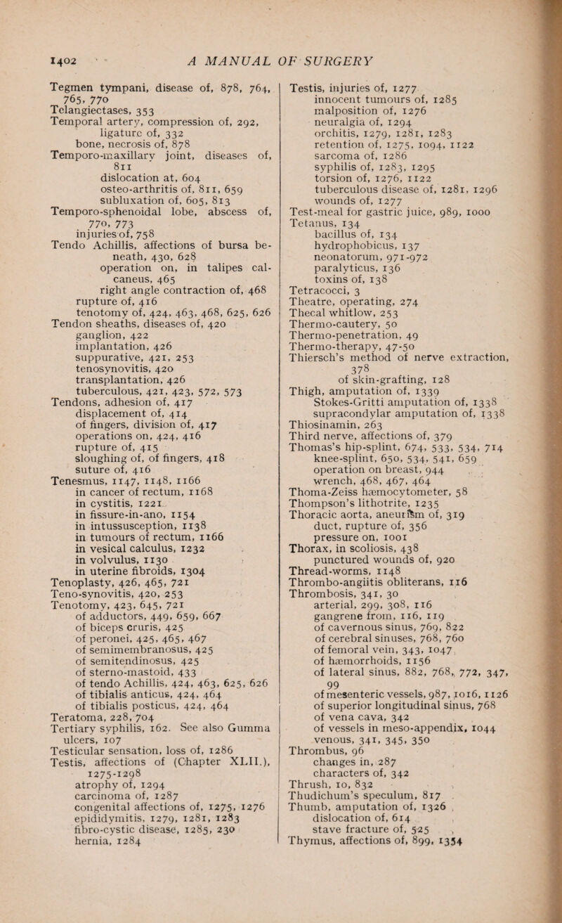 Tegmen tympani, disease of, 878, 764, 765, 770 Telangiectases, 353 Temporal artery, compression of, 292, ligature of, 332 bone, necrosis of, 878 Temporo-maxillarv joint, diseases of, 811 dislocation at, 604 osteo-arthritis of, 811, 659 subluxation of, 605, 813 Temporo-sphenoidal lobe, abscess of, 770, 773 injuries of, 758 Tendo Achillis, affections of bursa be¬ neath, 430, 628 operation on, in talipes cal¬ caneus, 465 right angle contraction of, 468 rupture of, 416 tenotomy of, 424, 463, 468, 625, 626 Tendon sheaths, diseases of, 420 ganglion, 422 implantation, 426 suppurative, 421, 253 tenosynovitis, 420 transplantation, 426 tuberculous, 421, 423, 572, 573 Tendons, adhesion of, 417 displacement of, 414 of fingers, division of, 417 operations on, 424, 416 rupture of, 415 sloughing of, of fingers, 418 suture of, 416 Tenesmus, 1147, 1148, 1166 in cancer of rectum, 1168 in cystitis, 1221 in fissure-in-ano, 1154 in intussusception, 1138 in tumours of rectum, 1166 in vesical calculus, 1232 in volvulus, 1130 in uterine fibroids, 1304 Tenoplasty, 426, 465, 721 Teno-synovitis, 420, 253 Tenotomy, 423, 645, 721 of adductors, 449, 659, 667 of biceps cruris, 425 of peronei, 425, 465, 467 of semimembranosus, 425 of semitendinosus, 425 of sterno-mastoid, 433 of tendo Achillis, 424, 463, 625, 626 of tibialis anticus, 424, 464 of tibialis posticus, 424, 464 Teratoma, 228, 704 Tertiary syphilis, 162. See also Gumma ulcers, 107 Testicular sensation, loss of, 1286 Testis, affections of (Chapter XLII.), 1275-1298 atrophy of, 1294 carcinoma of, 1287 congenital affections of, 1275, 1276 epididymitis, 1279, 1281, 1283 fibro-cystic disease, 1285, 230 hernia, 1284 Testis, injuries of, 1277 innocent tumours of, 1285 malposition of, 1276 neuralgia of, 1294 orchitis, 1279, 1281, 1283 retention of, 1275, 1094, 1x22 sarcoma of, 1286 syphilis of, 1283, 1295 torsion of, 1276, 1122 tuberculous disease of, 1281. 1296 wounds of, 1277 Test-meal for gastric juice, 989, 1000 Tetanus, 134 bacillus of, 134 hydrophobicus, 137 neonatorum, 971-972 paralyticus, 136 toxins of, 138 Tetracocci, 3 Theatre, operating, 274 Thecal whitlow, 253 Thermo-cautery, 50 Thermo-penetration, 49 Thermo-therapy, 47-50 Thiersch’s method of nerve extraction, 378 of skin-grafting, 128 Thigh, amputation of, 1339 Stokes-Gritti amputation of, 1338 supracondylar amputation of, 1338 Thiosinamin, 263 Third nerve, affections of, 379 Thomas’s hip-splint, 674, 533, 534, 714 knee-splint, 650, 534, 541, 659 operation on breast, 944 wrench, 468, 467, 464 Thoma-Zeiss haemocytometer, 58 Thompson’s lithotrite, 1235 Thoracic aorta, aneurftm of, 319 duct, rupture of, 356 pressure on, 1001 Thorax, in scoliosis, 438 punctured wounds of, 920 Thread-worms, 1148 Thrombo-angiitis obliterans, 116 Thrombosis, 341, 30 arterial, 299, 308, 116 gangrene from, 116, 119 of cavernous sinus, 769, 822 of cerebral sinuses, 768, 760 of femoral vein, 343, 1047 of haemorrhoids, 1156 of lateral sinus, 882, 768,, 772, 347, 99 of mesenteric vessels, 987,1016, 1126 of superior longitudinal sinus, 768 of vena cava, 342 of vessels in meso-appendix, 1044 venous, 341, 345, 350 Thrombus, 96 changes in, 287 characters of, 342 Thrush, 10, 832 Thudichum’s speculum, 817 Thumb, amputation of, 1326 dislocation of, 614 stave fracture of, 525 Thymus, affections of, 899, 1354